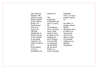 zilei mele de     copiilor lui.    întâmpla
naştere. Mă                        orice", le scria
adresez vouă,     "Din             acesta copiilor
Ioana, Andrei     dragostea        lui.
şi Ana-Maria,     mistuitoare pe
pentru că         care v-o port,   De altfel, în
sentimentul       din              acelaşi articol,
care m-a          convingerea      Adrian
cuprins în        că nu va trece   Păunescu face
ultimele          mult, după       şi referiri la
săptămâni şi      plecare mea,     reproşurile
asupra căruia     şi oamenii vor   care i s-au
n-am insistat     înţelege pe      adus în ceea
în discuţiile     de-a-ntregul     ce priveşte
noastre n-ar      cine am fost     relaţia sa cu
trebui să vă ia   cu adevărat,     Nicolae
prin              vă avertizez     Ceauşescu.
surprindere",     că, de acum
scria el,         încolo, cu
adresându-se      mine se poate
 