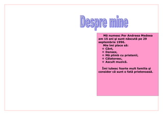Mă numesc Per Andreea Medeea
am 15 ani şi sunt născută pe 29
septembrie 1996.
   Mie îmi place să:
   Cânt,
   Dansez,
   Mă plimb cu prietenii,
   Călatoresc,
   Ascult muzică.

  Îmi iubesc foarte mult familia şi
consider că sunt o fată prietenoasă.
 