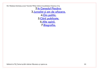 Per Medeea-Andreea,Liceul Teoretic”Mihai Veliciu”Localitatea Chişineu-Criş

                                     2.In Cenaclul Flacăra.
                                  3.Jurnalist şi om de afacere.
                                          4.Om politic.
                                       5.Cărţi publicate.
                                         6.Alte opinii.
                                          7.Biografia.




Referat la TIC,Tema lucrării:Adrian Păunescu şi opera sa.                    III
 