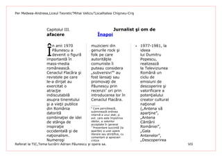 Per Medeea-Andreea,Liceul Teoretic”Mihai Veliciu”Localitatea Chişineu-Criş




                   Capitolul III.                                 Jurnalist şi om de
                   afacere                          Înapoi



                   Î
                      n anii 1970              muzicieni din                     1977-1981, la
                      Păunescu a               genurile rock şi                   ideea
                      devenit o figură         folk pe care                       lui Dumitru
                   importantă în               autorităţile                       Popescu,
                   mass-media                  comuniste îi                       realizează
                   românească.                 puteau considera                   la Televiziunea
                   Cenaclul Flacăra şi         „subversivi”6 au                   Română un
                   revistele pe care           fost lansaţi sau                   ciclu de
                   le-a dirijat au             promovaţi de                       emisiuni de
                   exercitat o                 Păunescu prin                      descoperire şi
                   atracţie                    recenzii7 ori prin                 valorificare a
                   indiscutabilă               introducerea lor în                potenţialului
                   asupra tineretului          Cenaclul Flacăra.                  creator cultural
                   şi a vieţii publice                                            naţional
                   din România                 6
                                                 Care periclitează,               („Antena vă
                                               subminează ordinea
                   datorită                    internă a unui stat; p.
                                                                                  aparţine”,
                   combinaţiei de idei         ext. care este împotriva           „Antena
                   de stânga de                ideilor, a valorilor               Cântării
                                               acceptate în general
                   inspiraţie                  7
                                                 Prezentare succintă (la          României”,
                   occidentală şi de           apariție) a unei opere             „Gala
                                               literare sau științifice, cu
                   naţionalism.                comentarii și aprecieri
                                                                                  Antenelor”,
                   Numeroşi                    critice                            „Descoperirea
Referat la TIC,Tema lucrării:Adrian Păunescu şi opera sa.                                            VII
 