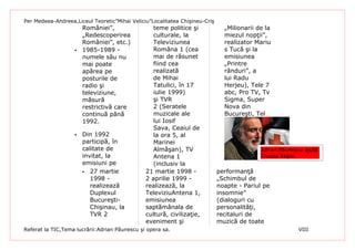 Per Medeea-Andreea,Liceul Teoretic”Mihai Veliciu”Localitatea Chişineu-Criş
                       României”,                 teme politice şi             „Milionarii de la
                       „Redescoperirea            culturale, la                miezul nopţii”,
                       României”, etc.)           Televiziunea                 realizator Mariu
                      1985-1989 -                Româna 1 (cea                s Tucă şi la
                       numele său nu              mai de răsunet               emisiunea
                       mai poate                  fiind cea                    „Printre
                       apărea pe                  realizată                    rânduri”, a
                       posturile de               de Mihai                     lui Radu
                       radio şi                   Tatulici, în 17              Herjeu), Tele 7
                       televiziune,               iulie 1999)                  abc, Pro TV, Tv
                       măsură                     şi TVR                       Sigma, Super
                       restrictivă care           2 (Seratele                  Nova din
                       continuă până              muzicale ale                 Bucureşti, Tel
                       1992.                      lui Iosif
                                                  Sava, Ceaiul de
                      Din 1992                   la ora 5, al
                       participă, în              Marinei
                       calitate de                Almăşan), TV                              Adrian Păunescu ajută
                       invitat, la                Antena 1                                  Crucea Roşie.
                       emisiuni pe                (inclusiv la
                        27 martie             21 martie 1998 -              performanţă
                          1998 -               2 aprilie 1999 -              „Schimbul de
                          realizează           realizează, la                noapte - Pariul pe
                          Duplexul             TeleviziuAntena 1,            insomnie”
                          Bucureşti-           emisiunea                     (dialoguri cu
                          Chişinau, la         saptămânala de                personalităţi,
                          TVR 2                cultură, civilizaţie,         recitaluri de
                                               eveniment şi                  muzică de toate
Referat la TIC,Tema lucrării:Adrian Păunescu şi opera sa.                                                VIII
 