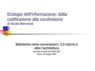 Ecologie dell'informazione: dalla codificazione alla condivisione  di Nicola Benvenuti Biblioteche come conversazioni: 2.0 intorno e oltre l’architettura Giornata di studio del CNBA 2007 Roma, 18 maggio 2007 