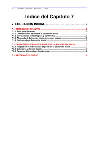 OEI - Sistemas Educativos Nacionales - Perú 1
Indice del Capítulo 7
7. EDUCACIÓN INICIAL ............................................... 2
7.1. ORDENACIÓN DEL NIVEL ................................................................................ 2
7.1.1. Principios Generales .................................................................................................2
7.1.2. Centros en que se imparte la Educación Inicial......................................................2
7.1.3. Orientaciones Metodológicas y Contenidos ...........................................................3
7.1.4. Alumnado de Educación Inicial: Accesos y edades. ..............................................7
7.1.5. Profesorado de Educación Inicial ............................................................................7
7.2. CARACTERÍSTICAS ADICIONALES DE LA EDUCACIÓN INICIAL................. 7
7.2.1. Integración de la Educación Especial en la Educación Inicial ..............................7
7.2.2. Calendario y Horario Escolar ...................................................................................7
7.2.3. Servicios Adicionales a los alumnos .......................................................................8
7.3. REFORMAS EN CURSO .................................................................................... 9
 