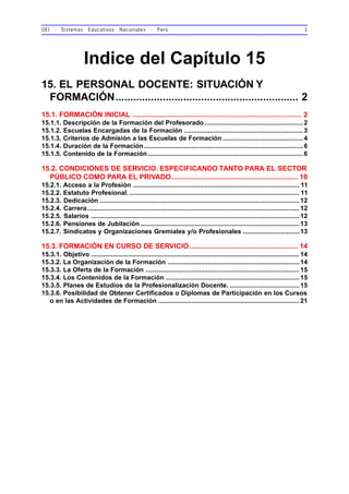 OEI - Sistemas Educativos Nacionales - Perú 1
Indice del Capítulo 15
15. EL PERSONAL DOCENTE: SITUACIÓN Y
FORMACIÓN.............................................................. 2
15.1. FORMACIÓN INICIAL ...................................................................................... 2
15.1.1. Descripción de la Formación del Profesorado......................................................2
15.1.2. Escuelas Encargadas de la Formación .................................................................3
15.1.3. Criterios de Admisión a las Escuelas de Formación ............................................4
15.1.4. Duración de la Formación.......................................................................................6
15.1.5. Contenido de la Formación.....................................................................................6
15.2. CONDICIONES DE SERVICIO. ESPECIFICANDO TANTO PARA EL SECTOR
PÚBLICO COMO PARA EL PRIVADO................................................................ 10
15.2.1. Acceso a la Profesión ........................................................................................... 11
15.2.2. Estatuto Profesional. ............................................................................................. 11
15.2.3. Dedicación ............................................................................................................. 12
15.2.4. Carrera.................................................................................................................... 12
15.2.5. Salarios .................................................................................................................. 12
15.2.6. Pensiones de Jubilación.......................................................................................13
15.2.7. Sindicatos y Organizaciones Gremiales y/o Profesionales ...............................13
15.3. FORMACIÓN EN CURSO DE SERVICIO....................................................... 14
15.3.1. Objetivo .................................................................................................................. 14
15.3.2. La Organización de la Formación ........................................................................14
15.3.3. La Oferta de la Formación ....................................................................................15
15.3.4. Los Contenidos de la Formación .........................................................................15
15.3.5. Planes de Estudios de la Profesionalización Docente. ......................................15
15.3.6. Posibilidad de Obtener Certificados o Diplomas de Participación en los Cursos
o en las Actividades de Formación .............................................................................21
 