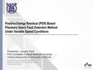 Seoul National University
Positive Energy Residual (PER) Based
Planetary Gears Fault Detection Method
Under Variable Speed Conditions
Presenter: Jungho Park
PhD Candidate in Seoul National University
Visiting Researcher in University of Alberta
System Health & Risk Management Laboratory
Department of Mechanical & Aerospace Engineering
Seoul National University
 