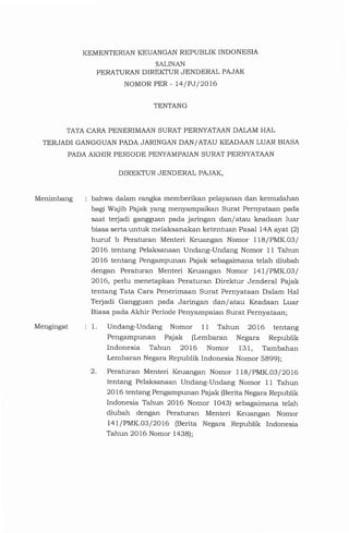 1. Undang-Undang Nomor 11 Tahun 2016 tentang
Pengampunan Pajak (Lembaran Negara Republik
Indonesia Tahun 2016 Nomor 131, Tambahan
Lembaran Negara Republik Indonesia Nomor 5899);
2. Peraturan Menteri Keuangan Nomor 118/PMK.03/2016
tentang Pelaksanaan Undang-Undang Nomor 11 Tahun
2016 tentang Pengampunan Pajak (Berita Negara Republik
Indonesia Tahun 2016 Nomor 1043) sebagaimana telah
diubah dengan Peraturan Menteri Keuangan Nomor
141/PMK.03/2016 (Berita Negara Republik Indonesia
Tahun 2016 Nomor 1438);
bahwa dalam rangka memberikan pelayanan dan kemudahan
bagi Wajib Pajak yang menyampaikan Surat Pernyataan pada
saat terjadi gangguan pada jaringan dan/ atau keadaan luar
biasa serta untuk melaksanakan ketentuan Pasal 14A ayat (2)
huruf b Peraturan Menteri Keuangan Nomor 118/PMK.03/
2016 tentang Pelaksanaan Undang-Undang Nomor 11 Tahun
2016 tentang Pengampunan Pajak sebagaimana telah diubah
dengan Peraturan Menteri Keuangan Nomor 141/PMK.03/
2016, perlu menetapkan Peraturan Direktur Jenderal Pajak
tentang Tata Cara Penerimaan Surat Pernyataan Dalam Hal
Terjadi Gangguan pada Jaringan dan/atau Keadaan Luar
Biasa pada Akhir Periode Penyampaian Surat Pernyataan;
DIREKTURJENDERAL PAJAK,
Mengingat
Menimbang
TATACARAPENERIMAANSURATPERNYATAANDALAMHAL
TERJADI GANGGUANPADAJARINGANDAN/ ATAUKEADAANLUAR BIASA
PADAAKHIR PERIODE PENYAMPAIANSURATPERNYATAAN
TENTANG
KEMENTERIANKEUANGANREPUBLIK INDONESIA
SALINAN
PERATURANDIREKTURJENDERAL PAJAK
NOMORPER- 14/PJ/2016
 