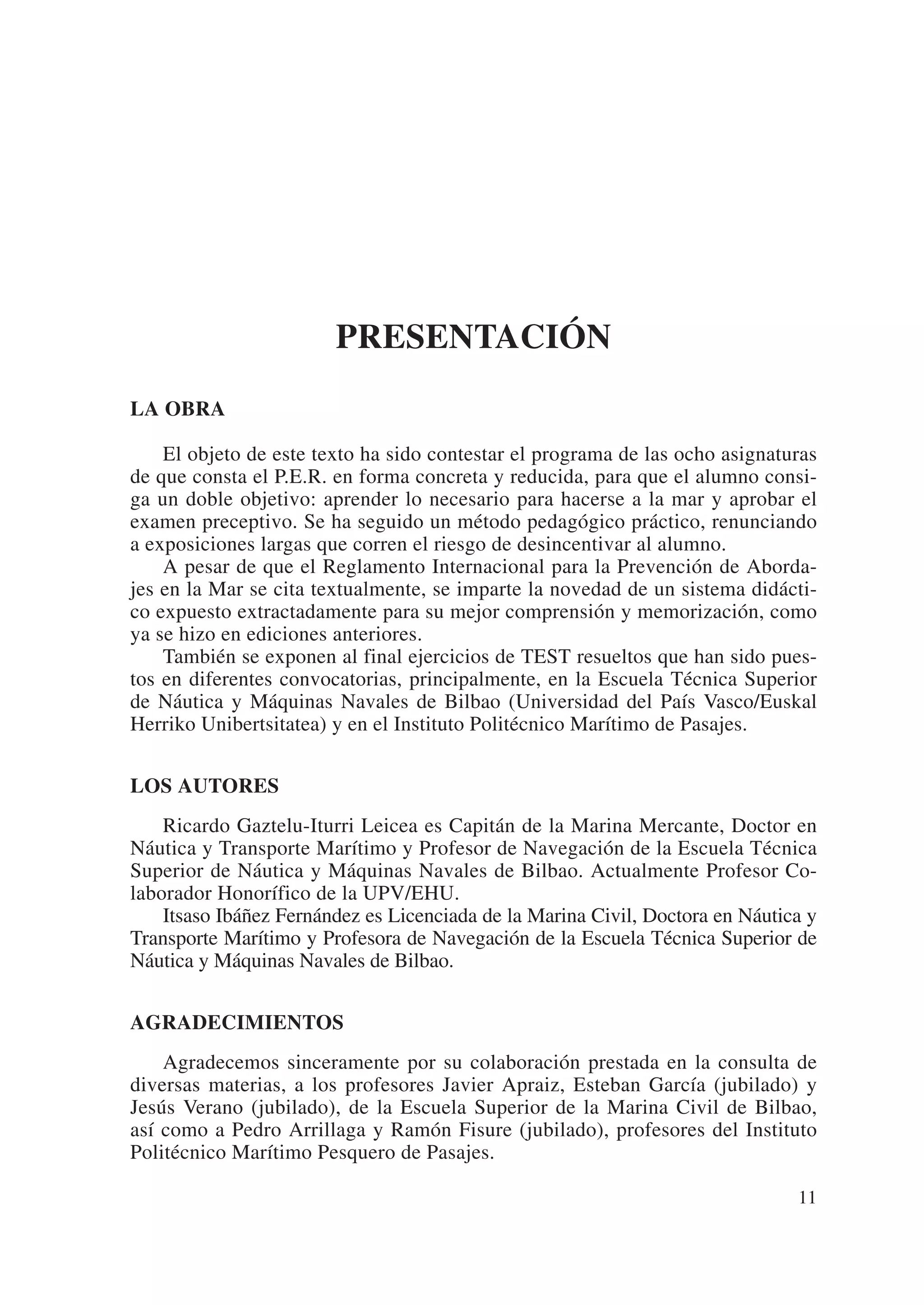 PRESENTACIÓN
LA OBRA

    El objeto de este texto ha sido contestar el programa de las ocho asignaturas
de que consta el P.E.R. en forma concreta y reducida, para que el alumno consi-
ga un doble objetivo: aprender lo necesario para hacerse a la mar y aprobar el
examen preceptivo. Se ha seguido un método pedagógico práctico, renunciando
a exposiciones largas que corren el riesgo de desincentivar al alumno.
    A pesar de que el Reglamento Internacional para la Prevención de Aborda-
jes en la Mar se cita textualmente, se imparte la novedad de un sistema didácti-
co expuesto extractadamente para su mejor comprensión y memorización, como
ya se hizo en ediciones anteriores.
    También se exponen al final ejercicios de TEST resueltos que han sido pues-
tos en diferentes convocatorias, principalmente, en la Escuela Técnica Superior
de Náutica y Máquinas Navales de Bilbao (Universidad del País Vasco/Euskal
Herriko Unibertsitatea) y en el Instituto Politécnico Marítimo de Pasajes.


LOS AUTORES
    Ricardo Gaztelu-Iturri Leicea es Capitán de la Marina Mercante, Doctor en
Náutica y Transporte Marítimo y Profesor de Navegación de la Escuela Técnica
Superior de Náutica y Máquinas Navales de Bilbao. Actualmente Profesor Co-
laborador Honorífico de la UPV/EHU.
    Itsaso Ibáñez Fernández es Licenciada de la Marina Civil, Doctora en Náutica y
Transporte Marítimo y Profesora de Navegación de la Escuela Técnica Superior de
Náutica y Máquinas Navales de Bilbao.


AGRADECIMIENTOS
    Agradecemos sinceramente por su colaboración prestada en la consulta de
diversas materias, a los profesores Javier Apraiz, Esteban García (jubilado) y
Jesús Verano (jubilado), de la Escuela Superior de la Marina Civil de Bilbao,
así como a Pedro Arrillaga y Ramón Fisure (jubilado), profesores del Instituto
Politécnico Marítimo Pesquero de Pasajes.

                                                                               11
 