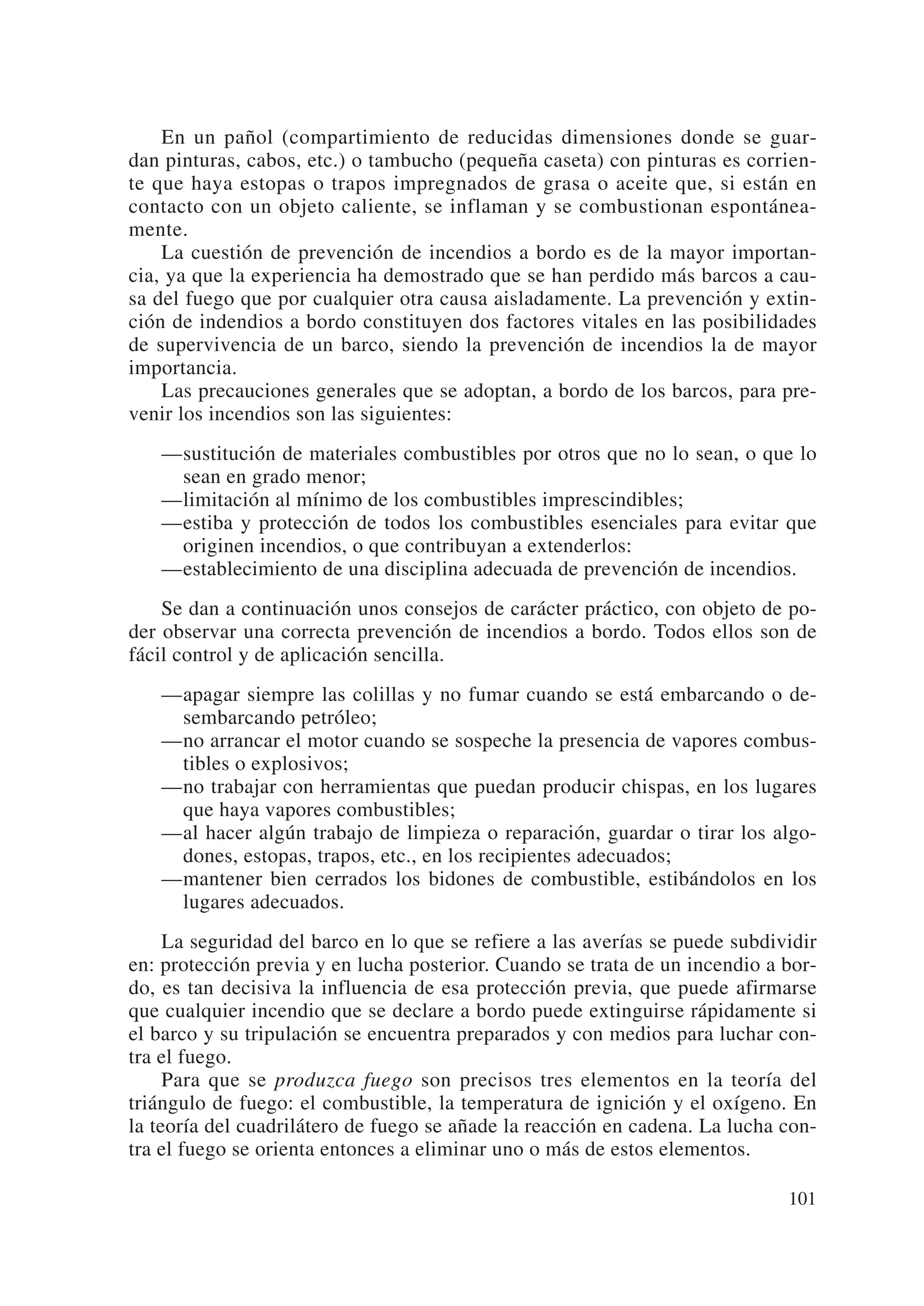 En un pañol (compartimiento de reducidas dimensiones donde se guar-
dan pinturas, cabos, etc.) o tambucho (pequeña caseta) con pinturas es corrien-
te que haya estopas o trapos impregnados de grasa o aceite que, si están en
contacto con un objeto caliente, se inflaman y se combustionan espontánea-
mente.
    La cuestión de prevención de incendios a bordo es de la mayor importan-
cia, ya que la experiencia ha demostrado que se han perdido más barcos a cau-
sa del fuego que por cualquier otra causa aisladamente. La prevención y extin-
ción de indendios a bordo constituyen dos factores vitales en las posibilidades
de supervivencia de un barco, siendo la prevención de incendios la de mayor
importancia.
    Las precauciones generales que se adoptan, a bordo de los barcos, para pre-
venir los incendios son las siguientes:
   —sustitución de materiales combustibles por otros que no lo sean, o que lo
    sean en grado menor;
   —limitación al mínimo de los combustibles imprescindibles;
   —estiba y protección de todos los combustibles esenciales para evitar que
    originen incendios, o que contribuyan a extenderlos:
   —establecimiento de una disciplina adecuada de prevención de incendios.
    Se dan a continuación unos consejos de carácter práctico, con objeto de po-
der observar una correcta prevención de incendios a bordo. Todos ellos son de
fácil control y de aplicación sencilla.
   —apagar siempre las colillas y no fumar cuando se está embarcando o de-
    sembarcando petróleo;
   —no arrancar el motor cuando se sospeche la presencia de vapores combus-
    tibles o explosivos;
   —no trabajar con herramientas que puedan producir chispas, en los lugares
    que haya vapores combustibles;
   —al hacer algún trabajo de limpieza o reparación, guardar o tirar los algo-
    dones, estopas, trapos, etc., en los recipientes adecuados;
   —mantener bien cerrados los bidones de combustible, estibándolos en los
    lugares adecuados.
     La seguridad del barco en lo que se refiere a las averías se puede subdividir
en: protección previa y en lucha posterior. Cuando se trata de un incendio a bor-
do, es tan decisiva la influencia de esa protección previa, que puede afirmarse
que cualquier incendio que se declare a bordo puede extinguirse rápidamente si
el barco y su tripulación se encuentra preparados y con medios para luchar con-
tra el fuego.
     Para que se produzca fuego son precisos tres elementos en la teoría del
triángulo de fuego: el combustible, la temperatura de ignición y el oxígeno. En
la teoría del cuadrilátero de fuego se añade la reacción en cadena. La lucha con-
tra el fuego se orienta entonces a eliminar uno o más de estos elementos.

                                                                              101
 