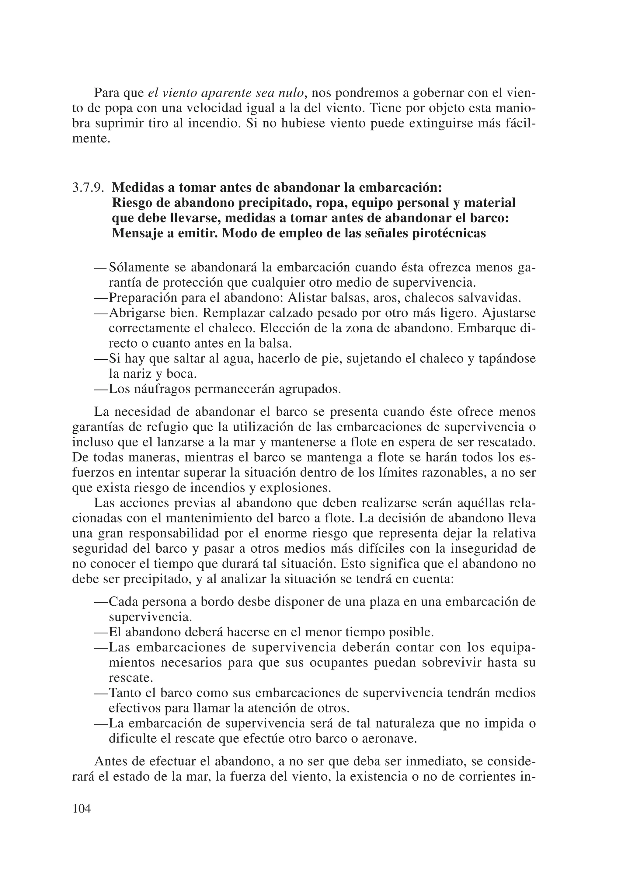 Para que el viento aparente sea nulo, nos pondremos a gobernar con el vien-
to de popa con una velocidad igual a la del viento. Tiene por objeto esta manio-
bra suprimir tiro al incendio. Si no hubiese viento puede extinguirse más fácil-
mente.


3.7.9. Medidas a tomar antes de abandonar la embarcación:
       Riesgo de abandono precipitado, ropa, equipo personal y material
       que debe llevarse, medidas a tomar antes de abandonar el barco:
       Mensaje a emitir. Modo de empleo de las señales pirotécnicas

      — Sólamente se abandonará la embarcación cuando ésta ofrezca menos ga-
        rantía de protección que cualquier otro medio de supervivencia.
      —Preparación para el abandono: Alistar balsas, aros, chalecos salvavidas.
      —Abrigarse bien. Remplazar calzado pesado por otro más ligero. Ajustarse
        correctamente el chaleco. Elección de la zona de abandono. Embarque di-
        recto o cuanto antes en la balsa.
      —Si hay que saltar al agua, hacerlo de pie, sujetando el chaleco y tapándose
        la nariz y boca.
      —Los náufragos permanecerán agrupados.
    La necesidad de abandonar el barco se presenta cuando éste ofrece menos
garantías de refugio que la utilización de las embarcaciones de supervivencia o
incluso que el lanzarse a la mar y mantenerse a flote en espera de ser rescatado.
De todas maneras, mientras el barco se mantenga a flote se harán todos los es-
fuerzos en intentar superar la situación dentro de los límites razonables, a no ser
que exista riesgo de incendios y explosiones.
    Las acciones previas al abandono que deben realizarse serán aquéllas rela-
cionadas con el mantenimiento del barco a flote. La decisión de abandono lleva
una gran responsabilidad por el enorme riesgo que representa dejar la relativa
seguridad del barco y pasar a otros medios más difíciles con la inseguridad de
no conocer el tiempo que durará tal situación. Esto significa que el abandono no
debe ser precipitado, y al analizar la situación se tendrá en cuenta:
      —Cada persona a bordo desbe disponer de una plaza en una embarcación de
       supervivencia.
      —El abandono deberá hacerse en el menor tiempo posible.
      —Las embarcaciones de supervivencia deberán contar con los equipa-
       mientos necesarios para que sus ocupantes puedan sobrevivir hasta su
       rescate.
      —Tanto el barco como sus embarcaciones de supervivencia tendrán medios
       efectivos para llamar la atención de otros.
      —La embarcación de supervivencia será de tal naturaleza que no impida o
       dificulte el rescate que efectúe otro barco o aeronave.
    Antes de efectuar el abandono, a no ser que deba ser inmediato, se conside-
rará el estado de la mar, la fuerza del viento, la existencia o no de corrientes in-

104
 