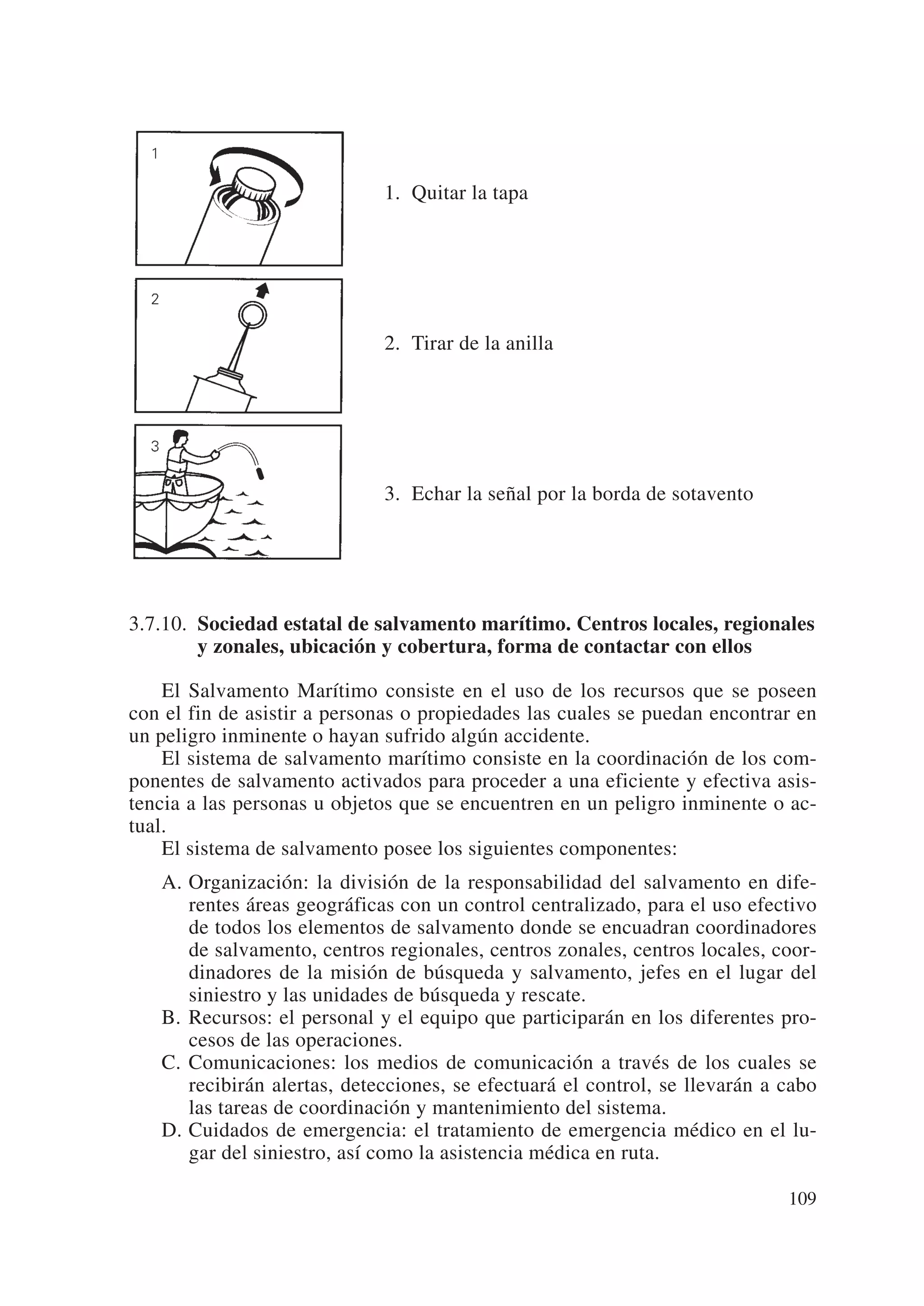 1. Quitar la tapa




                             2. Tirar de la anilla




                             3. Echar la señal por la borda de sotavento




3.7.10. Sociedad estatal de salvamento marítimo. Centros locales, regionales
        y zonales, ubicación y cobertura, forma de contactar con ellos

    El Salvamento Marítimo consiste en el uso de los recursos que se poseen
con el fin de asistir a personas o propiedades las cuales se puedan encontrar en
un peligro inminente o hayan sufrido algún accidente.
    El sistema de salvamento marítimo consiste en la coordinación de los com-
ponentes de salvamento activados para proceder a una eficiente y efectiva asis-
tencia a las personas u objetos que se encuentren en un peligro inminente o ac-
tual.
    El sistema de salvamento posee los siguientes componentes:
   A. Organización: la división de la responsabilidad del salvamento en dife-
      rentes áreas geográficas con un control centralizado, para el uso efectivo
      de todos los elementos de salvamento donde se encuadran coordinadores
      de salvamento, centros regionales, centros zonales, centros locales, coor-
      dinadores de la misión de búsqueda y salvamento, jefes en el lugar del
      siniestro y las unidades de búsqueda y rescate.
   B. Recursos: el personal y el equipo que participarán en los diferentes pro-
      cesos de las operaciones.
   C. Comunicaciones: los medios de comunicación a través de los cuales se
      recibirán alertas, detecciones, se efectuará el control, se llevarán a cabo
      las tareas de coordinación y mantenimiento del sistema.
   D. Cuidados de emergencia: el tratamiento de emergencia médico en el lu-
      gar del siniestro, así como la asistencia médica en ruta.

                                                                             109
 