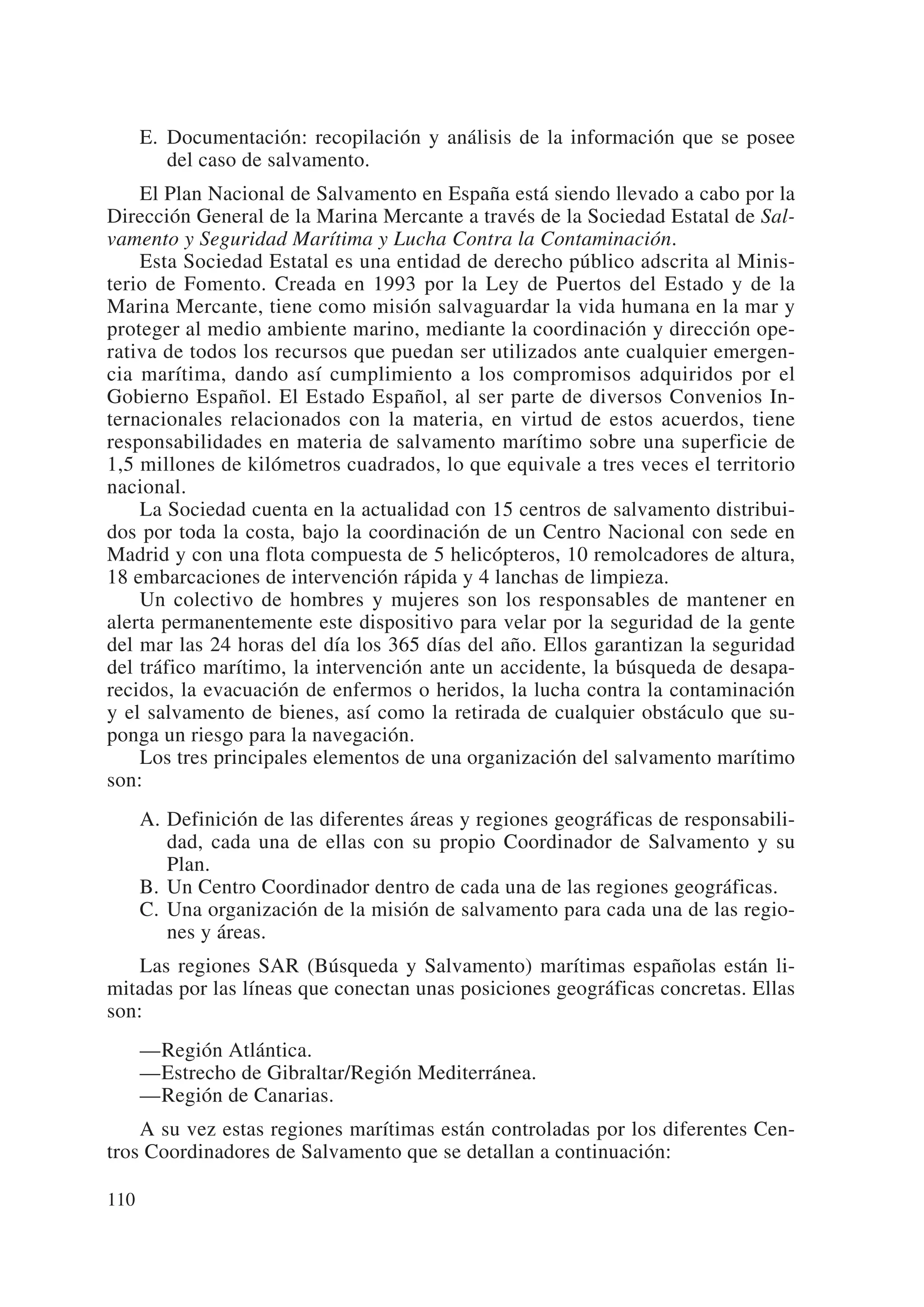 E. Documentación: recopilación y análisis de la información que se posee
         del caso de salvamento.
    El Plan Nacional de Salvamento en España está siendo llevado a cabo por la
Dirección General de la Marina Mercante a través de la Sociedad Estatal de Sal-
vamento y Seguridad Marítima y Lucha Contra la Contaminación.
    Esta Sociedad Estatal es una entidad de derecho público adscrita al Minis-
terio de Fomento. Creada en 1993 por la Ley de Puertos del Estado y de la
Marina Mercante, tiene como misión salvaguardar la vida humana en la mar y
proteger al medio ambiente marino, mediante la coordinación y dirección ope-
rativa de todos los recursos que puedan ser utilizados ante cualquier emergen-
cia marítima, dando así cumplimiento a los compromisos adquiridos por el
Gobierno Español. El Estado Español, al ser parte de diversos Convenios In-
ternacionales relacionados con la materia, en virtud de estos acuerdos, tiene
responsabilidades en materia de salvamento marítimo sobre una superficie de
1,5 millones de kilómetros cuadrados, lo que equivale a tres veces el territorio
nacional.
    La Sociedad cuenta en la actualidad con 15 centros de salvamento distribui-
dos por toda la costa, bajo la coordinación de un Centro Nacional con sede en
Madrid y con una flota compuesta de 5 helicópteros, 10 remolcadores de altura,
18 embarcaciones de intervención rápida y 4 lanchas de limpieza.
    Un colectivo de hombres y mujeres son los responsables de mantener en
alerta permanentemente este dispositivo para velar por la seguridad de la gente
del mar las 24 horas del día los 365 días del año. Ellos garantizan la seguridad
del tráfico marítimo, la intervención ante un accidente, la búsqueda de desapa-
recidos, la evacuación de enfermos o heridos, la lucha contra la contaminación
y el salvamento de bienes, así como la retirada de cualquier obstáculo que su-
ponga un riesgo para la navegación.
    Los tres principales elementos de una organización del salvamento marítimo
son:
      A. Definición de las diferentes áreas y regiones geográficas de responsabili-
         dad, cada una de ellas con su propio Coordinador de Salvamento y su
         Plan.
      B. Un Centro Coordinador dentro de cada una de las regiones geográficas.
      C. Una organización de la misión de salvamento para cada una de las regio-
         nes y áreas.
    Las regiones SAR (Búsqueda y Salvamento) marítimas españolas están li-
mitadas por las líneas que conectan unas posiciones geográficas concretas. Ellas
son:
      —Región Atlántica.
      —Estrecho de Gibraltar/Región Mediterránea.
      —Región de Canarias.
    A su vez estas regiones marítimas están controladas por los diferentes Cen-
tros Coordinadores de Salvamento que se detallan a continuación:

110
 