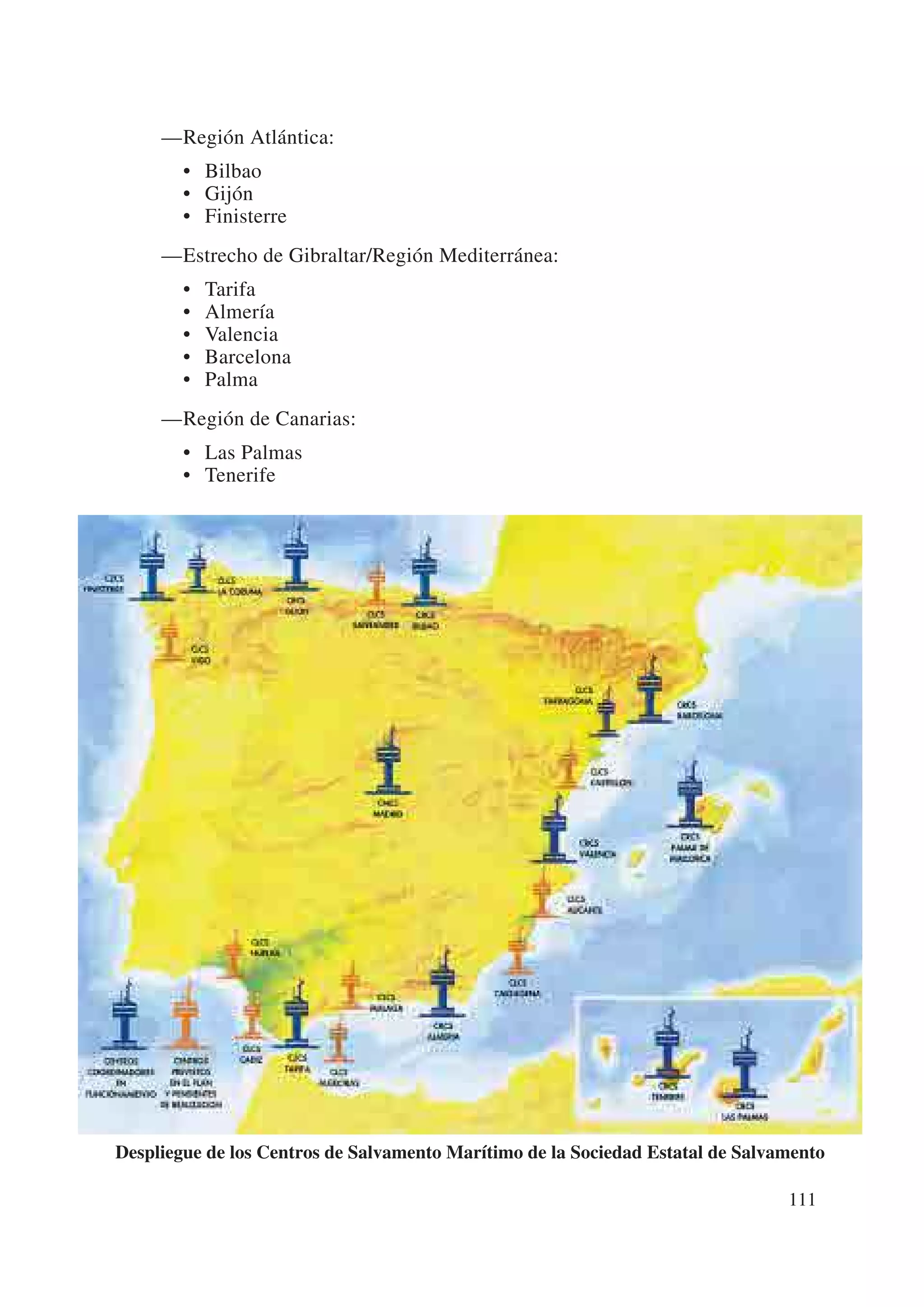 —Región Atlántica:
        • Bilbao
        • Gijón
        • Finisterre
     —Estrecho de Gibraltar/Región Mediterránea:
        •   Tarifa
        •   Almería
        •   Valencia
        •   Barcelona
        •   Palma
     —Región de Canarias:
        • Las Palmas
        • Tenerife




Despliegue de los Centros de Salvamento Marítimo de la Sociedad Estatal de Salvamento

                                                                                111
 
