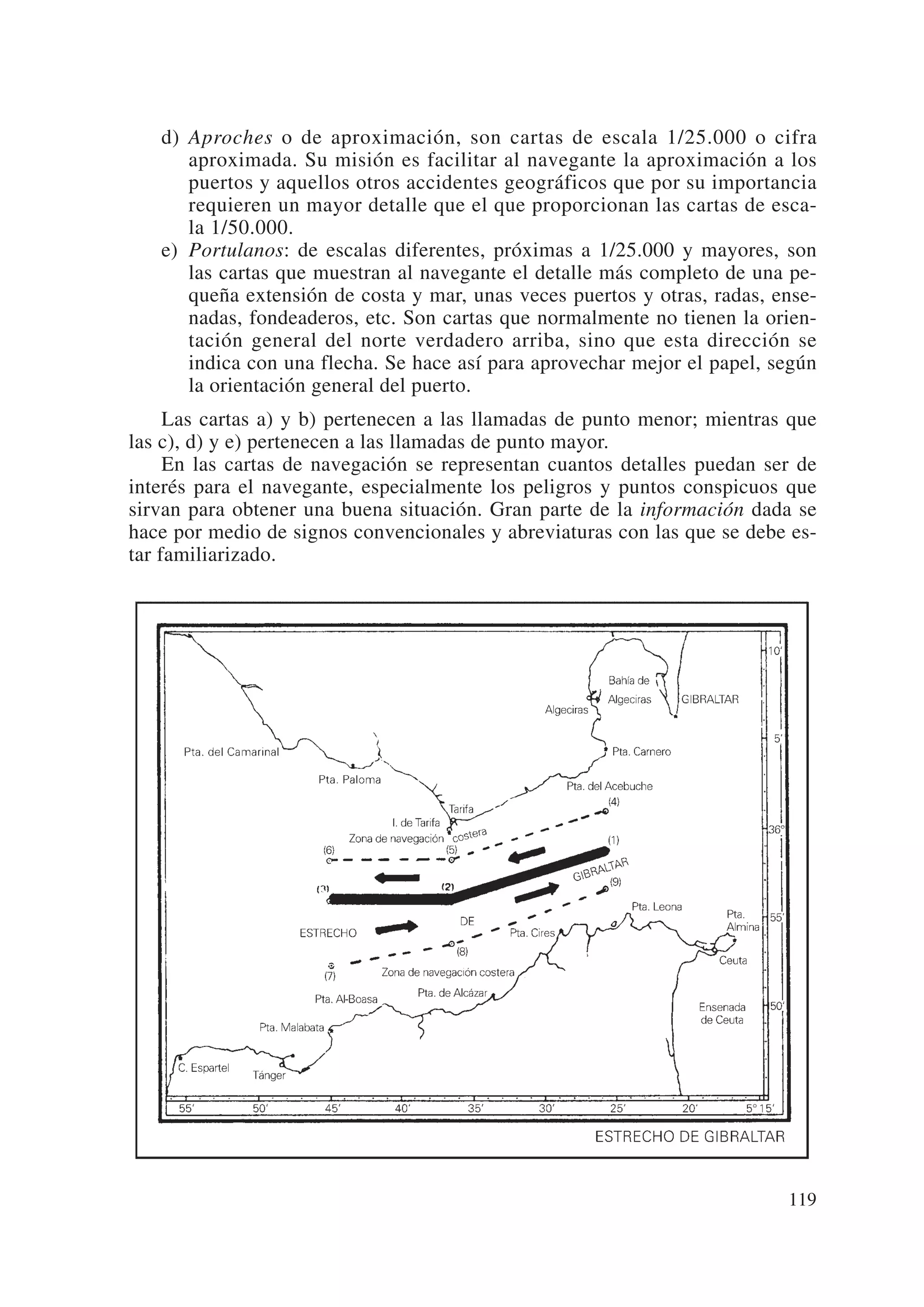 d) Aproches o de aproximación, son cartas de escala 1/25.000 o cifra
      aproximada. Su misión es facilitar al navegante la aproximación a los
      puertos y aquellos otros accidentes geográficos que por su importancia
      requieren un mayor detalle que el que proporcionan las cartas de esca-
      la 1/50.000.
   e) Portulanos: de escalas diferentes, próximas a 1/25.000 y mayores, son
      las cartas que muestran al navegante el detalle más completo de una pe-
      queña extensión de costa y mar, unas veces puertos y otras, radas, ense-
      nadas, fondeaderos, etc. Son cartas que normalmente no tienen la orien-
      tación general del norte verdadero arriba, sino que esta dirección se
      indica con una flecha. Se hace así para aprovechar mejor el papel, según
      la orientación general del puerto.
     Las cartas a) y b) pertenecen a las llamadas de punto menor; mientras que
las c), d) y e) pertenecen a las llamadas de punto mayor.
     En las cartas de navegación se representan cuantos detalles puedan ser de
interés para el navegante, especialmente los peligros y puntos conspicuos que
sirvan para obtener una buena situación. Gran parte de la información dada se
hace por medio de signos convencionales y abreviaturas con las que se debe es-
tar familiarizado.




                                                                          119
 
