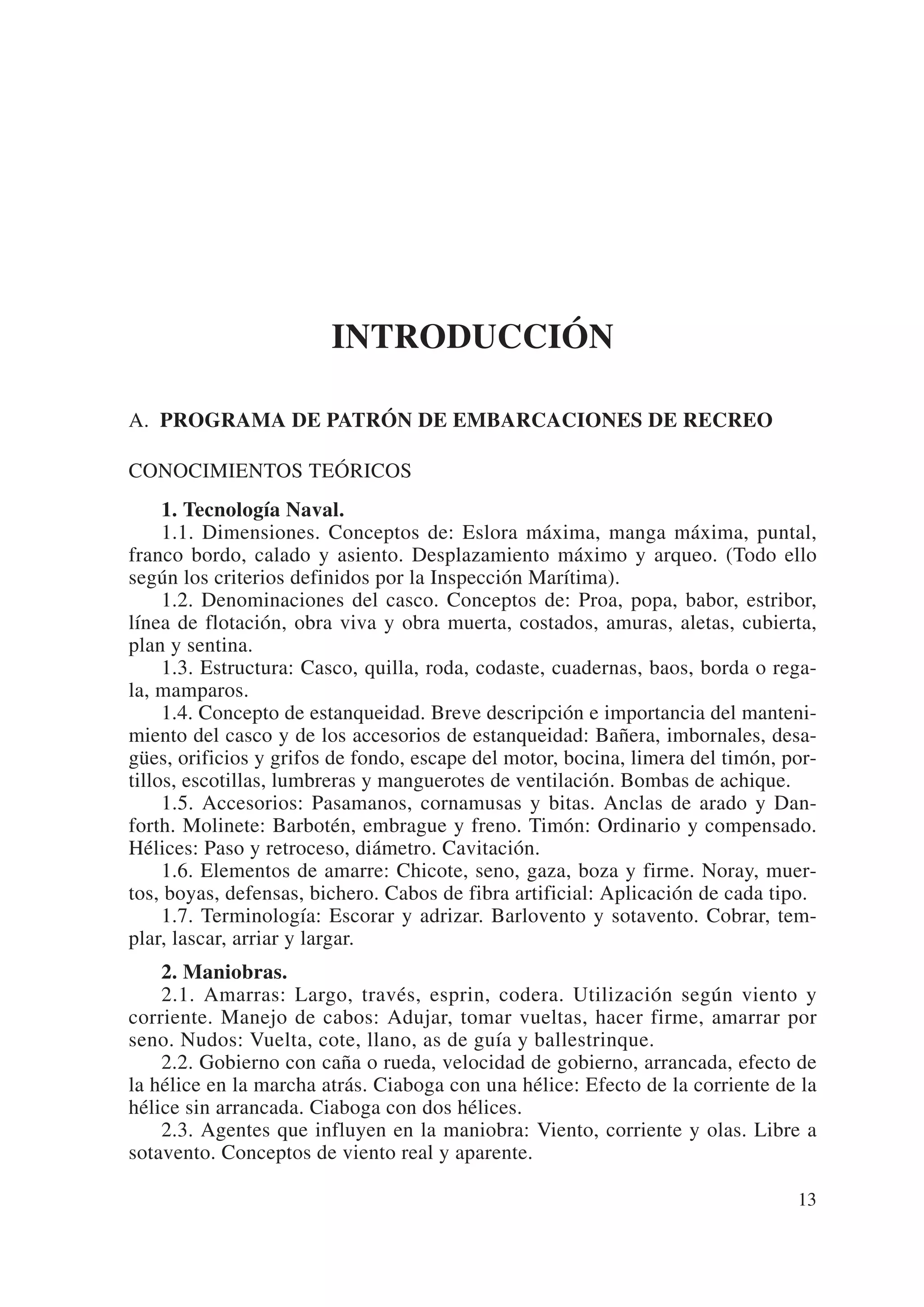 INTRODUCCIÓN

A. PROGRAMA DE PATRÓN DE EMBARCACIONES DE RECREO

CONOCIMIENTOS TEÓRICOS
     1. Tecnología Naval.
     1.1. Dimensiones. Conceptos de: Eslora máxima, manga máxima, puntal,
franco bordo, calado y asiento. Desplazamiento máximo y arqueo. (Todo ello
según los criterios definidos por la Inspección Marítima).
     1.2. Denominaciones del casco. Conceptos de: Proa, popa, babor, estribor,
línea de flotación, obra viva y obra muerta, costados, amuras, aletas, cubierta,
plan y sentina.
     1.3. Estructura: Casco, quilla, roda, codaste, cuadernas, baos, borda o rega-
la, mamparos.
     1.4. Concepto de estanqueidad. Breve descripción e importancia del manteni-
miento del casco y de los accesorios de estanqueidad: Bañera, imbornales, desa-
gües, orificios y grifos de fondo, escape del motor, bocina, limera del timón, por-
tillos, escotillas, lumbreras y manguerotes de ventilación. Bombas de achique.
     1.5. Accesorios: Pasamanos, cornamusas y bitas. Anclas de arado y Dan-
forth. Molinete: Barbotén, embrague y freno. Timón: Ordinario y compensado.
Hélices: Paso y retroceso, diámetro. Cavitación.
     1.6. Elementos de amarre: Chicote, seno, gaza, boza y firme. Noray, muer-
tos, boyas, defensas, bichero. Cabos de fibra artificial: Aplicación de cada tipo.
     1.7. Terminología: Escorar y adrizar. Barlovento y sotavento. Cobrar, tem-
plar, lascar, arriar y largar.
    2. Maniobras.
    2.1. Amarras: Largo, través, esprin, codera. Utilización según viento y
corriente. Manejo de cabos: Adujar, tomar vueltas, hacer firme, amarrar por
seno. Nudos: Vuelta, cote, llano, as de guía y ballestrinque.
    2.2. Gobierno con caña o rueda, velocidad de gobierno, arrancada, efecto de
la hélice en la marcha atrás. Ciaboga con una hélice: Efecto de la corriente de la
hélice sin arrancada. Ciaboga con dos hélices.
    2.3. Agentes que influyen en la maniobra: Viento, corriente y olas. Libre a
sotavento. Conceptos de viento real y aparente.

                                                                                13
 