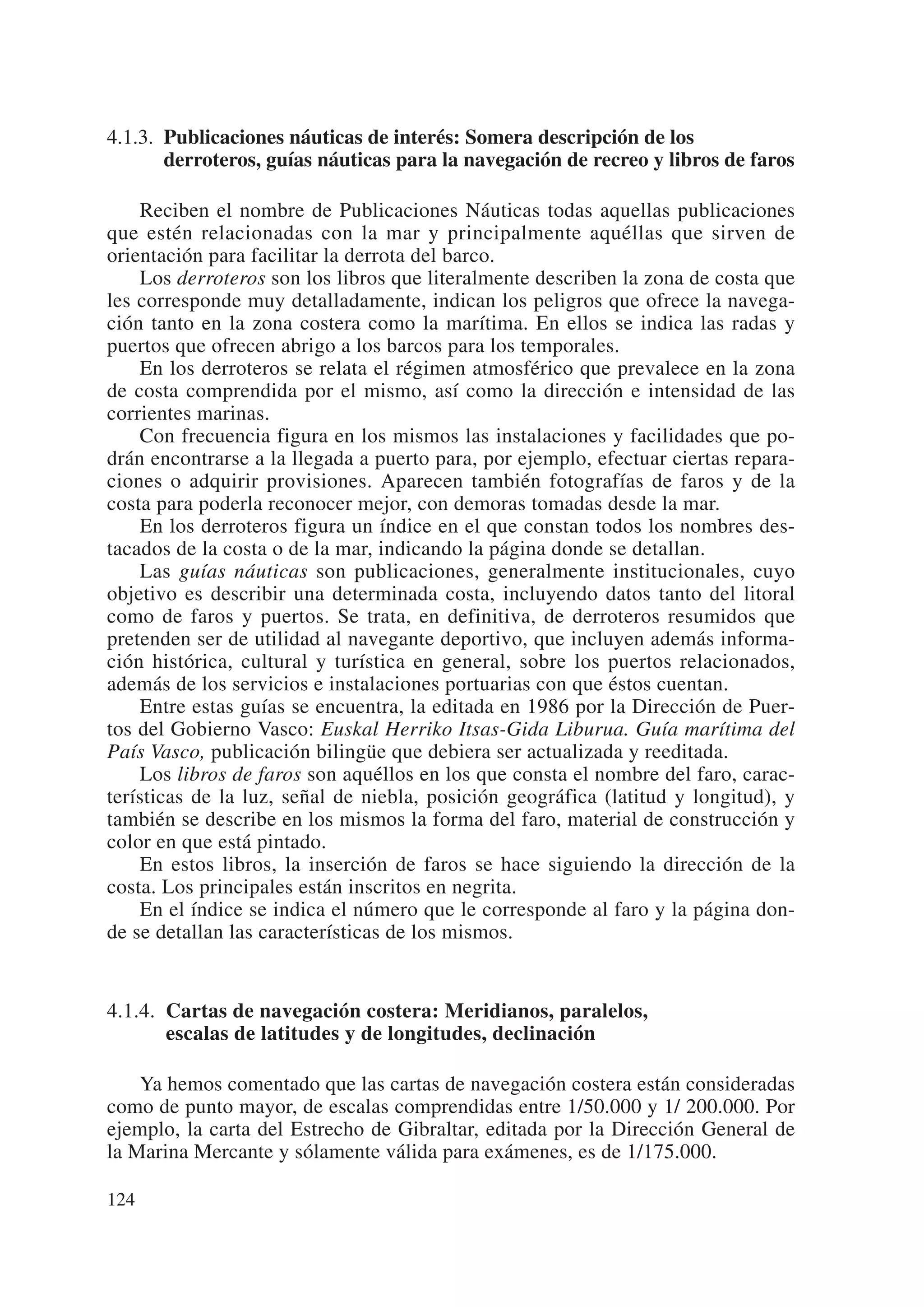 4.1.3. Publicaciones náuticas de interés: Somera descripción de los
       derroteros, guías náuticas para la navegación de recreo y libros de faros

    Reciben el nombre de Publicaciones Náuticas todas aquellas publicaciones
que estén relacionadas con la mar y principalmente aquéllas que sirven de
orientación para facilitar la derrota del barco.
    Los derroteros son los libros que literalmente describen la zona de costa que
les corresponde muy detalladamente, indican los peligros que ofrece la navega-
ción tanto en la zona costera como la marítima. En ellos se indica las radas y
puertos que ofrecen abrigo a los barcos para los temporales.
    En los derroteros se relata el régimen atmosférico que prevalece en la zona
de costa comprendida por el mismo, así como la dirección e intensidad de las
corrientes marinas.
    Con frecuencia figura en los mismos las instalaciones y facilidades que po-
drán encontrarse a la llegada a puerto para, por ejemplo, efectuar ciertas repara-
ciones o adquirir provisiones. Aparecen también fotografías de faros y de la
costa para poderla reconocer mejor, con demoras tomadas desde la mar.
    En los derroteros figura un índice en el que constan todos los nombres des-
tacados de la costa o de la mar, indicando la página donde se detallan.
    Las guías náuticas son publicaciones, generalmente institucionales, cuyo
objetivo es describir una determinada costa, incluyendo datos tanto del litoral
como de faros y puertos. Se trata, en definitiva, de derroteros resumidos que
pretenden ser de utilidad al navegante deportivo, que incluyen además informa-
ción histórica, cultural y turística en general, sobre los puertos relacionados,
además de los servicios e instalaciones portuarias con que éstos cuentan.
    Entre estas guías se encuentra, la editada en 1986 por la Dirección de Puer-
tos del Gobierno Vasco: Euskal Herriko Itsas-Gida Liburua. Guía marítima del
País Vasco, publicación bilingüe que debiera ser actualizada y reeditada.
    Los libros de faros son aquéllos en los que consta el nombre del faro, carac-
terísticas de la luz, señal de niebla, posición geográfica (latitud y longitud), y
también se describe en los mismos la forma del faro, material de construcción y
color en que está pintado.
    En estos libros, la inserción de faros se hace siguiendo la dirección de la
costa. Los principales están inscritos en negrita.
    En el índice se indica el número que le corresponde al faro y la página don-
de se detallan las características de los mismos.


4.1.4. Cartas de navegación costera: Meridianos, paralelos,
       escalas de latitudes y de longitudes, declinación

    Ya hemos comentado que las cartas de navegación costera están consideradas
como de punto mayor, de escalas comprendidas entre 1/50.000 y 1/ 200.000. Por
ejemplo, la carta del Estrecho de Gibraltar, editada por la Dirección General de
la Marina Mercante y sólamente válida para exámenes, es de 1/175.000.

124
 
