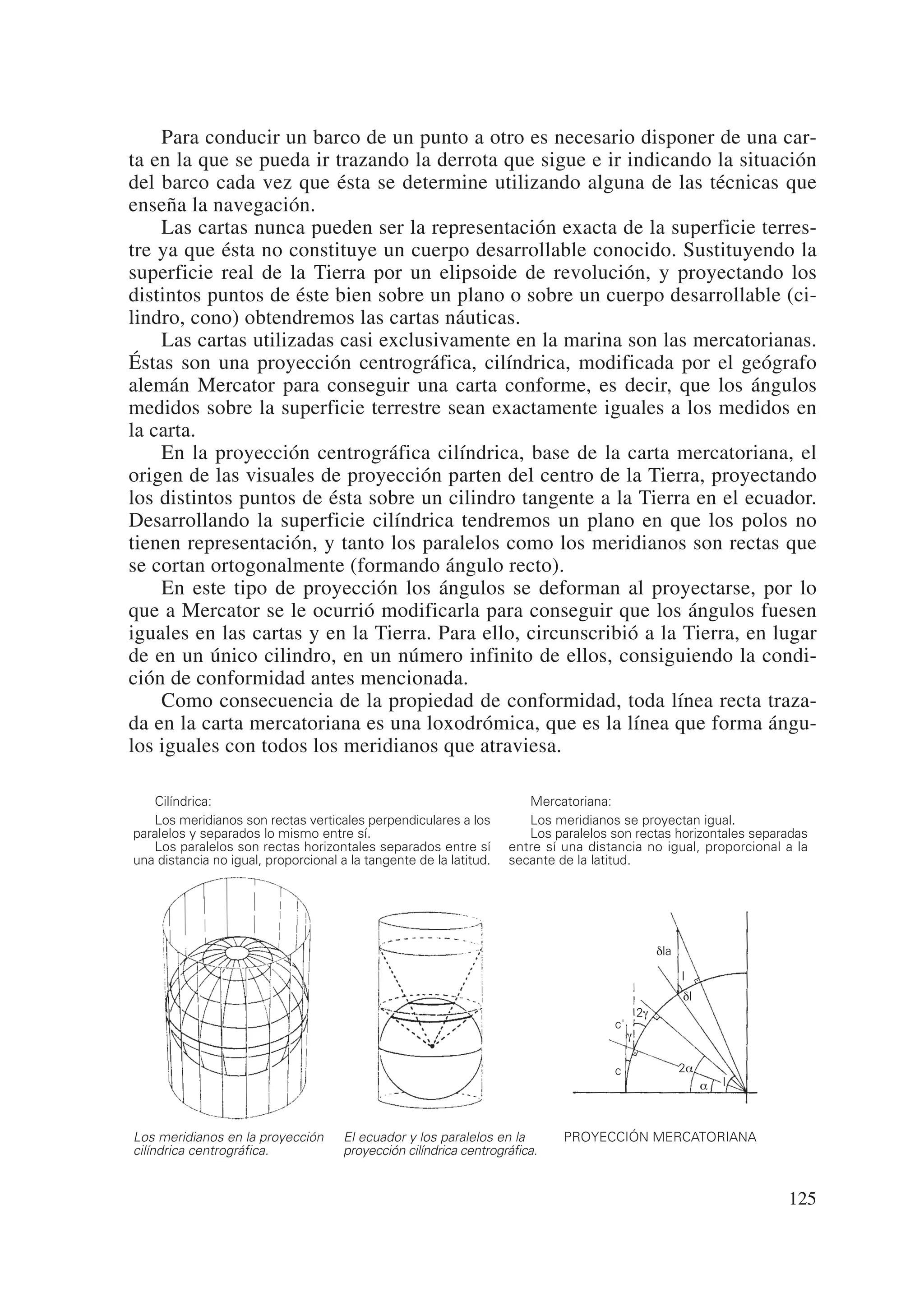 Para conducir un barco de un punto a otro es necesario disponer de una car-
ta en la que se pueda ir trazando la derrota que sigue e ir indicando la situación
del barco cada vez que ésta se determine utilizando alguna de las técnicas que
enseña la navegación.
    Las cartas nunca pueden ser la representación exacta de la superficie terres-
tre ya que ésta no constituye un cuerpo desarrollable conocido. Sustituyendo la
superficie real de la Tierra por un elipsoide de revolución, y proyectando los
distintos puntos de éste bien sobre un plano o sobre un cuerpo desarrollable (ci-
lindro, cono) obtendremos las cartas náuticas.
    Las cartas utilizadas casi exclusivamente en la marina son las mercatorianas.
Éstas son una proyección centrográfica, cilíndrica, modificada por el geógrafo
alemán Mercator para conseguir una carta conforme, es decir, que los ángulos
medidos sobre la superficie terrestre sean exactamente iguales a los medidos en
la carta.
    En la proyección centrográfica cilíndrica, base de la carta mercatoriana, el
origen de las visuales de proyección parten del centro de la Tierra, proyectando
los distintos puntos de ésta sobre un cilindro tangente a la Tierra en el ecuador.
Desarrollando la superficie cilíndrica tendremos un plano en que los polos no
tienen representación, y tanto los paralelos como los meridianos son rectas que
se cortan ortogonalmente (formando ángulo recto).
    En este tipo de proyección los ángulos se deforman al proyectarse, por lo
que a Mercator se le ocurrió modificarla para conseguir que los ángulos fuesen
iguales en las cartas y en la Tierra. Para ello, circunscribió a la Tierra, en lugar
de en un único cilindro, en un número infinito de ellos, consiguiendo la condi-
ción de conformidad antes mencionada.
    Como consecuencia de la propiedad de conformidad, toda línea recta traza-
da en la carta mercatoriana es una loxodrómica, que es la línea que forma ángu-
los iguales con todos los meridianos que atraviesa.

   Cilíndrica:                                                         Mercatoriana:
   Los meridianos son rectas verticales perpendiculares a los          Los meridianos se proyectan igual.
paralelos y separados lo mismo entre sí.                               Los paralelos son rectas horizontales separadas
   Los paralelos son rectas horizontales separados entre sí         entre sí una distancia no igual, proporcional a la
una distancia no igual, proporcional a la tangente de la latitud.   secante de la latitud.




                                                                                                   dla

                                                                                                         l
                                                                                                         dl
                                                                                              2g
                                                                                     c'
                                                                                          g

                                                                                     c                   2a
                                                                                                              a   l



Los meridianos en la proyección       El ecuador y los paralelos en la       PROYECCIÓN MERCATORIANA
cilíndrica centrográfica.             proyección cilíndrica centrográfica.


                                                                                                                      125
 