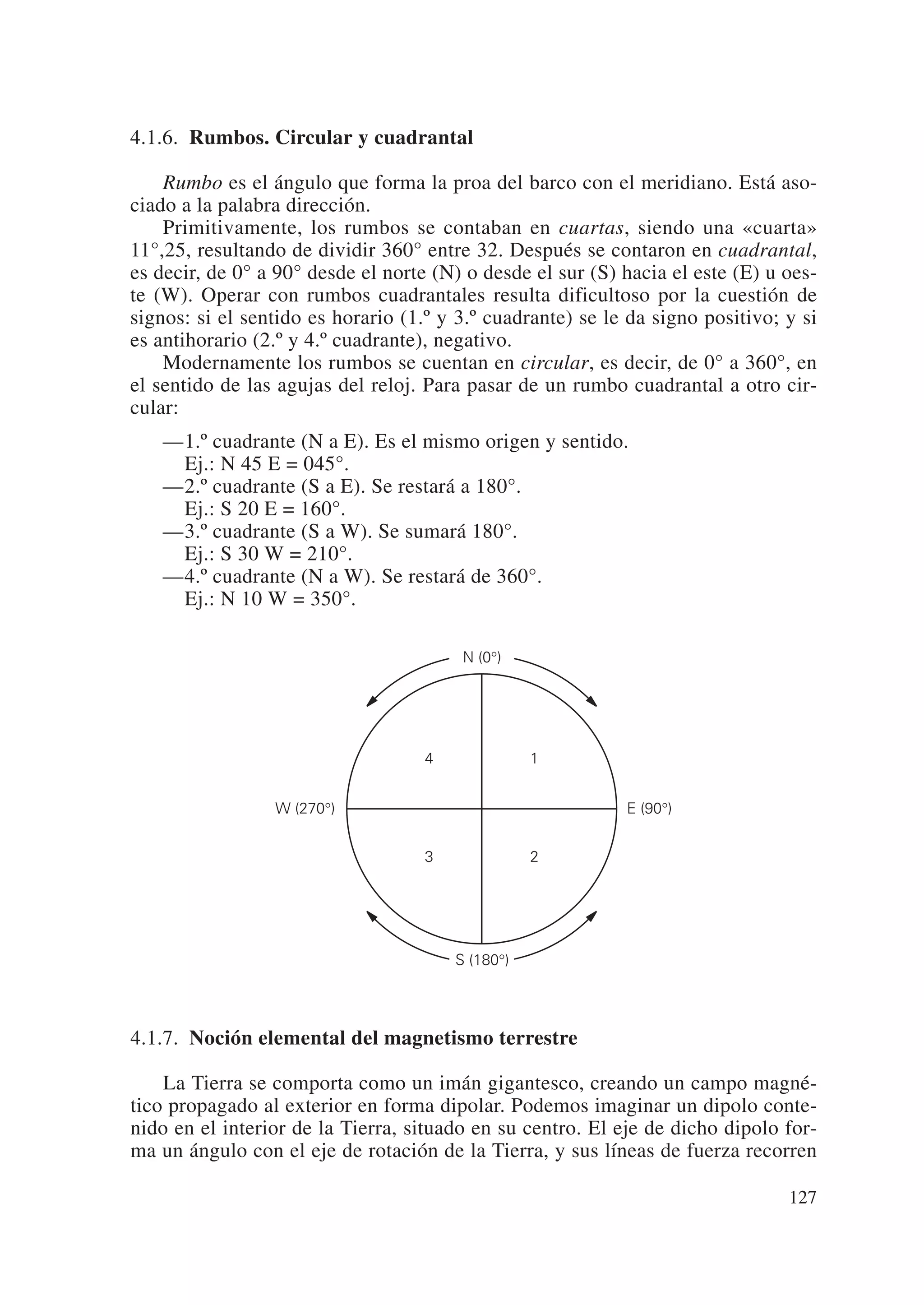 4.1.6. Rumbos. Circular y cuadrantal

    Rumbo es el ángulo que forma la proa del barco con el meridiano. Está aso-
ciado a la palabra dirección.
    Primitivamente, los rumbos se contaban en cuartas, siendo una «cuarta»
11°,25, resultando de dividir 360° entre 32. Después se contaron en cuadrantal,
es decir, de 0° a 90° desde el norte (N) o desde el sur (S) hacia el este (E) u oes-
te (W). Operar con rumbos cuadrantales resulta dificultoso por la cuestión de
signos: si el sentido es horario (1.º y 3.º cuadrante) se le da signo positivo; y si
es antihorario (2.º y 4.º cuadrante), negativo.
    Modernamente los rumbos se cuentan en circular, es decir, de 0° a 360°, en
el sentido de las agujas del reloj. Para pasar de un rumbo cuadrantal a otro cir-
cular:
   —1.º cuadrante (N a E). Es el mismo origen y sentido.
    Ej.: N 45 E = 045°.
   —2.º cuadrante (S a E). Se restará a 180°.
    Ej.: S 20 E = 160°.
   —3.º cuadrante (S a W). Se sumará 180°.
    Ej.: S 30 W = 210°.
   —4.º cuadrante (N a W). Se restará de 360°.
    Ej.: N 10 W = 350°.

                                         N (0°)




                                    4              1


                 W (270°)                                   E (90°)


                                    3              2

                                                   N



                                        S (180°)




4.1.7. Noción elemental del magnetismo terrestre

    La Tierra se comporta como un imán gigantesco, creando un campo magné-
tico propagado al exterior en forma dipolar. Podemos imaginar un dipolo conte-
nido en el interior de la Tierra, situado en su centro. El eje de dicho dipolo for-
ma un ángulo con el eje de rotación de la Tierra, y sus líneas de fuerza recorren

                                                                                127
 