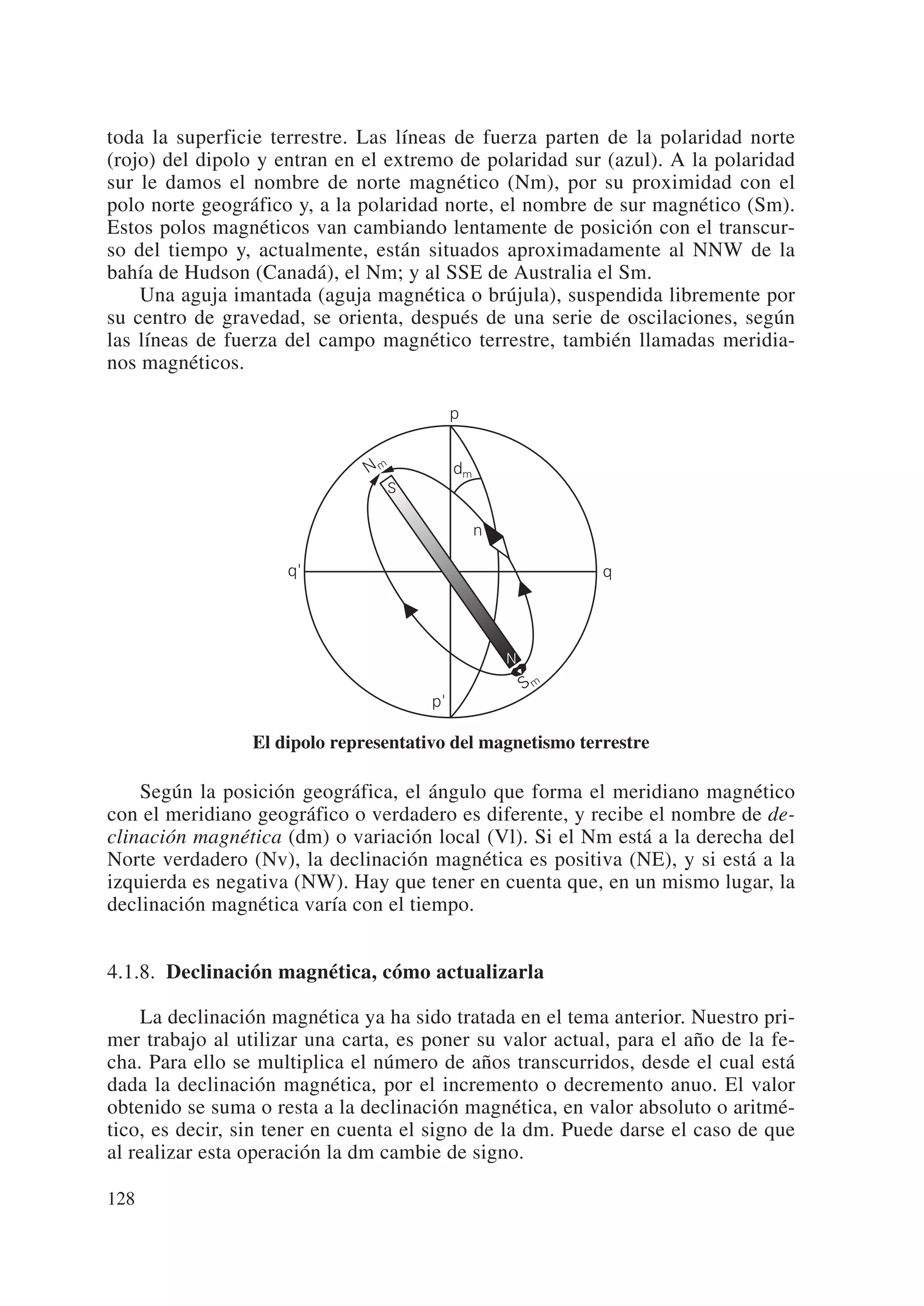toda la superficie terrestre. Las líneas de fuerza parten de la polaridad norte
(rojo) del dipolo y entran en el extremo de polaridad sur (azul). A la polaridad
sur le damos el nombre de norte magnético (Nm), por su proximidad con el
polo norte geográfico y, a la polaridad norte, el nombre de sur magnético (Sm).
Estos polos magnéticos van cambiando lentamente de posición con el transcur-
so del tiempo y, actualmente, están situados aproximadamente al NNW de la
bahía de Hudson (Canadá), el Nm; y al SSE de Australia el Sm.
    Una aguja imantada (aguja magnética o brújula), suspendida libremente por
su centro de gravedad, se orienta, después de una serie de oscilaciones, según
las líneas de fuerza del campo magnético terrestre, también llamadas meridia-
nos magnéticos.

                                            p


                               Nm           dm
                                 S

                                                 n

                     q'                                       q




                                                     N
                                                         Sm
                                       p'

                 El dipolo representativo del magnetismo terrestre

    Según la posición geográfica, el ángulo que forma el meridiano magnético
con el meridiano geográfico o verdadero es diferente, y recibe el nombre de de-
clinación magnética (dm) o variación local (Vl). Si el Nm está a la derecha del
Norte verdadero (Nv), la declinación magnética es positiva (NE), y si está a la
izquierda es negativa (NW). Hay que tener en cuenta que, en un mismo lugar, la
declinación magnética varía con el tiempo.


4.1.8. Declinación magnética, cómo actualizarla

    La declinación magnética ya ha sido tratada en el tema anterior. Nuestro pri-
mer trabajo al utilizar una carta, es poner su valor actual, para el año de la fe-
cha. Para ello se multiplica el número de años transcurridos, desde el cual está
dada la declinación magnética, por el incremento o decremento anuo. El valor
obtenido se suma o resta a la declinación magnética, en valor absoluto o aritmé-
tico, es decir, sin tener en cuenta el signo de la dm. Puede darse el caso de que
al realizar esta operación la dm cambie de signo.

128
 
