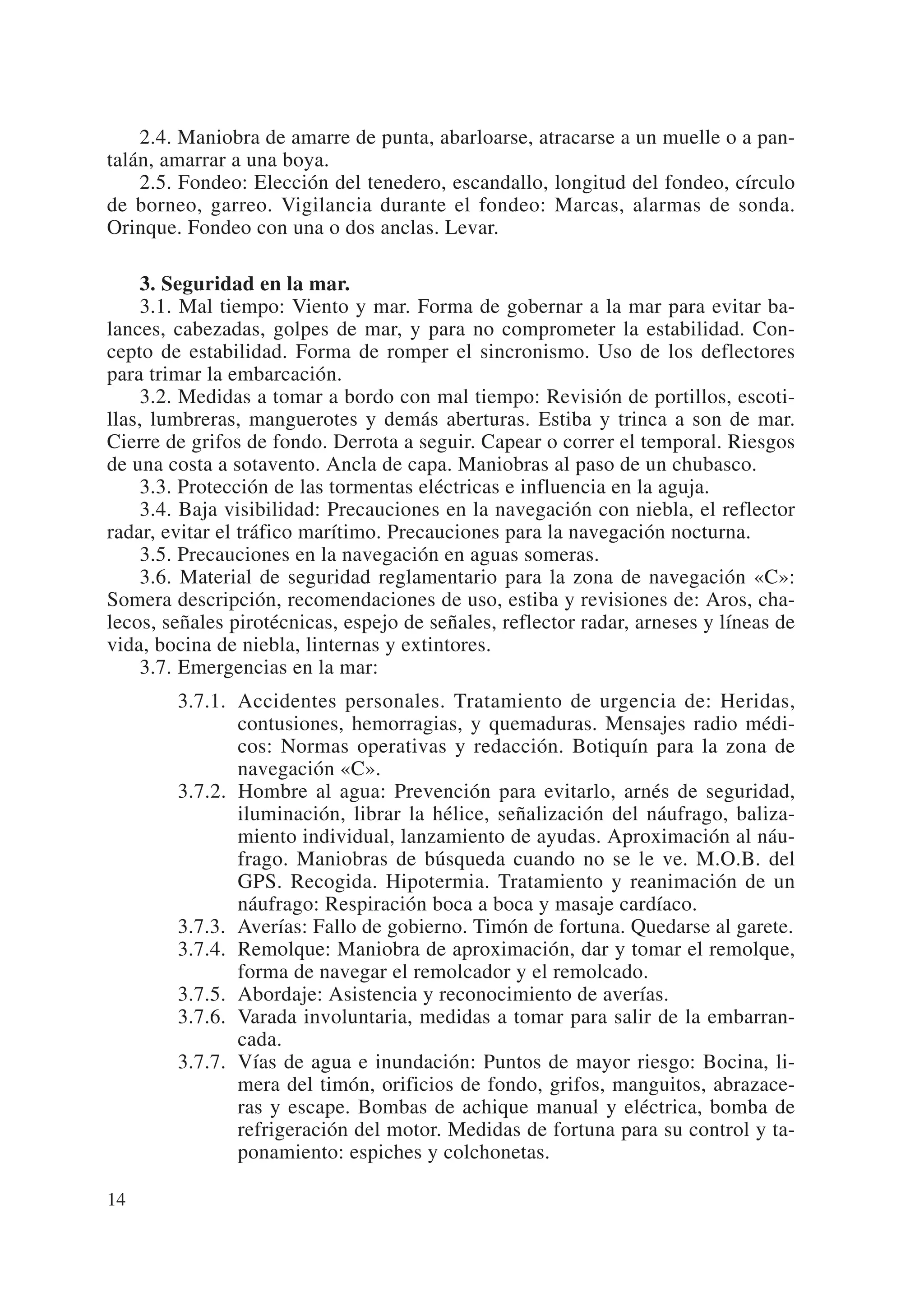 2.4. Maniobra de amarre de punta, abarloarse, atracarse a un muelle o a pan-
talán, amarrar a una boya.
    2.5. Fondeo: Elección del tenedero, escandallo, longitud del fondeo, círculo
de borneo, garreo. Vigilancia durante el fondeo: Marcas, alarmas de sonda.
Orinque. Fondeo con una o dos anclas. Levar.

     3. Seguridad en la mar.
     3.1. Mal tiempo: Viento y mar. Forma de gobernar a la mar para evitar ba-
lances, cabezadas, golpes de mar, y para no comprometer la estabilidad. Con-
cepto de estabilidad. Forma de romper el sincronismo. Uso de los deflectores
para trimar la embarcación.
     3.2. Medidas a tomar a bordo con mal tiempo: Revisión de portillos, escoti-
llas, lumbreras, manguerotes y demás aberturas. Estiba y trinca a son de mar.
Cierre de grifos de fondo. Derrota a seguir. Capear o correr el temporal. Riesgos
de una costa a sotavento. Ancla de capa. Maniobras al paso de un chubasco.
     3.3. Protección de las tormentas eléctricas e influencia en la aguja.
     3.4. Baja visibilidad: Precauciones en la navegación con niebla, el reflector
radar, evitar el tráfico marítimo. Precauciones para la navegación nocturna.
     3.5. Precauciones en la navegación en aguas someras.
     3.6. Material de seguridad reglamentario para la zona de navegación «C»:
Somera descripción, recomendaciones de uso, estiba y revisiones de: Aros, cha-
lecos, señales pirotécnicas, espejo de señales, reflector radar, arneses y líneas de
vida, bocina de niebla, linternas y extintores.
     3.7. Emergencias en la mar:
        3.7.1. Accidentes personales. Tratamiento de urgencia de: Heridas,
               contusiones, hemorragias, y quemaduras. Mensajes radio médi-
               cos: Normas operativas y redacción. Botiquín para la zona de
               navegación «C».
        3.7.2. Hombre al agua: Prevención para evitarlo, arnés de seguridad,
               iluminación, librar la hélice, señalización del náufrago, baliza-
               miento individual, lanzamiento de ayudas. Aproximación al náu-
               frago. Maniobras de búsqueda cuando no se le ve. M.O.B. del
               GPS. Recogida. Hipotermia. Tratamiento y reanimación de un
               náufrago: Respiración boca a boca y masaje cardíaco.
        3.7.3. Averías: Fallo de gobierno. Timón de fortuna. Quedarse al garete.
        3.7.4. Remolque: Maniobra de aproximación, dar y tomar el remolque,
               forma de navegar el remolcador y el remolcado.
        3.7.5. Abordaje: Asistencia y reconocimiento de averías.
        3.7.6. Varada involuntaria, medidas a tomar para salir de la embarran-
               cada.
        3.7.7. Vías de agua e inundación: Puntos de mayor riesgo: Bocina, li-
               mera del timón, orificios de fondo, grifos, manguitos, abrazace-
               ras y escape. Bombas de achique manual y eléctrica, bomba de
               refrigeración del motor. Medidas de fortuna para su control y ta-
               ponamiento: espiches y colchonetas.

14
 
