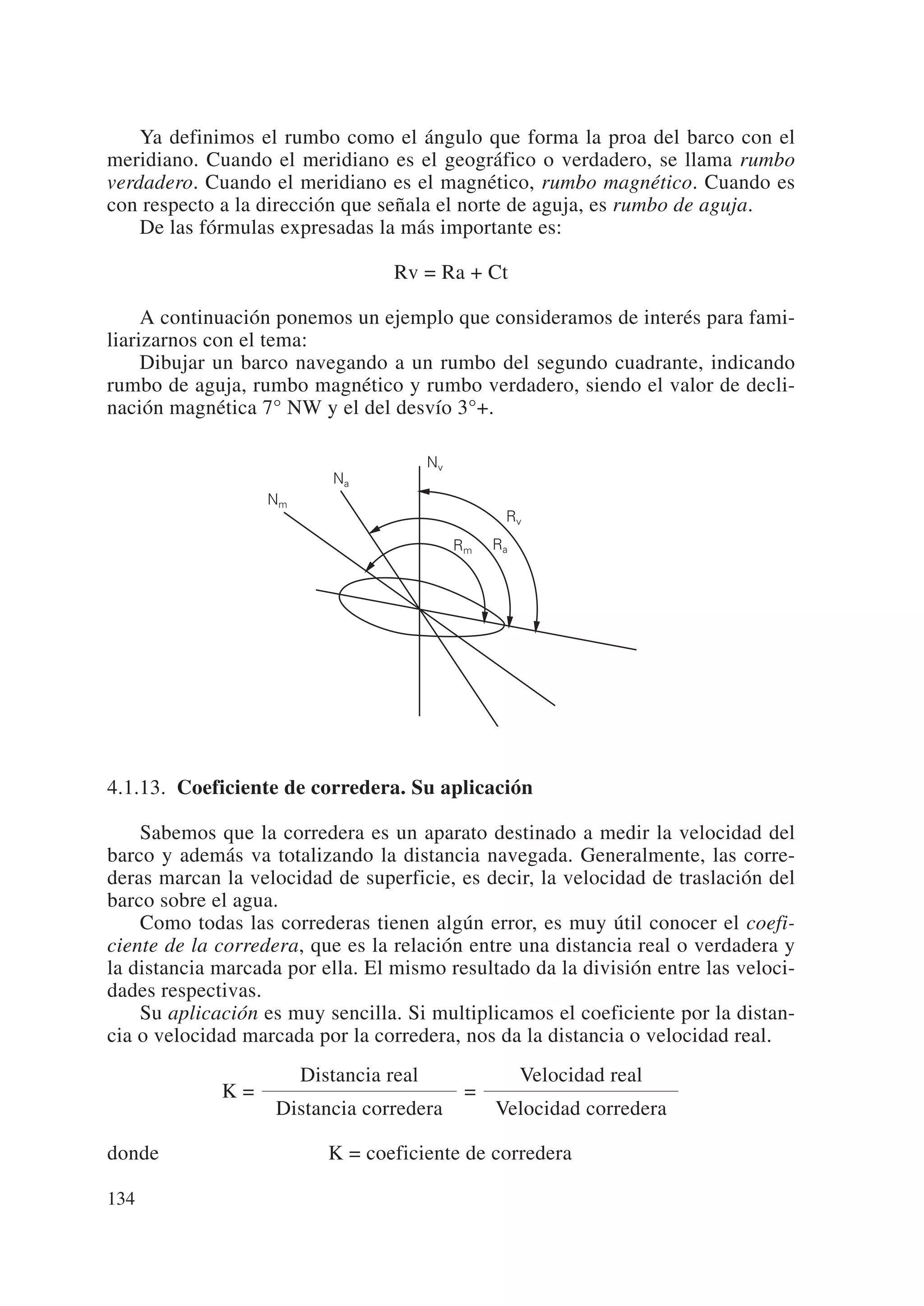 Ya definimos el rumbo como el ángulo que forma la proa del barco con el
meridiano. Cuando el meridiano es el geográfico o verdadero, se llama rumbo
verdadero. Cuando el meridiano es el magnético, rumbo magnético. Cuando es
con respecto a la dirección que señala el norte de aguja, es rumbo de aguja.
    De las fórmulas expresadas la más importante es:

                                   Rv = Ra + Ct

     A continuación ponemos un ejemplo que consideramos de interés para fami-
liarizarnos con el tema:
     Dibujar un barco navegando a un rumbo del segundo cuadrante, indicando
rumbo de aguja, rumbo magnético y rumbo verdadero, siendo el valor de decli-
nación magnética 7° NW y el del desvío 3°+.

                                         Nv
                           Na
                   Nm
                                                    Rv
                                              Rm   Ra




4.1.13. Coeficiente de corredera. Su aplicación

    Sabemos que la corredera es un aparato destinado a medir la velocidad del
barco y además va totalizando la distancia navegada. Generalmente, las corre-
deras marcan la velocidad de superficie, es decir, la velocidad de traslación del
barco sobre el agua.
    Como todas las correderas tienen algún error, es muy útil conocer el coefi-
ciente de la corredera, que es la relación entre una distancia real o verdadera y
la distancia marcada por ella. El mismo resultado da la división entre las veloci-
dades respectivas.
    Su aplicación es muy sencilla. Si multiplicamos el coeficiente por la distan-
cia o velocidad marcada por la corredera, nos da la distancia o velocidad real.
                        Distancia real                  Velocidad real
             K=                                =
                    Distancia corredera            Velocidad corredera

donde                      K = coeficiente de corredera

134
 