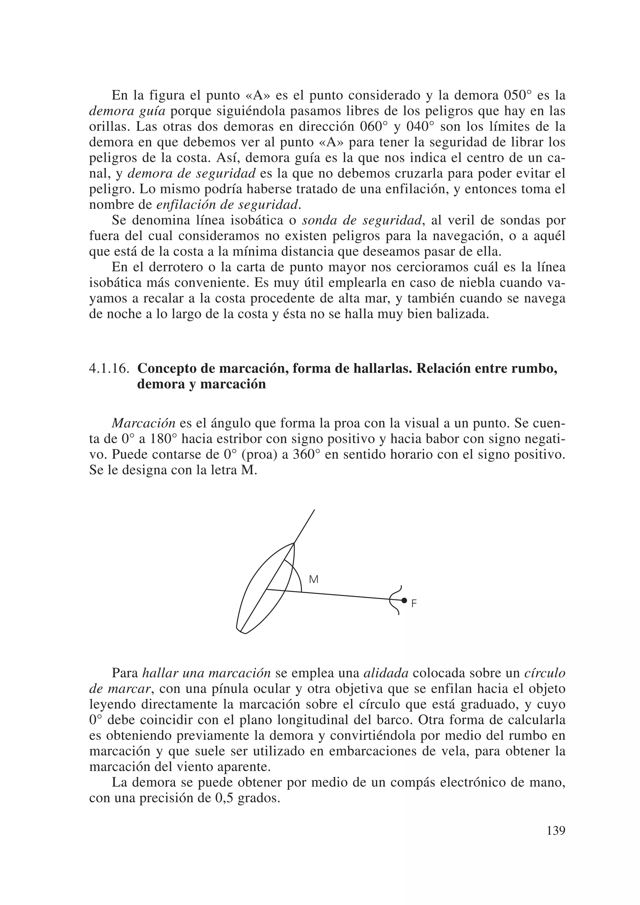 En la figura el punto «A» es el punto considerado y la demora 050° es la
demora guía porque siguiéndola pasamos libres de los peligros que hay en las
orillas. Las otras dos demoras en dirección 060° y 040° son los límites de la
demora en que debemos ver al punto «A» para tener la seguridad de librar los
peligros de la costa. Así, demora guía es la que nos indica el centro de un ca-
nal, y demora de seguridad es la que no debemos cruzarla para poder evitar el
peligro. Lo mismo podría haberse tratado de una enfilación, y entonces toma el
nombre de enfilación de seguridad.
    Se denomina línea isobática o sonda de seguridad, al veril de sondas por
fuera del cual consideramos no existen peligros para la navegación, o a aquél
que está de la costa a la mínima distancia que deseamos pasar de ella.
    En el derrotero o la carta de punto mayor nos cercioramos cuál es la línea
isobática más conveniente. Es muy útil emplearla en caso de niebla cuando va-
yamos a recalar a la costa procedente de alta mar, y también cuando se navega
de noche a lo largo de la costa y ésta no se halla muy bien balizada.


4.1.16. Concepto de marcación, forma de hallarlas. Relación entre rumbo,
        demora y marcación

    Marcación es el ángulo que forma la proa con la visual a un punto. Se cuen-
ta de 0° a 180° hacia estribor con signo positivo y hacia babor con signo negati-
vo. Puede contarse de 0° (proa) a 360° en sentido horario con el signo positivo.
Se le designa con la letra M.




                                     M

                                                      F




    Para hallar una marcación se emplea una alidada colocada sobre un círculo
de marcar, con una pínula ocular y otra objetiva que se enfilan hacia el objeto
leyendo directamente la marcación sobre el círculo que está graduado, y cuyo
0° debe coincidir con el plano longitudinal del barco. Otra forma de calcularla
es obteniendo previamente la demora y convirtiéndola por medio del rumbo en
marcación y que suele ser utilizado en embarcaciones de vela, para obtener la
marcación del viento aparente.
    La demora se puede obtener por medio de un compás electrónico de mano,
con una precisión de 0,5 grados.

                                                                             139
 