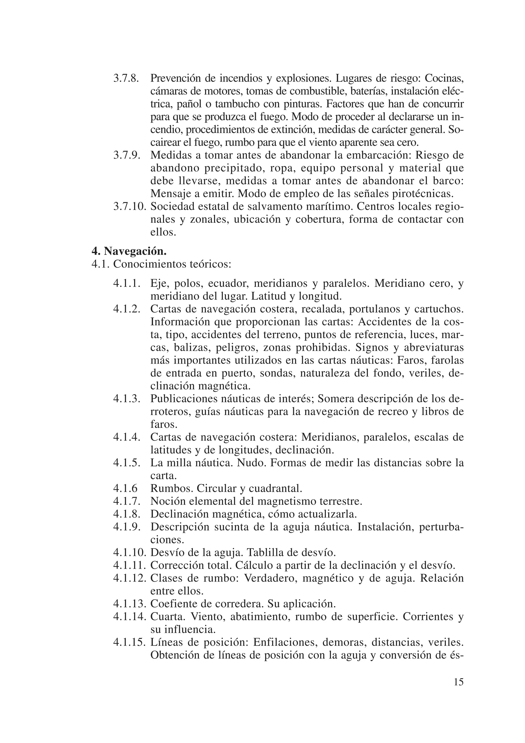 3.7.8. Prevención de incendios y explosiones. Lugares de riesgo: Cocinas,
            cámaras de motores, tomas de combustible, baterías, instalación eléc-
            trica, pañol o tambucho con pinturas. Factores que han de concurrir
            para que se produzca el fuego. Modo de proceder al declararse un in-
            cendio, procedimientos de extinción, medidas de carácter general. So-
            cairear el fuego, rumbo para que el viento aparente sea cero.
    3.7.9. Medidas a tomar antes de abandonar la embarcación: Riesgo de
            abandono precipitado, ropa, equipo personal y material que
            debe llevarse, medidas a tomar antes de abandonar el barco:
            Mensaje a emitir. Modo de empleo de las señales pirotécnicas.
    3.7.10. Sociedad estatal de salvamento marítimo. Centros locales regio-
            nales y zonales, ubicación y cobertura, forma de contactar con
            ellos.
4. Navegación.
4.1. Conocimientos teóricos:
    4.1.1. Eje, polos, ecuador, meridianos y paralelos. Meridiano cero, y
            meridiano del lugar. Latitud y longitud.
    4.1.2. Cartas de navegación costera, recalada, portulanos y cartuchos.
            Información que proporcionan las cartas: Accidentes de la cos-
            ta, tipo, accidentes del terreno, puntos de referencia, luces, mar-
            cas, balizas, peligros, zonas prohibidas. Signos y abreviaturas
            más importantes utilizados en las cartas náuticas: Faros, farolas
            de entrada en puerto, sondas, naturaleza del fondo, veriles, de-
            clinación magnética.
    4.1.3. Publicaciones náuticas de interés; Somera descripción de los de-
            rroteros, guías náuticas para la navegación de recreo y libros de
            faros.
    4.1.4. Cartas de navegación costera: Meridianos, paralelos, escalas de
            latitudes y de longitudes, declinación.
    4.1.5. La milla náutica. Nudo. Formas de medir las distancias sobre la
            carta.
    4.1.6 Rumbos. Circular y cuadrantal.
    4.1.7. Noción elemental del magnetismo terrestre.
    4.1.8. Declinación magnética, cómo actualizarla.
    4.1.9. Descripción sucinta de la aguja náutica. Instalación, perturba-
            ciones.
    4.1.10. Desvío de la aguja. Tablilla de desvío.
    4.1.11. Corrección total. Cálculo a partir de la declinación y el desvío.
    4.1.12. Clases de rumbo: Verdadero, magnético y de aguja. Relación
            entre ellos.
    4.1.13. Coefiente de corredera. Su aplicación.
    4.1.14. Cuarta. Viento, abatimiento, rumbo de superficie. Corrientes y
            su influencia.
    4.1.15. Líneas de posición: Enfilaciones, demoras, distancias, veriles.
            Obtención de líneas de posición con la aguja y conversión de és-

                                                                              15
 
