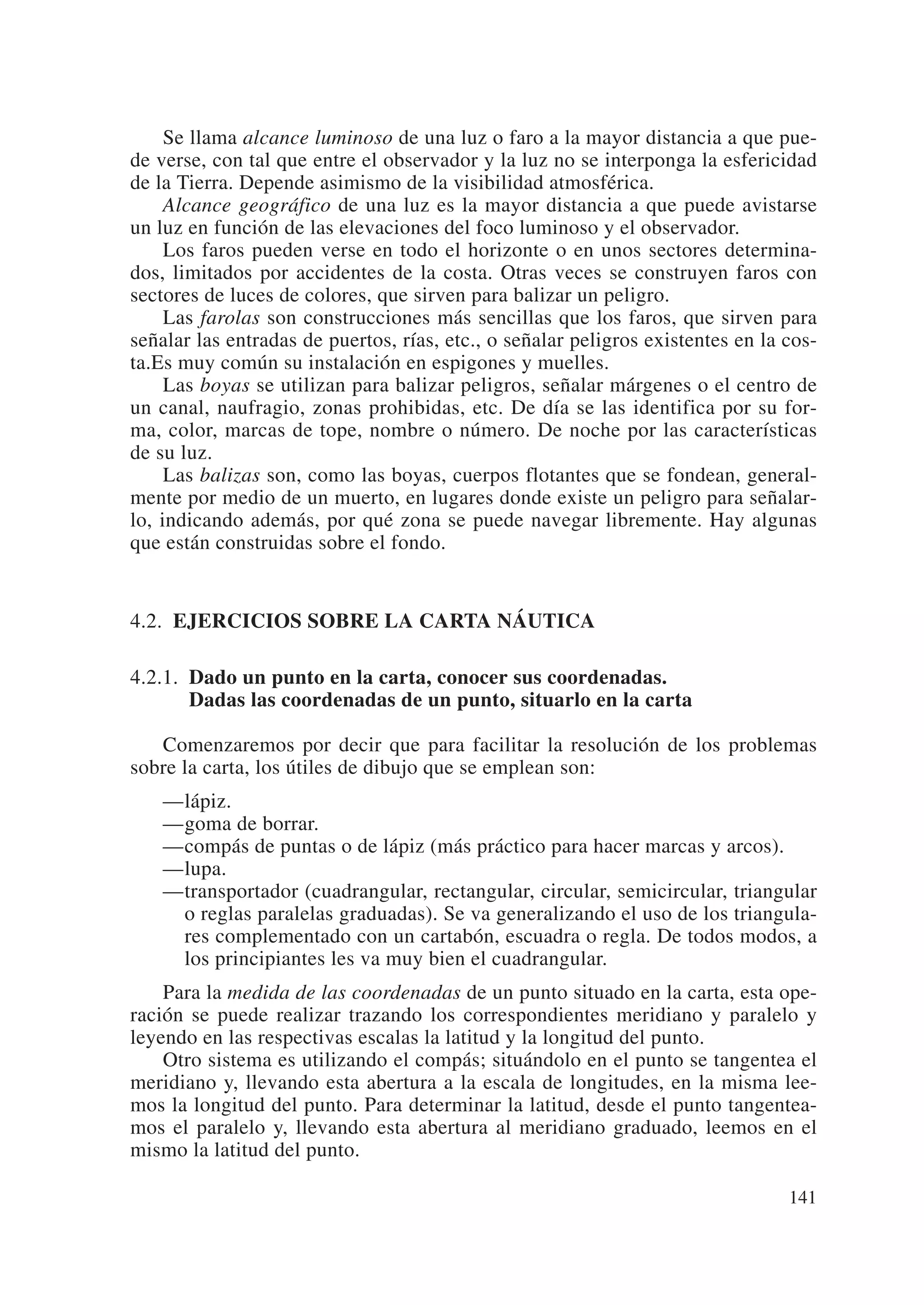 Se llama alcance luminoso de una luz o faro a la mayor distancia a que pue-
de verse, con tal que entre el observador y la luz no se interponga la esfericidad
de la Tierra. Depende asimismo de la visibilidad atmosférica.
     Alcance geográfico de una luz es la mayor distancia a que puede avistarse
un luz en función de las elevaciones del foco luminoso y el observador.
     Los faros pueden verse en todo el horizonte o en unos sectores determina-
dos, limitados por accidentes de la costa. Otras veces se construyen faros con
sectores de luces de colores, que sirven para balizar un peligro.
     Las farolas son construcciones más sencillas que los faros, que sirven para
señalar las entradas de puertos, rías, etc., o señalar peligros existentes en la cos-
ta.Es muy común su instalación en espigones y muelles.
     Las boyas se utilizan para balizar peligros, señalar márgenes o el centro de
un canal, naufragio, zonas prohibidas, etc. De día se las identifica por su for-
ma, color, marcas de tope, nombre o número. De noche por las características
de su luz.
     Las balizas son, como las boyas, cuerpos flotantes que se fondean, general-
mente por medio de un muerto, en lugares donde existe un peligro para señalar-
lo, indicando además, por qué zona se puede navegar libremente. Hay algunas
que están construidas sobre el fondo.


4.2. EJERCICIOS SOBRE LA CARTA NÁUTICA

4.2.1. Dado un punto en la carta, conocer sus coordenadas.
       Dadas las coordenadas de un punto, situarlo en la carta

   Comenzaremos por decir que para facilitar la resolución de los problemas
sobre la carta, los útiles de dibujo que se emplean son:
    —lápiz.
    —goma de borrar.
    —compás de puntas o de lápiz (más práctico para hacer marcas y arcos).
    —lupa.
    —transportador (cuadrangular, rectangular, circular, semicircular, triangular
     o reglas paralelas graduadas). Se va generalizando el uso de los triangula-
     res complementado con un cartabón, escuadra o regla. De todos modos, a
     los principiantes les va muy bien el cuadrangular.
    Para la medida de las coordenadas de un punto situado en la carta, esta ope-
ración se puede realizar trazando los correspondientes meridiano y paralelo y
leyendo en las respectivas escalas la latitud y la longitud del punto.
    Otro sistema es utilizando el compás; situándolo en el punto se tangentea el
meridiano y, llevando esta abertura a la escala de longitudes, en la misma lee-
mos la longitud del punto. Para determinar la latitud, desde el punto tangentea-
mos el paralelo y, llevando esta abertura al meridiano graduado, leemos en el
mismo la latitud del punto.

                                                                                 141
 
