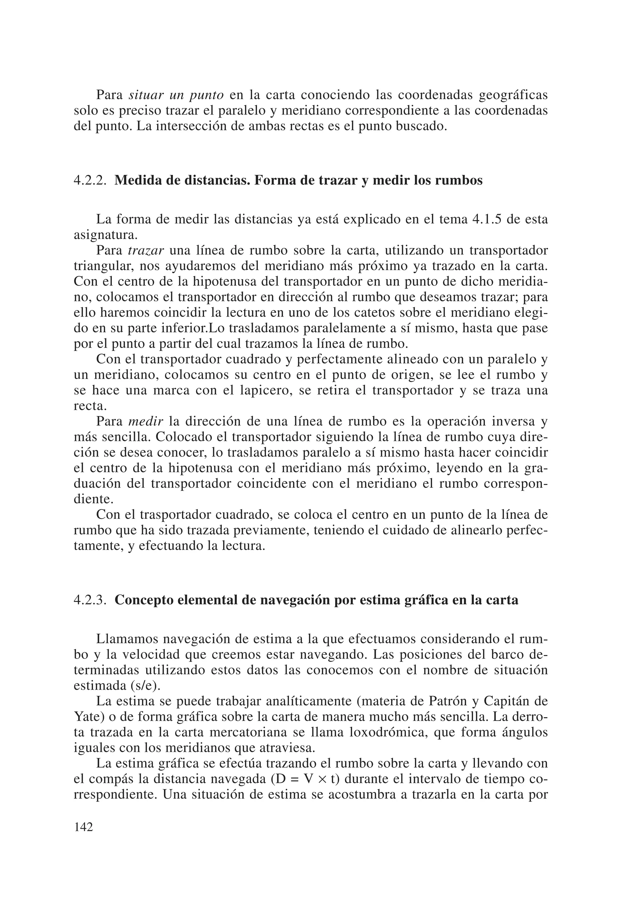 Para situar un punto en la carta conociendo las coordenadas geográficas
solo es preciso trazar el paralelo y meridiano correspondiente a las coordenadas
del punto. La intersección de ambas rectas es el punto buscado.


4.2.2. Medida de distancias. Forma de trazar y medir los rumbos

    La forma de medir las distancias ya está explicado en el tema 4.1.5 de esta
asignatura.
    Para trazar una línea de rumbo sobre la carta, utilizando un transportador
triangular, nos ayudaremos del meridiano más próximo ya trazado en la carta.
Con el centro de la hipotenusa del transportador en un punto de dicho meridia-
no, colocamos el transportador en dirección al rumbo que deseamos trazar; para
ello haremos coincidir la lectura en uno de los catetos sobre el meridiano elegi-
do en su parte inferior.Lo trasladamos paralelamente a sí mismo, hasta que pase
por el punto a partir del cual trazamos la línea de rumbo.
    Con el transportador cuadrado y perfectamente alineado con un paralelo y
un meridiano, colocamos su centro en el punto de origen, se lee el rumbo y
se hace una marca con el lapicero, se retira el transportador y se traza una
recta.
    Para medir la dirección de una línea de rumbo es la operación inversa y
más sencilla. Colocado el transportador siguiendo la línea de rumbo cuya dire-
ción se desea conocer, lo trasladamos paralelo a sí mismo hasta hacer coincidir
el centro de la hipotenusa con el meridiano más próximo, leyendo en la gra-
duación del transportador coincidente con el meridiano el rumbo correspon-
diente.
    Con el trasportador cuadrado, se coloca el centro en un punto de la línea de
rumbo que ha sido trazada previamente, teniendo el cuidado de alinearlo perfec-
tamente, y efectuando la lectura.


4.2.3. Concepto elemental de navegación por estima gráfica en la carta

    Llamamos navegación de estima a la que efectuamos considerando el rum-
bo y la velocidad que creemos estar navegando. Las posiciones del barco de-
terminadas utilizando estos datos las conocemos con el nombre de situación
estimada (s/e).
    La estima se puede trabajar analíticamente (materia de Patrón y Capitán de
Yate) o de forma gráfica sobre la carta de manera mucho más sencilla. La derro-
ta trazada en la carta mercatoriana se llama loxodrómica, que forma ángulos
iguales con los meridianos que atraviesa.
    La estima gráfica se efectúa trazando el rumbo sobre la carta y llevando con
el compás la distancia navegada (D = V × t) durante el intervalo de tiempo co-
rrespondiente. Una situación de estima se acostumbra a trazarla en la carta por

142
 