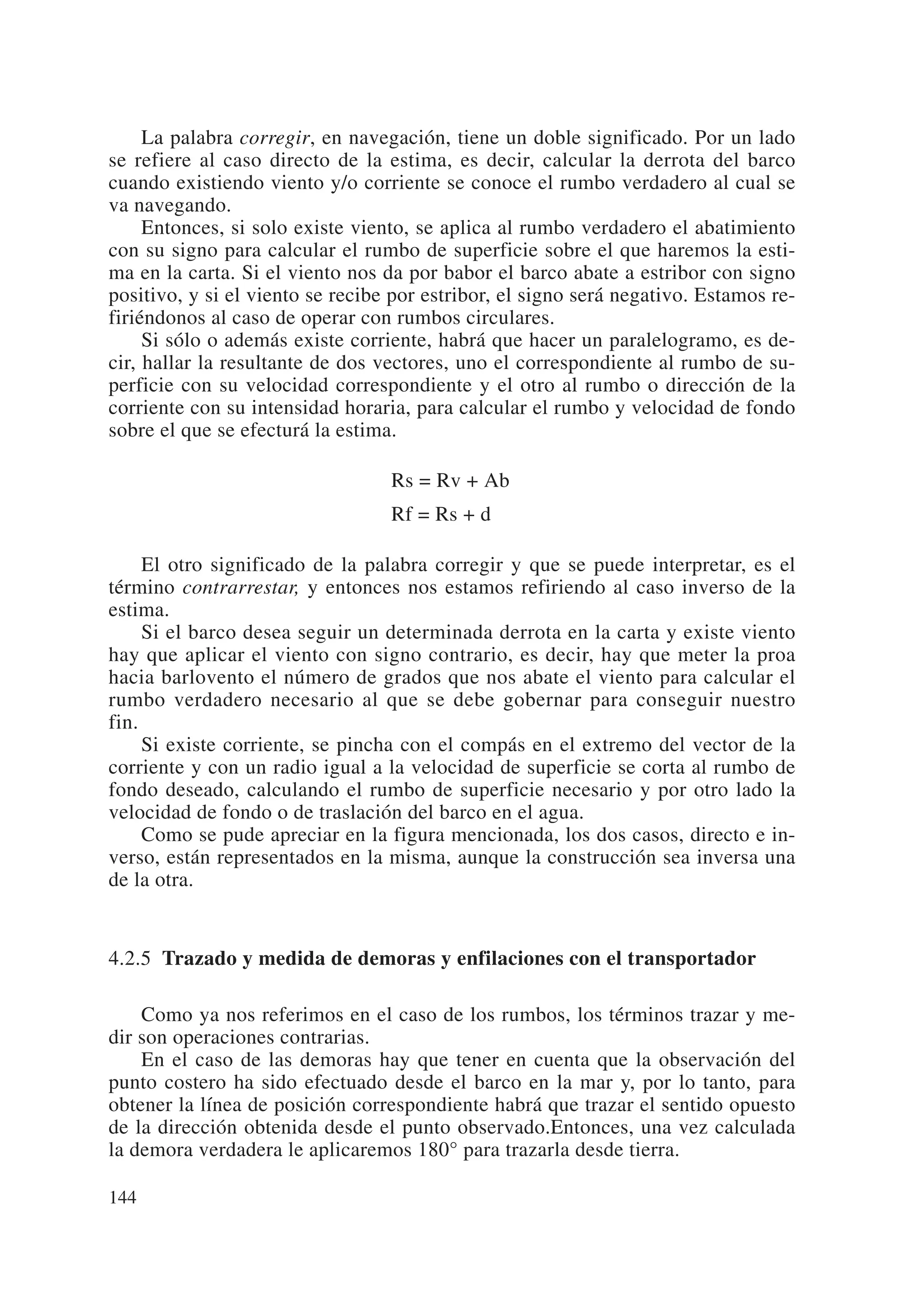 La palabra corregir, en navegación, tiene un doble significado. Por un lado
se refiere al caso directo de la estima, es decir, calcular la derrota del barco
cuando existiendo viento y/o corriente se conoce el rumbo verdadero al cual se
va navegando.
     Entonces, si solo existe viento, se aplica al rumbo verdadero el abatimiento
con su signo para calcular el rumbo de superficie sobre el que haremos la esti-
ma en la carta. Si el viento nos da por babor el barco abate a estribor con signo
positivo, y si el viento se recibe por estribor, el signo será negativo. Estamos re-
firiéndonos al caso de operar con rumbos circulares.
     Si sólo o además existe corriente, habrá que hacer un paralelogramo, es de-
cir, hallar la resultante de dos vectores, uno el correspondiente al rumbo de su-
perficie con su velocidad correspondiente y el otro al rumbo o dirección de la
corriente con su intensidad horaria, para calcular el rumbo y velocidad de fondo
sobre el que se efecturá la estima.

                                  Rs = Rv + Ab
                                  Rf = Rs + d

     El otro significado de la palabra corregir y que se puede interpretar, es el
término contrarrestar, y entonces nos estamos refiriendo al caso inverso de la
estima.
     Si el barco desea seguir un determinada derrota en la carta y existe viento
hay que aplicar el viento con signo contrario, es decir, hay que meter la proa
hacia barlovento el número de grados que nos abate el viento para calcular el
rumbo verdadero necesario al que se debe gobernar para conseguir nuestro
fin.
     Si existe corriente, se pincha con el compás en el extremo del vector de la
corriente y con un radio igual a la velocidad de superficie se corta al rumbo de
fondo deseado, calculando el rumbo de superficie necesario y por otro lado la
velocidad de fondo o de traslación del barco en el agua.
     Como se pude apreciar en la figura mencionada, los dos casos, directo e in-
verso, están representados en la misma, aunque la construcción sea inversa una
de la otra.


4.2.5 Trazado y medida de demoras y enfilaciones con el transportador

    Como ya nos referimos en el caso de los rumbos, los términos trazar y me-
dir son operaciones contrarias.
    En el caso de las demoras hay que tener en cuenta que la observación del
punto costero ha sido efectuado desde el barco en la mar y, por lo tanto, para
obtener la línea de posición correspondiente habrá que trazar el sentido opuesto
de la dirección obtenida desde el punto observado.Entonces, una vez calculada
la demora verdadera le aplicaremos 180° para trazarla desde tierra.

144
 