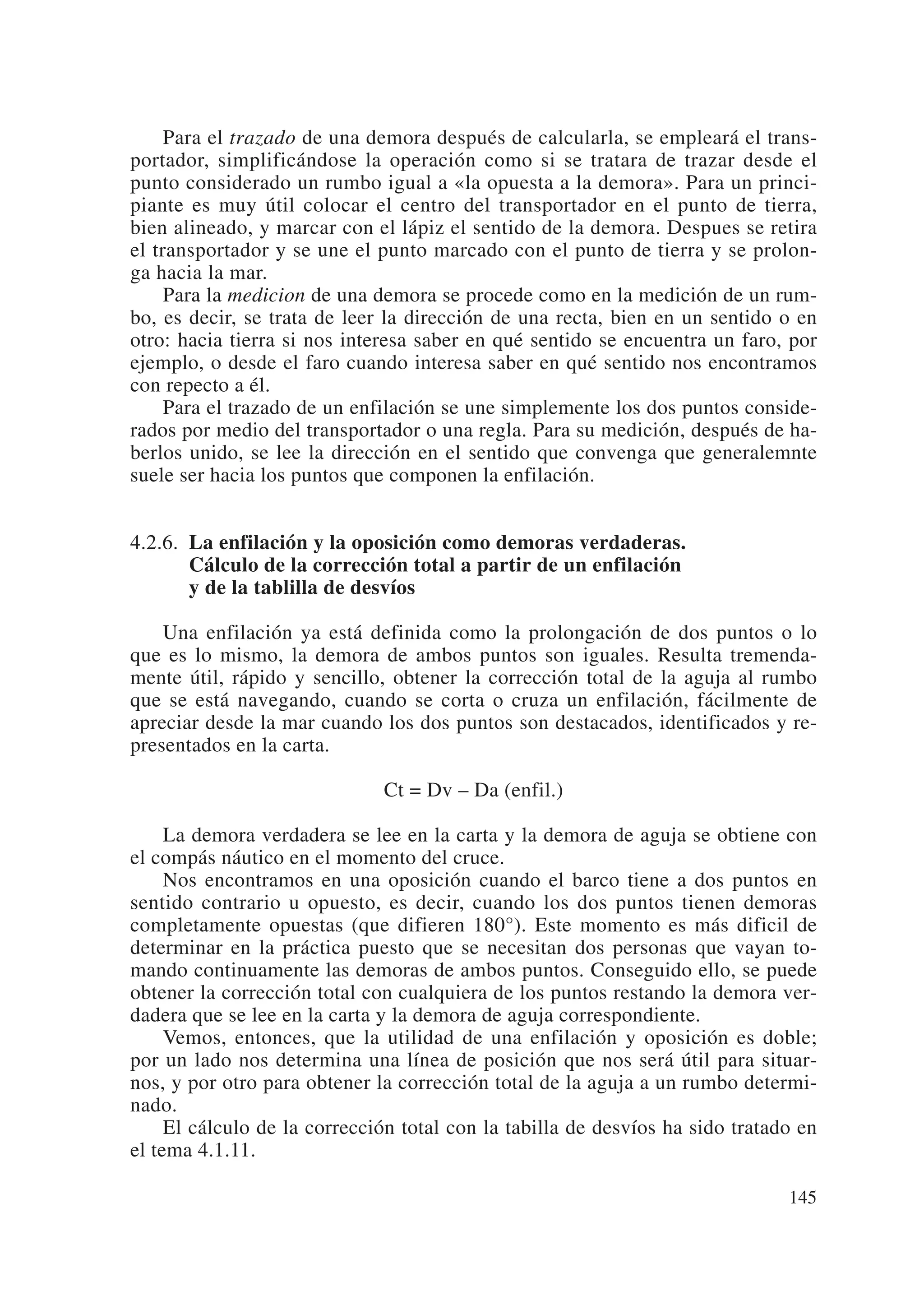 Para el trazado de una demora después de calcularla, se empleará el trans-
portador, simplificándose la operación como si se tratara de trazar desde el
punto considerado un rumbo igual a «la opuesta a la demora». Para un princi-
piante es muy útil colocar el centro del transportador en el punto de tierra,
bien alineado, y marcar con el lápiz el sentido de la demora. Despues se retira
el transportador y se une el punto marcado con el punto de tierra y se prolon-
ga hacia la mar.
     Para la medicion de una demora se procede como en la medición de un rum-
bo, es decir, se trata de leer la dirección de una recta, bien en un sentido o en
otro: hacia tierra si nos interesa saber en qué sentido se encuentra un faro, por
ejemplo, o desde el faro cuando interesa saber en qué sentido nos encontramos
con repecto a él.
     Para el trazado de un enfilación se une simplemente los dos puntos conside-
rados por medio del transportador o una regla. Para su medición, después de ha-
berlos unido, se lee la dirección en el sentido que convenga que generalemnte
suele ser hacia los puntos que componen la enfilación.


4.2.6. La enfilación y la oposición como demoras verdaderas.
       Cálculo de la corrección total a partir de un enfilación
       y de la tablilla de desvíos

    Una enfilación ya está definida como la prolongación de dos puntos o lo
que es lo mismo, la demora de ambos puntos son iguales. Resulta tremenda-
mente útil, rápido y sencillo, obtener la corrección total de la aguja al rumbo
que se está navegando, cuando se corta o cruza un enfilación, fácilmente de
apreciar desde la mar cuando los dos puntos son destacados, identificados y re-
presentados en la carta.

                              Ct = Dv – Da (enfil.)

     La demora verdadera se lee en la carta y la demora de aguja se obtiene con
el compás náutico en el momento del cruce.
     Nos encontramos en una oposición cuando el barco tiene a dos puntos en
sentido contrario u opuesto, es decir, cuando los dos puntos tienen demoras
completamente opuestas (que difieren 180°). Este momento es más dificil de
determinar en la práctica puesto que se necesitan dos personas que vayan to-
mando continuamente las demoras de ambos puntos. Conseguido ello, se puede
obtener la corrección total con cualquiera de los puntos restando la demora ver-
dadera que se lee en la carta y la demora de aguja correspondiente.
     Vemos, entonces, que la utilidad de una enfilación y oposición es doble;
por un lado nos determina una línea de posición que nos será útil para situar-
nos, y por otro para obtener la corrección total de la aguja a un rumbo determi-
nado.
     El cálculo de la corrección total con la tabilla de desvíos ha sido tratado en
el tema 4.1.11.

                                                                               145
 