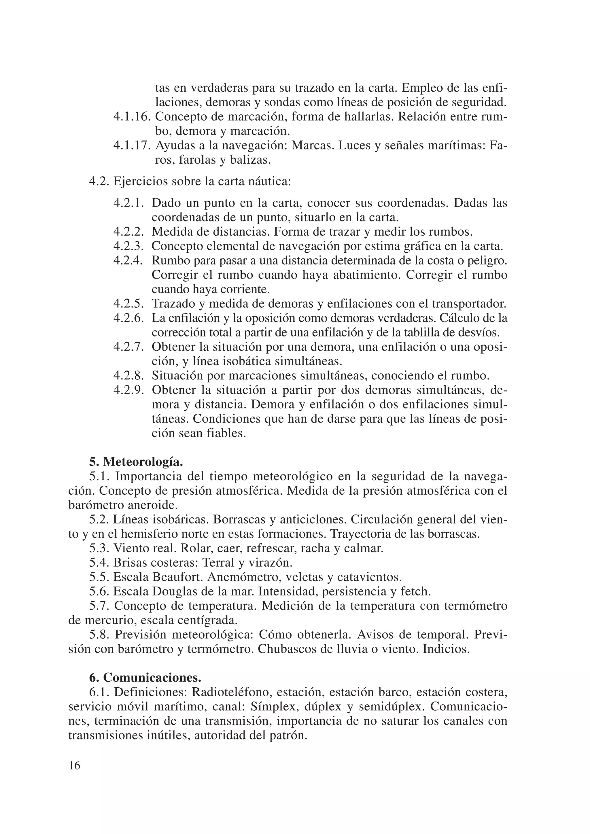 tas en verdaderas para su trazado en la carta. Empleo de las enfi-
                 laciones, demoras y sondas como líneas de posición de seguridad.
         4.1.16. Concepto de marcación, forma de hallarlas. Relación entre rum-
                 bo, demora y marcación.
         4.1.17. Ayudas a la navegación: Marcas. Luces y señales marítimas: Fa-
                 ros, farolas y balizas.
     4.2. Ejercicios sobre la carta náutica:
         4.2.1. Dado un punto en la carta, conocer sus coordenadas. Dadas las
                coordenadas de un punto, situarlo en la carta.
         4.2.2. Medida de distancias. Forma de trazar y medir los rumbos.
         4.2.3. Concepto elemental de navegación por estima gráfica en la carta.
         4.2.4. Rumbo para pasar a una distancia determinada de la costa o peligro.
                Corregir el rumbo cuando haya abatimiento. Corregir el rumbo
                cuando haya corriente.
         4.2.5. Trazado y medida de demoras y enfilaciones con el transportador.
         4.2.6. La enfilación y la oposición como demoras verdaderas. Cálculo de la
                corrección total a partir de una enfilación y de la tablilla de desvíos.
         4.2.7. Obtener la situación por una demora, una enfilación o una oposi-
                ción, y línea isobática simultáneas.
         4.2.8. Situación por marcaciones simultáneas, conociendo el rumbo.
         4.2.9. Obtener la situación a partir por dos demoras simultáneas, de-
                mora y distancia. Demora y enfilación o dos enfilaciones simul-
                táneas. Condiciones que han de darse para que las líneas de posi-
                ción sean fiables.

    5. Meteorología.
    5.1. Importancia del tiempo meteorológico en la seguridad de la navega-
ción. Concepto de presión atmosférica. Medida de la presión atmosférica con el
barómetro aneroide.
    5.2. Líneas isobáricas. Borrascas y anticiclones. Circulación general del vien-
to y en el hemisferio norte en estas formaciones. Trayectoria de las borrascas.
    5.3. Viento real. Rolar, caer, refrescar, racha y calmar.
    5.4. Brisas costeras: Terral y virazón.
    5.5. Escala Beaufort. Anemómetro, veletas y catavientos.
    5.6. Escala Douglas de la mar. Intensidad, persistencia y fetch.
    5.7. Concepto de temperatura. Medición de la temperatura con termómetro
de mercurio, escala centígrada.
    5.8. Previsión meteorológica: Cómo obtenerla. Avisos de temporal. Previ-
sión con barómetro y termómetro. Chubascos de lluvia o viento. Indicios.

    6. Comunicaciones.
    6.1. Definiciones: Radioteléfono, estación, estación barco, estación costera,
servicio móvil marítimo, canal: Símplex, dúplex y semidúplex. Comunicacio-
nes, terminación de una transmisión, importancia de no saturar los canales con
transmisiones inútiles, autoridad del patrón.

16
 