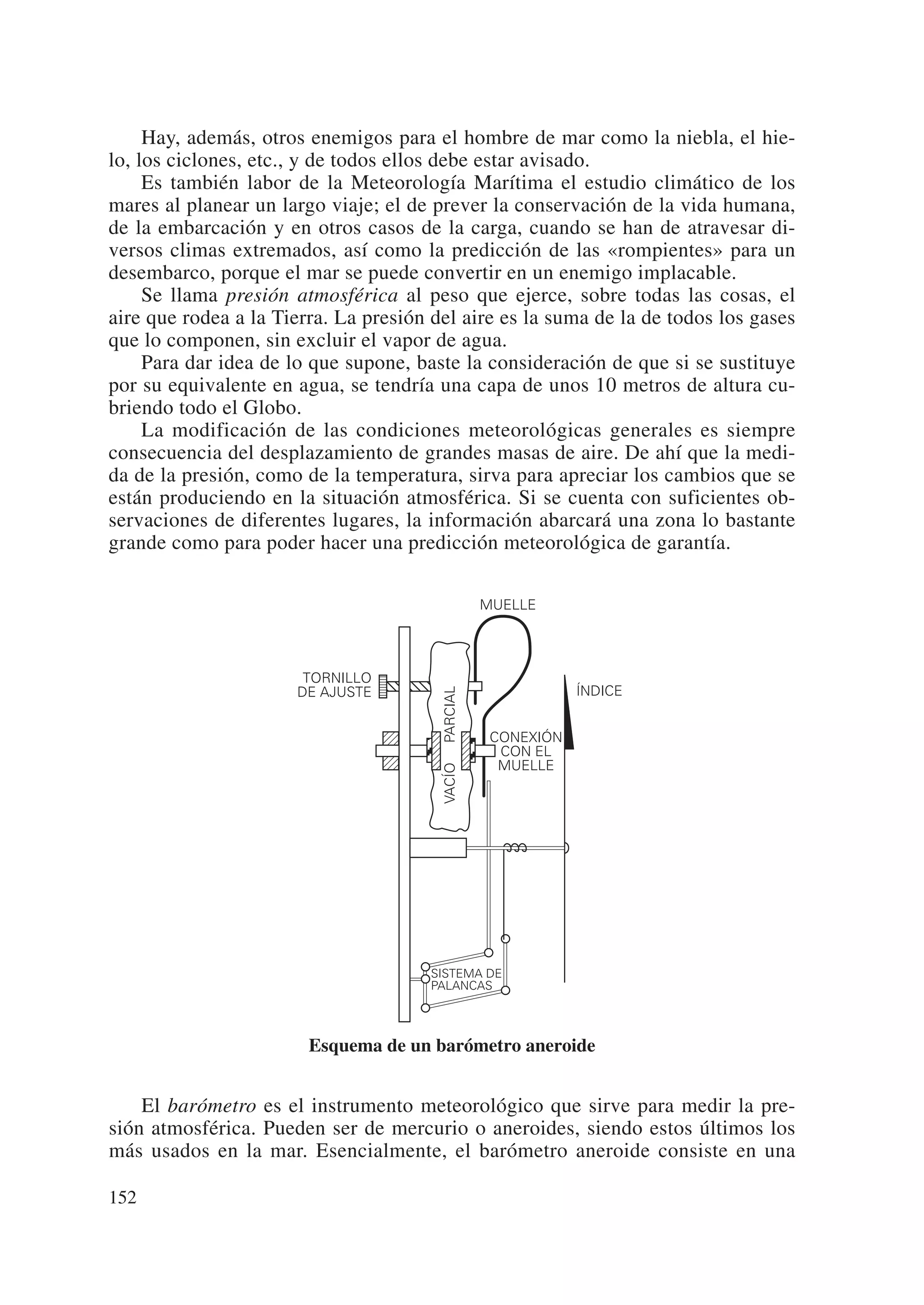Hay, además, otros enemigos para el hombre de mar como la niebla, el hie-
lo, los ciclones, etc., y de todos ellos debe estar avisado.
     Es también labor de la Meteorología Marítima el estudio climático de los
mares al planear un largo viaje; el de prever la conservación de la vida humana,
de la embarcación y en otros casos de la carga, cuando se han de atravesar di-
versos climas extremados, así como la predicción de las «rompientes» para un
desembarco, porque el mar se puede convertir en un enemigo implacable.
     Se llama presión atmosférica al peso que ejerce, sobre todas las cosas, el
aire que rodea a la Tierra. La presión del aire es la suma de la de todos los gases
que lo componen, sin excluir el vapor de agua.
     Para dar idea de lo que supone, baste la consideración de que si se sustituye
por su equivalente en agua, se tendría una capa de unos 10 metros de altura cu-
briendo todo el Globo.
     La modificación de las condiciones meteorológicas generales es siempre
consecuencia del desplazamiento de grandes masas de aire. De ahí que la medi-
da de la presión, como de la temperatura, sirva para apreciar los cambios que se
están produciendo en la situación atmosférica. Si se cuenta con suficientes ob-
servaciones de diferentes lugares, la información abarcará una zona lo bastante
grande como para poder hacer una predicción meteorológica de garantía.

                                                  MUELLE




                       TORNILLO
                                                              ÍNDICE
                                        PARCIAL




                      DE AJUSTE


                                                   CONEXIÓN
                                                    CON EL
                                                    MUELLE
                                        VACÍO




                                      SISTEMA DE
                                      PALANCAS




                        Esquema de un barómetro aneroide


    El barómetro es el instrumento meteorológico que sirve para medir la pre-
sión atmosférica. Pueden ser de mercurio o aneroides, siendo estos últimos los
más usados en la mar. Esencialmente, el barómetro aneroide consiste en una

152
 