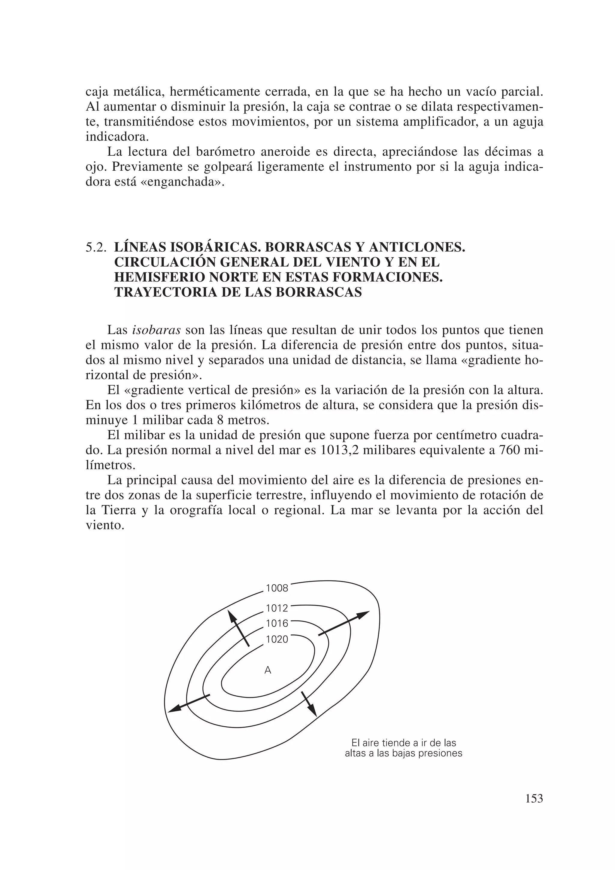 caja metálica, herméticamente cerrada, en la que se ha hecho un vacío parcial.
Al aumentar o disminuir la presión, la caja se contrae o se dilata respectivamen-
te, transmitiéndose estos movimientos, por un sistema amplificador, a un aguja
indicadora.
     La lectura del barómetro aneroide es directa, apreciándose las décimas a
ojo. Previamente se golpeará ligeramente el instrumento por si la aguja indica-
dora está «enganchada».



5.2. LÍNEAS ISOBÁRICAS. BORRASCAS Y ANTICLONES.
     CIRCULACIÓN GENERAL DEL VIENTO Y EN EL
     HEMISFERIO NORTE EN ESTAS FORMACIONES.
     TRAYECTORIA DE LAS BORRASCAS

    Las isobaras son las líneas que resultan de unir todos los puntos que tienen
el mismo valor de la presión. La diferencia de presión entre dos puntos, situa-
dos al mismo nivel y separados una unidad de distancia, se llama «gradiente ho-
rizontal de presión».
    El «gradiente vertical de presión» es la variación de la presión con la altura.
En los dos o tres primeros kilómetros de altura, se considera que la presión dis-
minuye 1 milibar cada 8 metros.
    El milibar es la unidad de presión que supone fuerza por centímetro cuadra-
do. La presión normal a nivel del mar es 1013,2 milibares equivalente a 760 mi-
límetros.
    La principal causa del movimiento del aire es la diferencia de presiones en-
tre dos zonas de la superficie terrestre, influyendo el movimiento de rotación de
la Tierra y la orografía local o regional. La mar se levanta por la acción del
viento.



                                1008
                                1012
                                1016
                                1020


                                A




                                                 El aire tiende a ir de las
                                               altas a las bajas presiones



                                                                               153
 