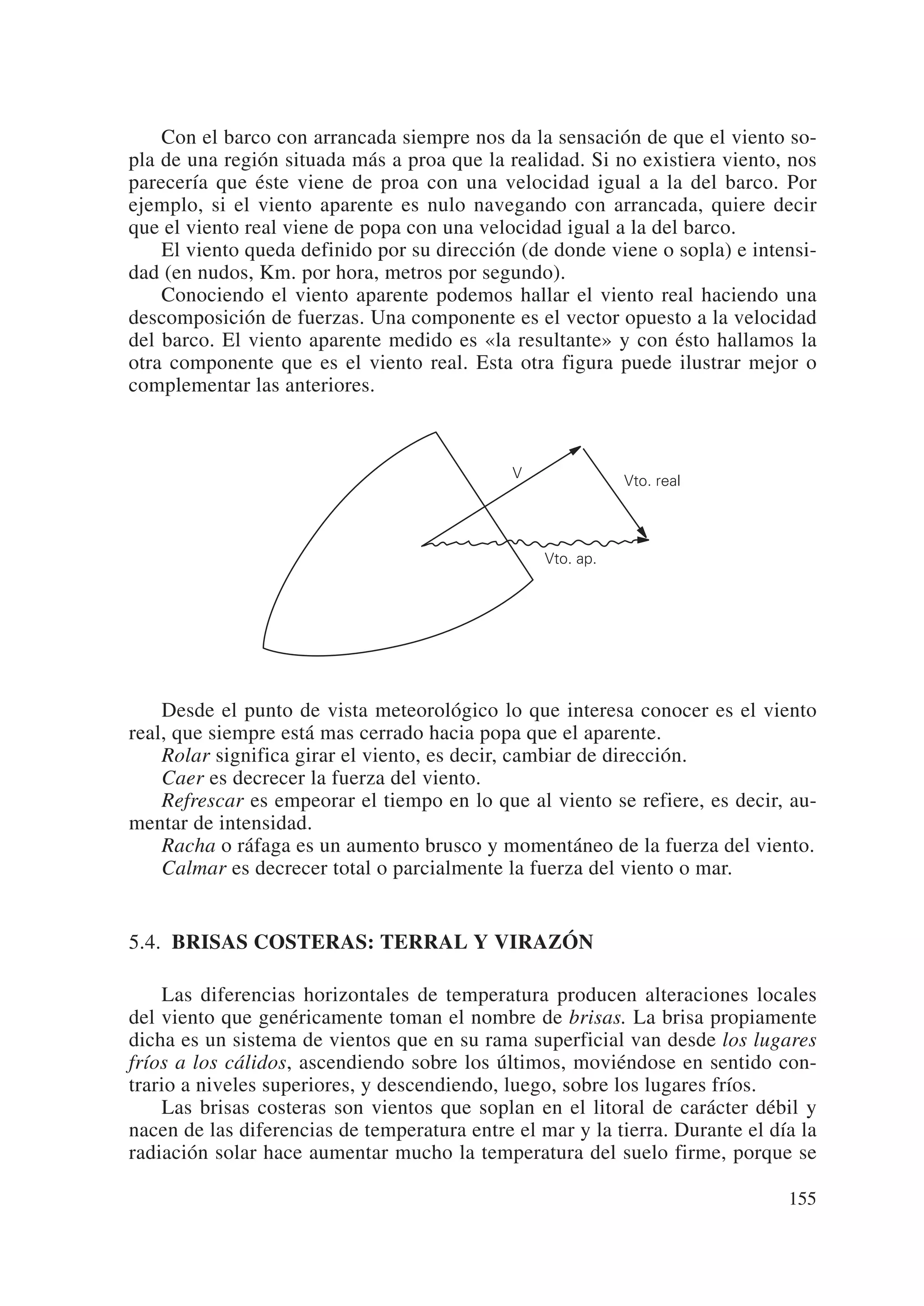 Con el barco con arrancada siempre nos da la sensación de que el viento so-
pla de una región situada más a proa que la realidad. Si no existiera viento, nos
parecería que éste viene de proa con una velocidad igual a la del barco. Por
ejemplo, si el viento aparente es nulo navegando con arrancada, quiere decir
que el viento real viene de popa con una velocidad igual a la del barco.
    El viento queda definido por su dirección (de donde viene o sopla) e intensi-
dad (en nudos, Km. por hora, metros por segundo).
    Conociendo el viento aparente podemos hallar el viento real haciendo una
descomposición de fuerzas. Una componente es el vector opuesto a la velocidad
del barco. El viento aparente medido es «la resultante» y con ésto hallamos la
otra componente que es el viento real. Esta otra figura puede ilustrar mejor o
complementar las anteriores.



                                              V
                                                             Vto. real




                                                  Vto. ap.




    Desde el punto de vista meteorológico lo que interesa conocer es el viento
real, que siempre está mas cerrado hacia popa que el aparente.
    Rolar significa girar el viento, es decir, cambiar de dirección.
    Caer es decrecer la fuerza del viento.
    Refrescar es empeorar el tiempo en lo que al viento se refiere, es decir, au-
mentar de intensidad.
    Racha o ráfaga es un aumento brusco y momentáneo de la fuerza del viento.
    Calmar es decrecer total o parcialmente la fuerza del viento o mar.


5.4. BRISAS COSTERAS: TERRAL Y VIRAZÓN

    Las diferencias horizontales de temperatura producen alteraciones locales
del viento que genéricamente toman el nombre de brisas. La brisa propiamente
dicha es un sistema de vientos que en su rama superficial van desde los lugares
fríos a los cálidos, ascendiendo sobre los últimos, moviéndose en sentido con-
trario a niveles superiores, y descendiendo, luego, sobre los lugares fríos.
    Las brisas costeras son vientos que soplan en el litoral de carácter débil y
nacen de las diferencias de temperatura entre el mar y la tierra. Durante el día la
radiación solar hace aumentar mucho la temperatura del suelo firme, porque se

                                                                               155
 