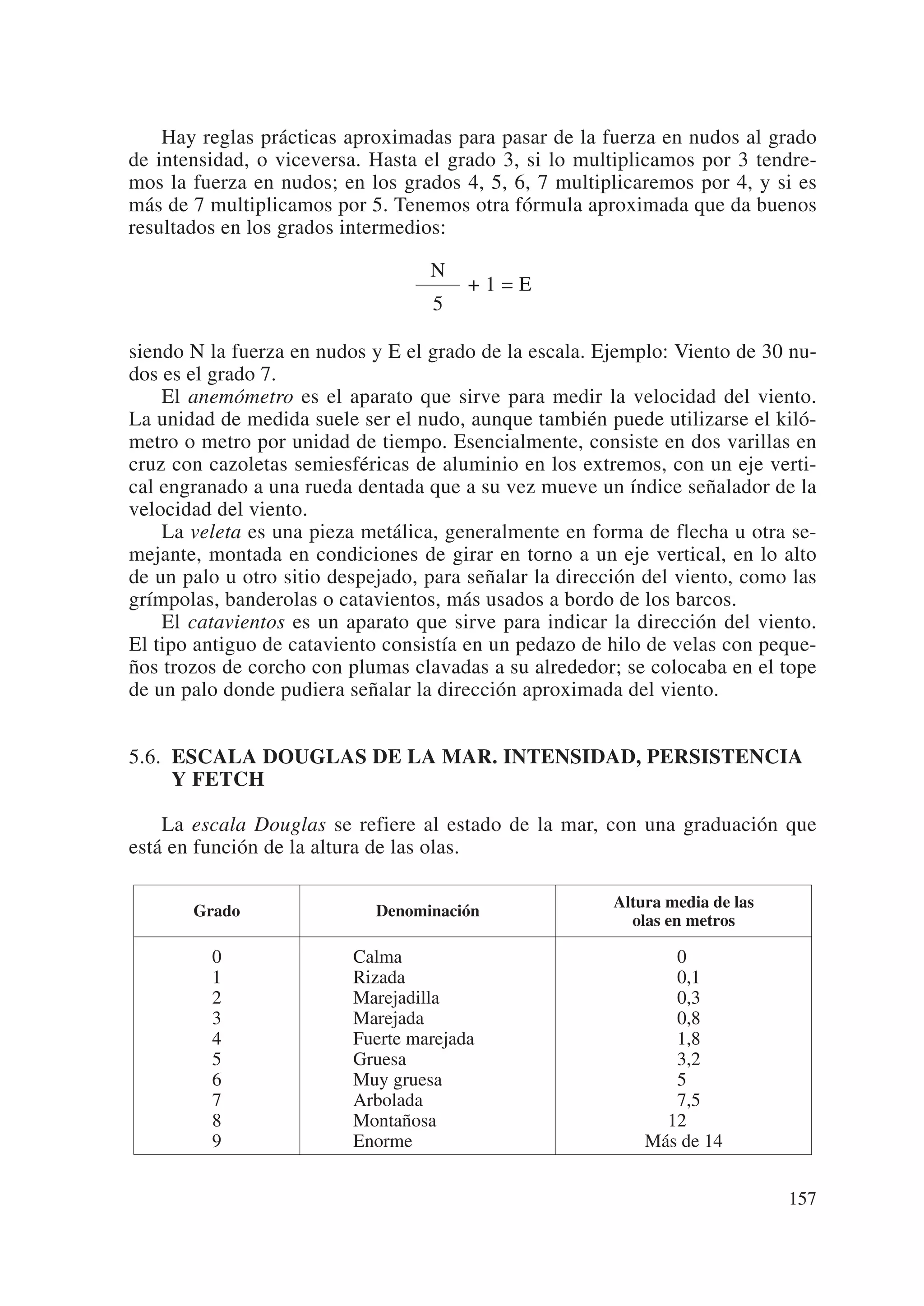 Hay reglas prácticas aproximadas para pasar de la fuerza en nudos al grado
de intensidad, o viceversa. Hasta el grado 3, si lo multiplicamos por 3 tendre-
mos la fuerza en nudos; en los grados 4, 5, 6, 7 multiplicaremos por 4, y si es
más de 7 multiplicamos por 5. Tenemos otra fórmula aproximada que da buenos
resultados en los grados intermedios:

                                   N
                                        +1=E
                                   5

siendo N la fuerza en nudos y E el grado de la escala. Ejemplo: Viento de 30 nu-
dos es el grado 7.
    El anemómetro es el aparato que sirve para medir la velocidad del viento.
La unidad de medida suele ser el nudo, aunque también puede utilizarse el kiló-
metro o metro por unidad de tiempo. Esencialmente, consiste en dos varillas en
cruz con cazoletas semiesféricas de aluminio en los extremos, con un eje verti-
cal engranado a una rueda dentada que a su vez mueve un índice señalador de la
velocidad del viento.
    La veleta es una pieza metálica, generalmente en forma de flecha u otra se-
mejante, montada en condiciones de girar en torno a un eje vertical, en lo alto
de un palo u otro sitio despejado, para señalar la dirección del viento, como las
grímpolas, banderolas o catavientos, más usados a bordo de los barcos.
    El catavientos es un aparato que sirve para indicar la dirección del viento.
El tipo antiguo de cataviento consistía en un pedazo de hilo de velas con peque-
ños trozos de corcho con plumas clavadas a su alrededor; se colocaba en el tope
de un palo donde pudiera señalar la dirección aproximada del viento.


5.6. ESCALA DOUGLAS DE LA MAR. INTENSIDAD, PERSISTENCIA
     Y FETCH

    La escala Douglas se refiere al estado de la mar, con una graduación que
está en función de la altura de las olas.

                                                         Altura media de las
       Grado                 Denominación
                                                           olas en metros

         0                Calma                                 0
         1                Rizada                                0,1
         2                Marejadilla                           0,3
         3                Marejada                              0,8
         4                Fuerte marejada                       1,8
         5                Gruesa                                3,2
         6                Muy gruesa                            5
         7                Arbolada                              7,5
         8                Montañosa                            12
         9                Enorme                             Más de 14


                                                                               157
 