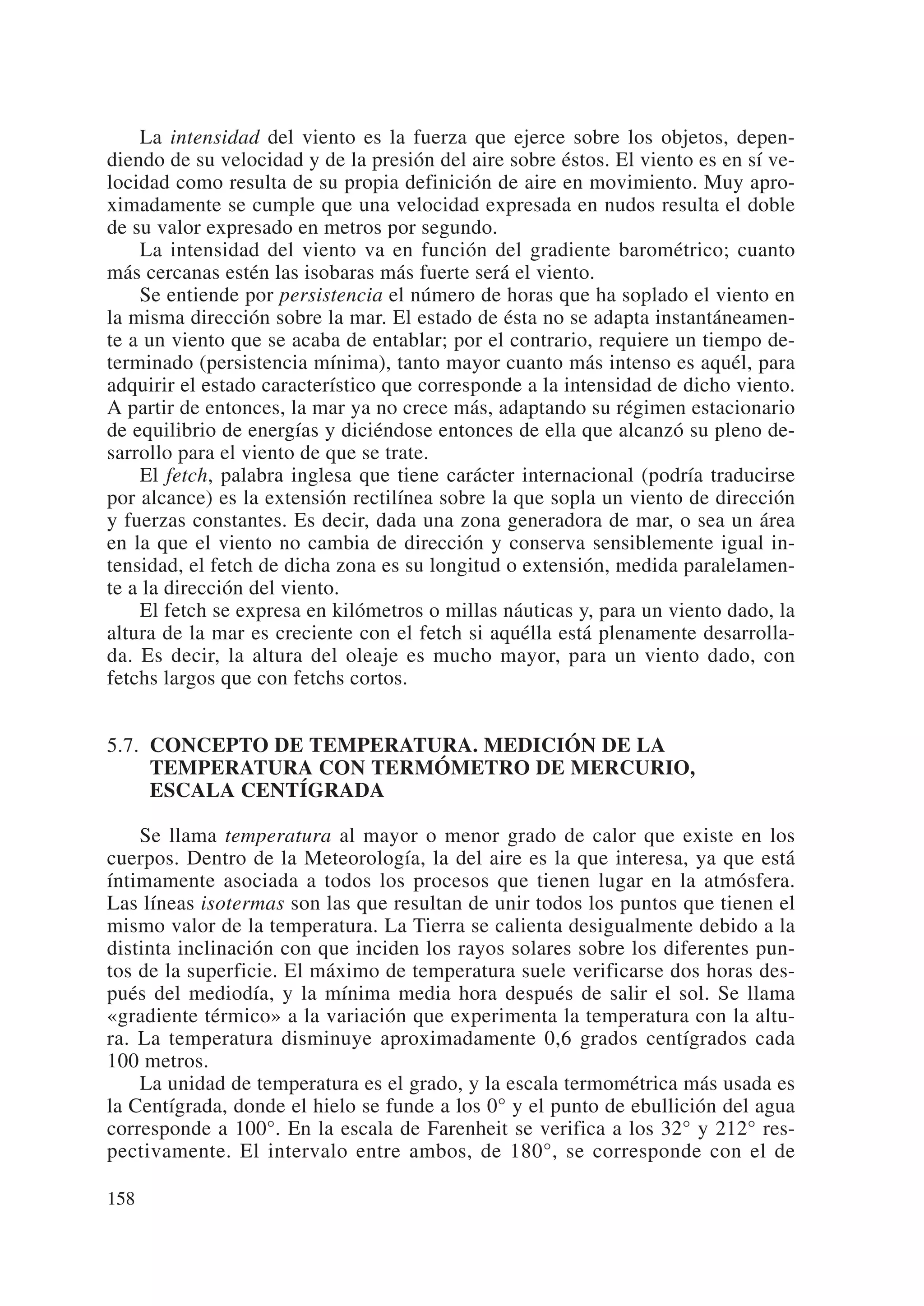 La intensidad del viento es la fuerza que ejerce sobre los objetos, depen-
diendo de su velocidad y de la presión del aire sobre éstos. El viento es en sí ve-
locidad como resulta de su propia definición de aire en movimiento. Muy apro-
ximadamente se cumple que una velocidad expresada en nudos resulta el doble
de su valor expresado en metros por segundo.
    La intensidad del viento va en función del gradiente barométrico; cuanto
más cercanas estén las isobaras más fuerte será el viento.
    Se entiende por persistencia el número de horas que ha soplado el viento en
la misma dirección sobre la mar. El estado de ésta no se adapta instantáneamen-
te a un viento que se acaba de entablar; por el contrario, requiere un tiempo de-
terminado (persistencia mínima), tanto mayor cuanto más intenso es aquél, para
adquirir el estado característico que corresponde a la intensidad de dicho viento.
A partir de entonces, la mar ya no crece más, adaptando su régimen estacionario
de equilibrio de energías y diciéndose entonces de ella que alcanzó su pleno de-
sarrollo para el viento de que se trate.
    El fetch, palabra inglesa que tiene carácter internacional (podría traducirse
por alcance) es la extensión rectilínea sobre la que sopla un viento de dirección
y fuerzas constantes. Es decir, dada una zona generadora de mar, o sea un área
en la que el viento no cambia de dirección y conserva sensiblemente igual in-
tensidad, el fetch de dicha zona es su longitud o extensión, medida paralelamen-
te a la dirección del viento.
    El fetch se expresa en kilómetros o millas náuticas y, para un viento dado, la
altura de la mar es creciente con el fetch si aquélla está plenamente desarrolla-
da. Es decir, la altura del oleaje es mucho mayor, para un viento dado, con
fetchs largos que con fetchs cortos.


5.7. CONCEPTO DE TEMPERATURA. MEDICIÓN DE LA
     TEMPERATURA CON TERMÓMETRO DE MERCURIO,
     ESCALA CENTÍGRADA

    Se llama temperatura al mayor o menor grado de calor que existe en los
cuerpos. Dentro de la Meteorología, la del aire es la que interesa, ya que está
íntimamente asociada a todos los procesos que tienen lugar en la atmósfera.
Las líneas isotermas son las que resultan de unir todos los puntos que tienen el
mismo valor de la temperatura. La Tierra se calienta desigualmente debido a la
distinta inclinación con que inciden los rayos solares sobre los diferentes pun-
tos de la superficie. El máximo de temperatura suele verificarse dos horas des-
pués del mediodía, y la mínima media hora después de salir el sol. Se llama
«gradiente térmico» a la variación que experimenta la temperatura con la altu-
ra. La temperatura disminuye aproximadamente 0,6 grados centígrados cada
100 metros.
    La unidad de temperatura es el grado, y la escala termométrica más usada es
la Centígrada, donde el hielo se funde a los 0° y el punto de ebullición del agua
corresponde a 100°. En la escala de Farenheit se verifica a los 32° y 212° res-
pectivamente. El intervalo entre ambos, de 180°, se corresponde con el de

158
 