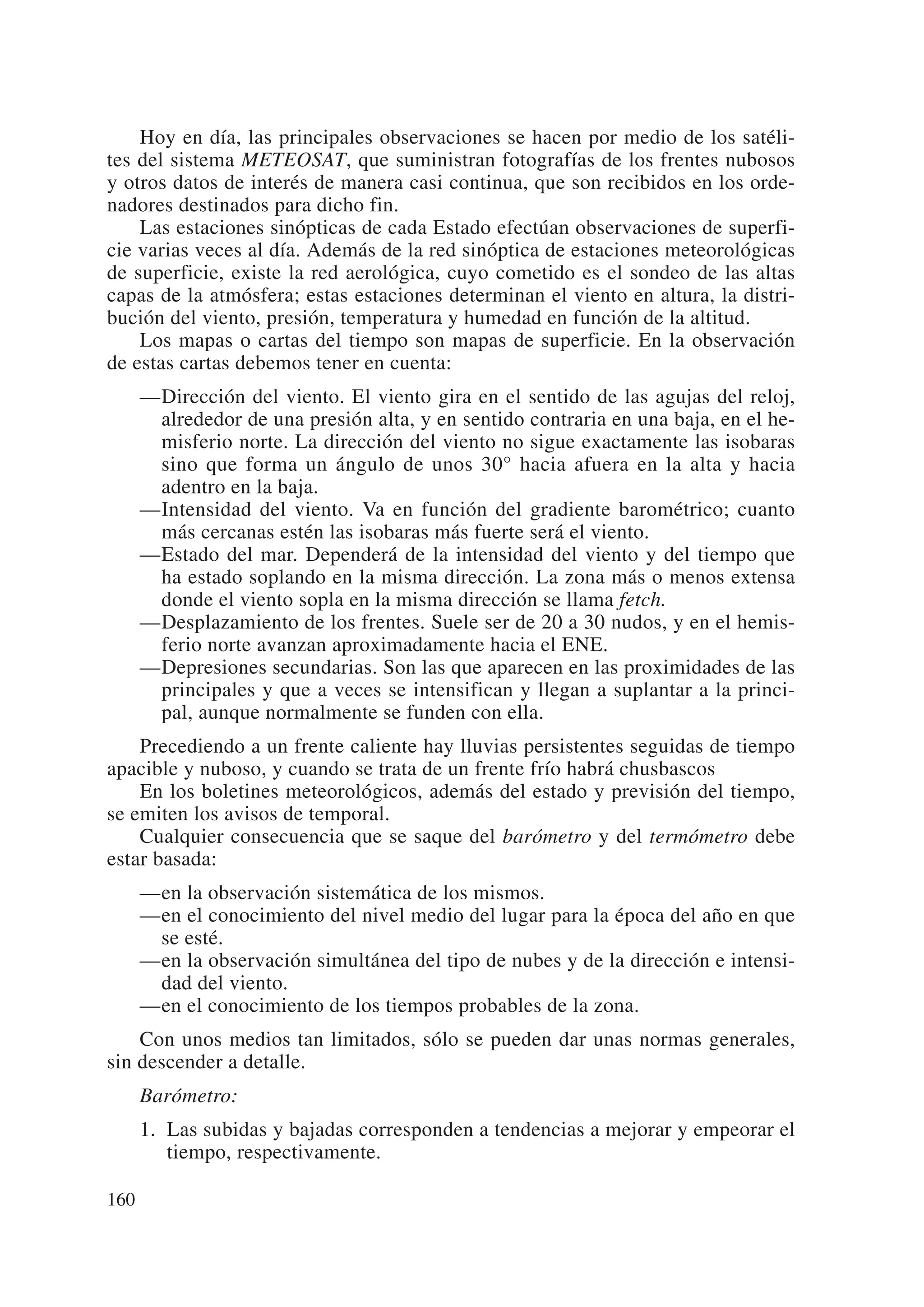 Hoy en día, las principales observaciones se hacen por medio de los satéli-
tes del sistema METEOSAT, que suministran fotografías de los frentes nubosos
y otros datos de interés de manera casi continua, que son recibidos en los orde-
nadores destinados para dicho fin.
    Las estaciones sinópticas de cada Estado efectúan observaciones de superfi-
cie varias veces al día. Además de la red sinóptica de estaciones meteorológicas
de superficie, existe la red aerológica, cuyo cometido es el sondeo de las altas
capas de la atmósfera; estas estaciones determinan el viento en altura, la distri-
bución del viento, presión, temperatura y humedad en función de la altitud.
    Los mapas o cartas del tiempo son mapas de superficie. En la observación
de estas cartas debemos tener en cuenta:
      —Dirección del viento. El viento gira en el sentido de las agujas del reloj,
       alrededor de una presión alta, y en sentido contraria en una baja, en el he-
       misferio norte. La dirección del viento no sigue exactamente las isobaras
       sino que forma un ángulo de unos 30° hacia afuera en la alta y hacia
       adentro en la baja.
      —Intensidad del viento. Va en función del gradiente barométrico; cuanto
       más cercanas estén las isobaras más fuerte será el viento.
      —Estado del mar. Dependerá de la intensidad del viento y del tiempo que
       ha estado soplando en la misma dirección. La zona más o menos extensa
       donde el viento sopla en la misma dirección se llama fetch.
      —Desplazamiento de los frentes. Suele ser de 20 a 30 nudos, y en el hemis-
       ferio norte avanzan aproximadamente hacia el ENE.
      —Depresiones secundarias. Son las que aparecen en las proximidades de las
       principales y que a veces se intensifican y llegan a suplantar a la princi-
       pal, aunque normalmente se funden con ella.
    Precediendo a un frente caliente hay lluvias persistentes seguidas de tiempo
apacible y nuboso, y cuando se trata de un frente frío habrá chusbascos
    En los boletines meteorológicos, además del estado y previsión del tiempo,
se emiten los avisos de temporal.
    Cualquier consecuencia que se saque del barómetro y del termómetro debe
estar basada:
      —en la observación sistemática de los mismos.
      —en el conocimiento del nivel medio del lugar para la época del año en que
       se esté.
      —en la observación simultánea del tipo de nubes y de la dirección e intensi-
       dad del viento.
      —en el conocimiento de los tiempos probables de la zona.
    Con unos medios tan limitados, sólo se pueden dar unas normas generales,
sin descender a detalle.
      Barómetro:
      1. Las subidas y bajadas corresponden a tendencias a mejorar y empeorar el
         tiempo, respectivamente.

160
 