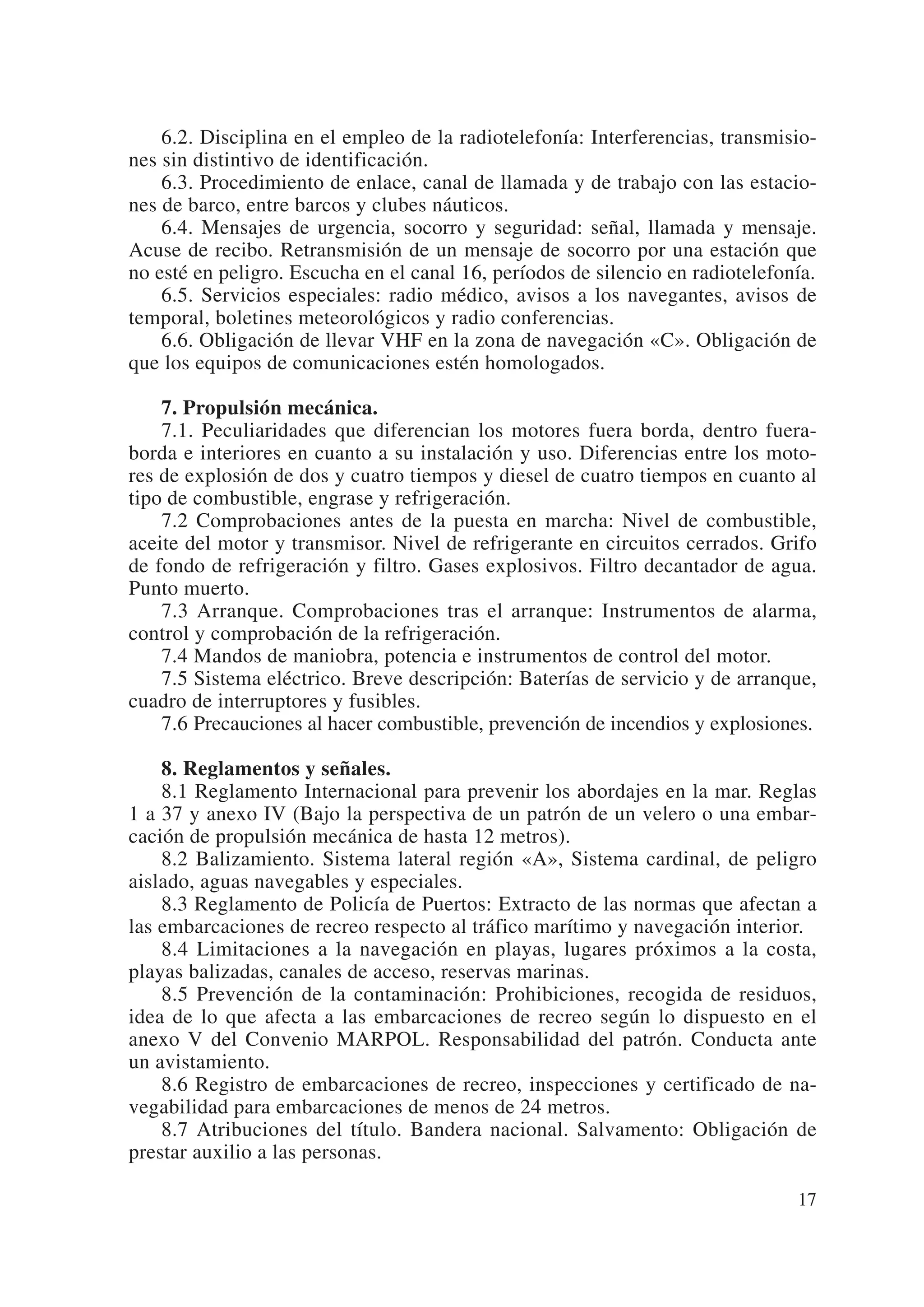 6.2. Disciplina en el empleo de la radiotelefonía: Interferencias, transmisio-
nes sin distintivo de identificación.
    6.3. Procedimiento de enlace, canal de llamada y de trabajo con las estacio-
nes de barco, entre barcos y clubes náuticos.
    6.4. Mensajes de urgencia, socorro y seguridad: señal, llamada y mensaje.
Acuse de recibo. Retransmisión de un mensaje de socorro por una estación que
no esté en peligro. Escucha en el canal 16, períodos de silencio en radiotelefonía.
    6.5. Servicios especiales: radio médico, avisos a los navegantes, avisos de
temporal, boletines meteorológicos y radio conferencias.
    6.6. Obligación de llevar VHF en la zona de navegación «C». Obligación de
que los equipos de comunicaciones estén homologados.

    7. Propulsión mecánica.
    7.1. Peculiaridades que diferencian los motores fuera borda, dentro fuera-
borda e interiores en cuanto a su instalación y uso. Diferencias entre los moto-
res de explosión de dos y cuatro tiempos y diesel de cuatro tiempos en cuanto al
tipo de combustible, engrase y refrigeración.
    7.2 Comprobaciones antes de la puesta en marcha: Nivel de combustible,
aceite del motor y transmisor. Nivel de refrigerante en circuitos cerrados. Grifo
de fondo de refrigeración y filtro. Gases explosivos. Filtro decantador de agua.
Punto muerto.
    7.3 Arranque. Comprobaciones tras el arranque: Instrumentos de alarma,
control y comprobación de la refrigeración.
    7.4 Mandos de maniobra, potencia e instrumentos de control del motor.
    7.5 Sistema eléctrico. Breve descripción: Baterías de servicio y de arranque,
cuadro de interruptores y fusibles.
    7.6 Precauciones al hacer combustible, prevención de incendios y explosiones.

    8. Reglamentos y señales.
    8.1 Reglamento Internacional para prevenir los abordajes en la mar. Reglas
1 a 37 y anexo IV (Bajo la perspectiva de un patrón de un velero o una embar-
cación de propulsión mecánica de hasta 12 metros).
    8.2 Balizamiento. Sistema lateral región «A», Sistema cardinal, de peligro
aislado, aguas navegables y especiales.
    8.3 Reglamento de Policía de Puertos: Extracto de las normas que afectan a
las embarcaciones de recreo respecto al tráfico marítimo y navegación interior.
    8.4 Limitaciones a la navegación en playas, lugares próximos a la costa,
playas balizadas, canales de acceso, reservas marinas.
    8.5 Prevención de la contaminación: Prohibiciones, recogida de residuos,
idea de lo que afecta a las embarcaciones de recreo según lo dispuesto en el
anexo V del Convenio MARPOL. Responsabilidad del patrón. Conducta ante
un avistamiento.
    8.6 Registro de embarcaciones de recreo, inspecciones y certificado de na-
vegabilidad para embarcaciones de menos de 24 metros.
    8.7 Atribuciones del título. Bandera nacional. Salvamento: Obligación de
prestar auxilio a las personas.

                                                                                17
 