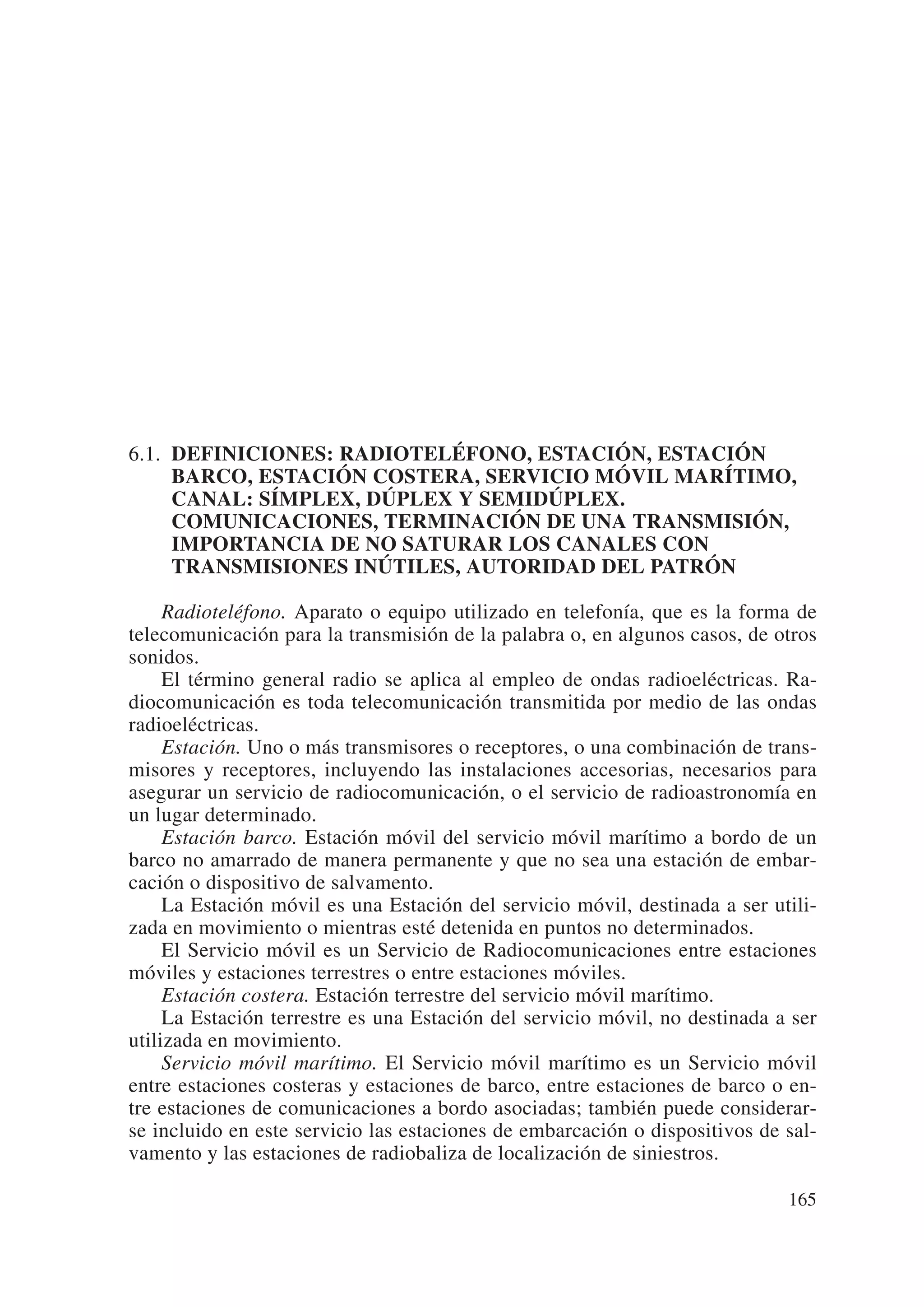 6.1. DEFINICIONES: RADIOTELÉFONO, ESTACIÓN, ESTACIÓN
     BARCO, ESTACIÓN COSTERA, SERVICIO MÓVIL MARÍTIMO,
     CANAL: SÍMPLEX, DÚPLEX Y SEMIDÚPLEX.
     COMUNICACIONES, TERMINACIÓN DE UNA TRANSMISIÓN,
     IMPORTANCIA DE NO SATURAR LOS CANALES CON
     TRANSMISIONES INÚTILES, AUTORIDAD DEL PATRÓN

     Radioteléfono. Aparato o equipo utilizado en telefonía, que es la forma de
telecomunicación para la transmisión de la palabra o, en algunos casos, de otros
sonidos.
     El término general radio se aplica al empleo de ondas radioeléctricas. Ra-
diocomunicación es toda telecomunicación transmitida por medio de las ondas
radioeléctricas.
     Estación. Uno o más transmisores o receptores, o una combinación de trans-
misores y receptores, incluyendo las instalaciones accesorias, necesarios para
asegurar un servicio de radiocomunicación, o el servicio de radioastronomía en
un lugar determinado.
     Estación barco. Estación móvil del servicio móvil marítimo a bordo de un
barco no amarrado de manera permanente y que no sea una estación de embar-
cación o dispositivo de salvamento.
     La Estación móvil es una Estación del servicio móvil, destinada a ser utili-
zada en movimiento o mientras esté detenida en puntos no determinados.
     El Servicio móvil es un Servicio de Radiocomunicaciones entre estaciones
móviles y estaciones terrestres o entre estaciones móviles.
     Estación costera. Estación terrestre del servicio móvil marítimo.
     La Estación terrestre es una Estación del servicio móvil, no destinada a ser
utilizada en movimiento.
     Servicio móvil marítimo. El Servicio móvil marítimo es un Servicio móvil
entre estaciones costeras y estaciones de barco, entre estaciones de barco o en-
tre estaciones de comunicaciones a bordo asociadas; también puede considerar-
se incluido en este servicio las estaciones de embarcación o dispositivos de sal-
vamento y las estaciones de radiobaliza de localización de siniestros.

                                                                             165
 