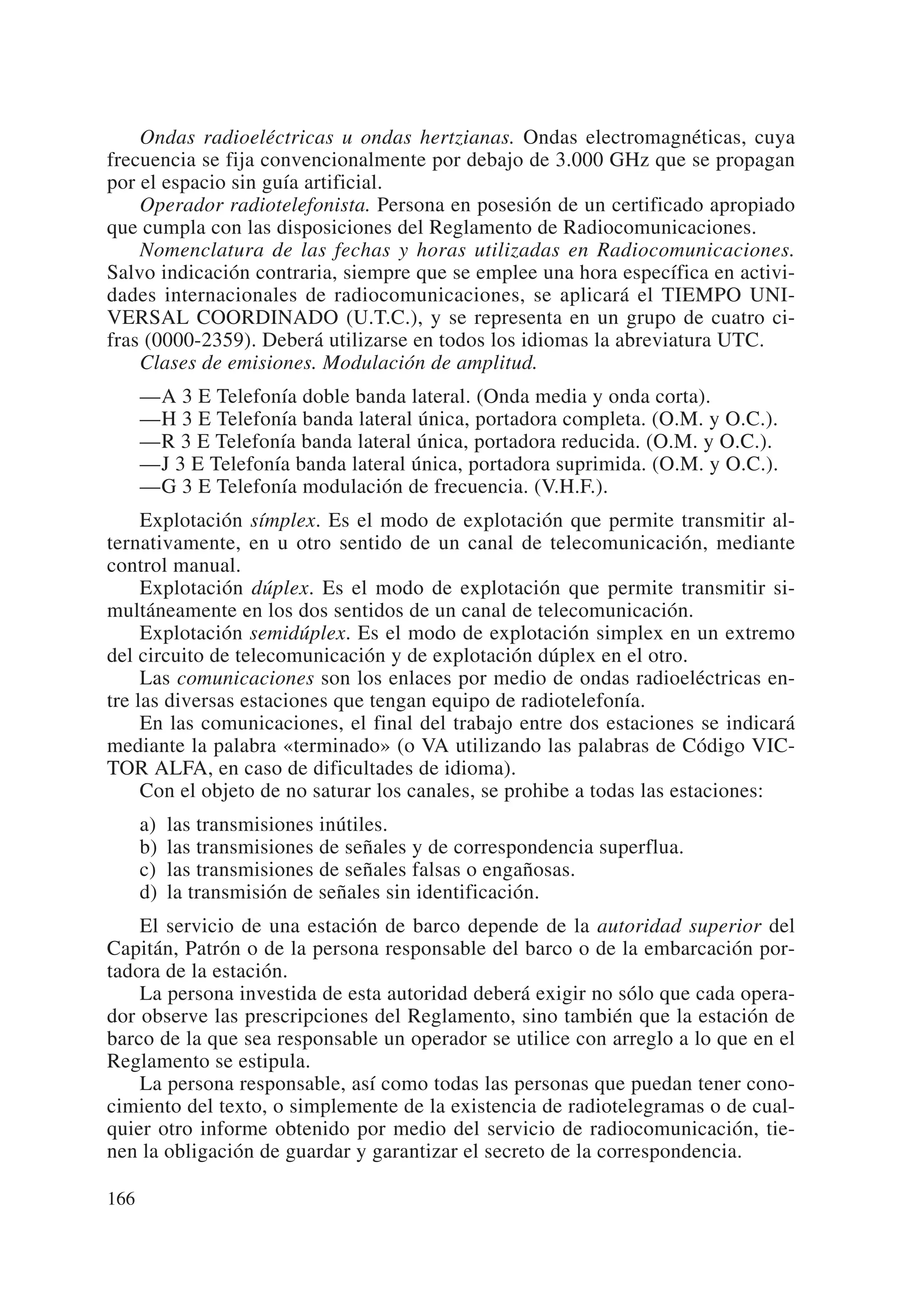Ondas radioeléctricas u ondas hertzianas. Ondas electromagnéticas, cuya
frecuencia se fija convencionalmente por debajo de 3.000 GHz que se propagan
por el espacio sin guía artificial.
    Operador radiotelefonista. Persona en posesión de un certificado apropiado
que cumpla con las disposiciones del Reglamento de Radiocomunicaciones.
    Nomenclatura de las fechas y horas utilizadas en Radiocomunicaciones.
Salvo indicación contraria, siempre que se emplee una hora específica en activi-
dades internacionales de radiocomunicaciones, se aplicará el TIEMPO UNI-
VERSAL COORDINADO (U.T.C.), y se representa en un grupo de cuatro ci-
fras (0000-2359). Deberá utilizarse en todos los idiomas la abreviatura UTC.
    Clases de emisiones. Modulación de amplitud.
      —A 3 E Telefonía doble banda lateral. (Onda media y onda corta).
      —H 3 E Telefonía banda lateral única, portadora completa. (O.M. y O.C.).
      —R 3 E Telefonía banda lateral única, portadora reducida. (O.M. y O.C.).
      —J 3 E Telefonía banda lateral única, portadora suprimida. (O.M. y O.C.).
      —G 3 E Telefonía modulación de frecuencia. (V.H.F.).
     Explotación símplex. Es el modo de explotación que permite transmitir al-
ternativamente, en u otro sentido de un canal de telecomunicación, mediante
control manual.
     Explotación dúplex. Es el modo de explotación que permite transmitir si-
multáneamente en los dos sentidos de un canal de telecomunicación.
     Explotación semidúplex. Es el modo de explotación simplex en un extremo
del circuito de telecomunicación y de explotación dúplex en el otro.
     Las comunicaciones son los enlaces por medio de ondas radioeléctricas en-
tre las diversas estaciones que tengan equipo de radiotelefonía.
     En las comunicaciones, el final del trabajo entre dos estaciones se indicará
mediante la palabra «terminado» (o VA utilizando las palabras de Código VIC-
TOR ALFA, en caso de dificultades de idioma).
     Con el objeto de no saturar los canales, se prohibe a todas las estaciones:
      a)   las transmisiones inútiles.
      b)   las transmisiones de señales y de correspondencia superflua.
      c)   las transmisiones de señales falsas o engañosas.
      d)   la transmisión de señales sin identificación.
    El servicio de una estación de barco depende de la autoridad superior del
Capitán, Patrón o de la persona responsable del barco o de la embarcación por-
tadora de la estación.
    La persona investida de esta autoridad deberá exigir no sólo que cada opera-
dor observe las prescripciones del Reglamento, sino también que la estación de
barco de la que sea responsable un operador se utilice con arreglo a lo que en el
Reglamento se estipula.
    La persona responsable, así como todas las personas que puedan tener cono-
cimiento del texto, o simplemente de la existencia de radiotelegramas o de cual-
quier otro informe obtenido por medio del servicio de radiocomunicación, tie-
nen la obligación de guardar y garantizar el secreto de la correspondencia.

166
 