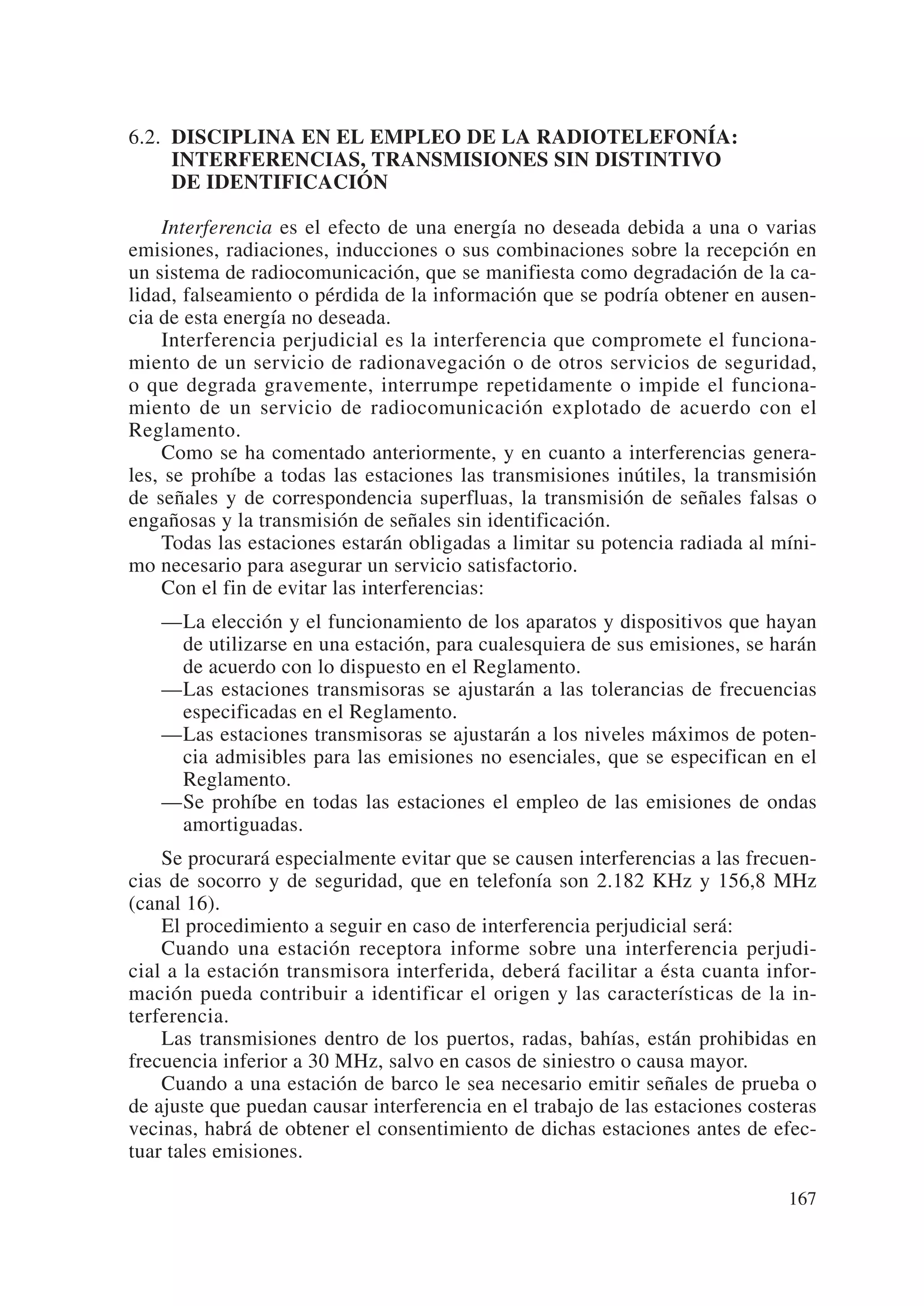 6.2. DISCIPLINA EN EL EMPLEO DE LA RADIOTELEFONÍA:
     INTERFERENCIAS, TRANSMISIONES SIN DISTINTIVO
     DE IDENTIFICACIÓN

    Interferencia es el efecto de una energía no deseada debida a una o varias
emisiones, radiaciones, inducciones o sus combinaciones sobre la recepción en
un sistema de radiocomunicación, que se manifiesta como degradación de la ca-
lidad, falseamiento o pérdida de la información que se podría obtener en ausen-
cia de esta energía no deseada.
    Interferencia perjudicial es la interferencia que compromete el funciona-
miento de un servicio de radionavegación o de otros servicios de seguridad,
o que degrada gravemente, interrumpe repetidamente o impide el funciona-
miento de un servicio de radiocomunicación explotado de acuerdo con el
Reglamento.
    Como se ha comentado anteriormente, y en cuanto a interferencias genera-
les, se prohíbe a todas las estaciones las transmisiones inútiles, la transmisión
de señales y de correspondencia superfluas, la transmisión de señales falsas o
engañosas y la transmisión de señales sin identificación.
    Todas las estaciones estarán obligadas a limitar su potencia radiada al míni-
mo necesario para asegurar un servicio satisfactorio.
    Con el fin de evitar las interferencias:
   —La elección y el funcionamiento de los aparatos y dispositivos que hayan
    de utilizarse en una estación, para cualesquiera de sus emisiones, se harán
    de acuerdo con lo dispuesto en el Reglamento.
   —Las estaciones transmisoras se ajustarán a las tolerancias de frecuencias
    especificadas en el Reglamento.
   —Las estaciones transmisoras se ajustarán a los niveles máximos de poten-
    cia admisibles para las emisiones no esenciales, que se especifican en el
    Reglamento.
   —Se prohíbe en todas las estaciones el empleo de las emisiones de ondas
    amortiguadas.
    Se procurará especialmente evitar que se causen interferencias a las frecuen-
cias de socorro y de seguridad, que en telefonía son 2.182 KHz y 156,8 MHz
(canal 16).
    El procedimiento a seguir en caso de interferencia perjudicial será:
    Cuando una estación receptora informe sobre una interferencia perjudi-
cial a la estación transmisora interferida, deberá facilitar a ésta cuanta infor-
mación pueda contribuir a identificar el origen y las características de la in-
terferencia.
    Las transmisiones dentro de los puertos, radas, bahías, están prohibidas en
frecuencia inferior a 30 MHz, salvo en casos de siniestro o causa mayor.
    Cuando a una estación de barco le sea necesario emitir señales de prueba o
de ajuste que puedan causar interferencia en el trabajo de las estaciones costeras
vecinas, habrá de obtener el consentimiento de dichas estaciones antes de efec-
tuar tales emisiones.

                                                                              167
 