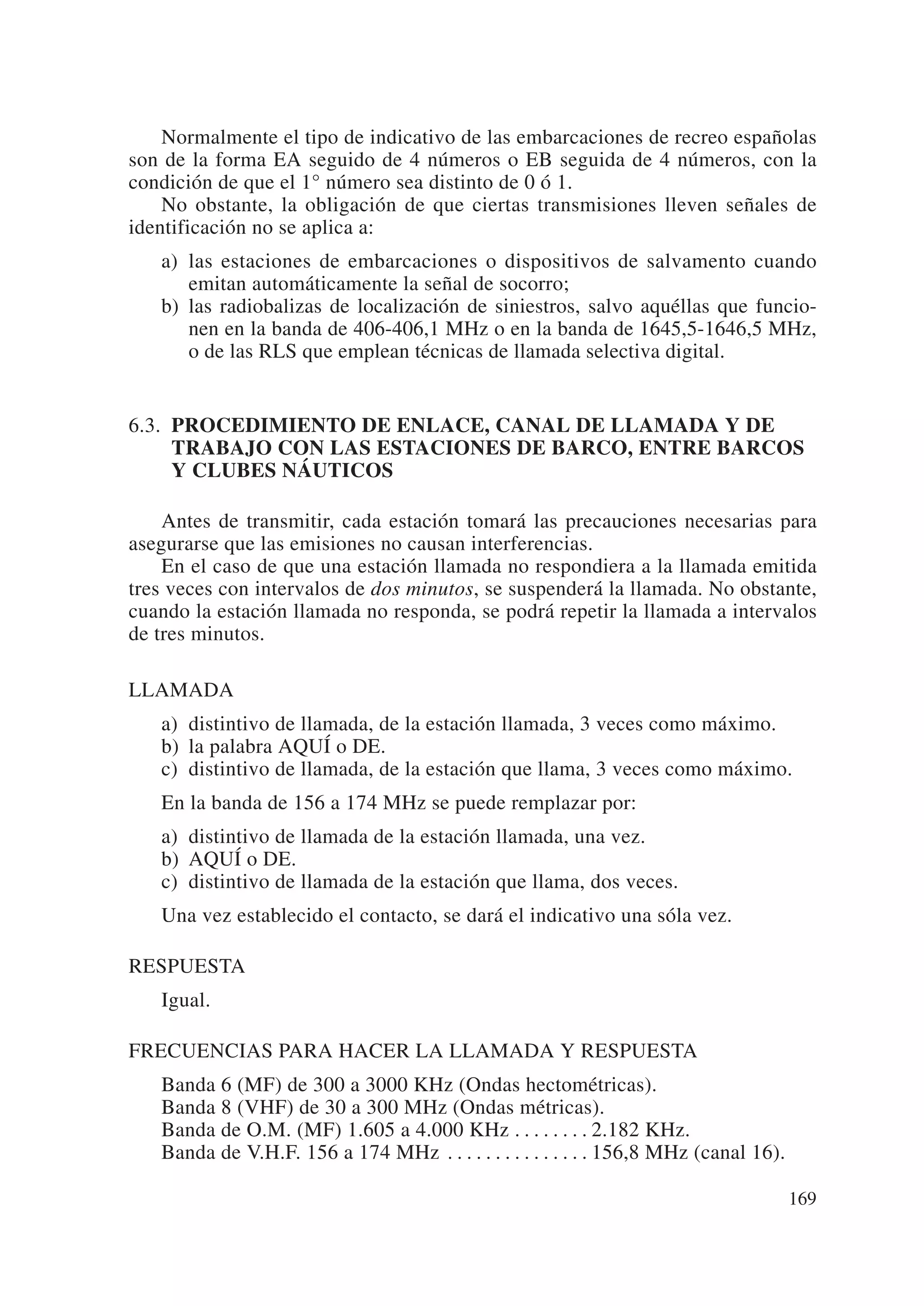 Normalmente el tipo de indicativo de las embarcaciones de recreo españolas
son de la forma EA seguido de 4 números o EB seguida de 4 números, con la
condición de que el 1° número sea distinto de 0 ó 1.
    No obstante, la obligación de que ciertas transmisiones lleven señales de
identificación no se aplica a:
   a) las estaciones de embarcaciones o dispositivos de salvamento cuando
      emitan automáticamente la señal de socorro;
   b) las radiobalizas de localización de siniestros, salvo aquéllas que funcio-
      nen en la banda de 406-406,1 MHz o en la banda de 1645,5-1646,5 MHz,
      o de las RLS que emplean técnicas de llamada selectiva digital.


6.3. PROCEDIMIENTO DE ENLACE, CANAL DE LLAMADA Y DE
     TRABAJO CON LAS ESTACIONES DE BARCO, ENTRE BARCOS
     Y CLUBES NÁUTICOS

    Antes de transmitir, cada estación tomará las precauciones necesarias para
asegurarse que las emisiones no causan interferencias.
    En el caso de que una estación llamada no respondiera a la llamada emitida
tres veces con intervalos de dos minutos, se suspenderá la llamada. No obstante,
cuando la estación llamada no responda, se podrá repetir la llamada a intervalos
de tres minutos.

LLAMADA
   a) distintivo de llamada, de la estación llamada, 3 veces como máximo.
   b) la palabra AQUÍ o DE.
   c) distintivo de llamada, de la estación que llama, 3 veces como máximo.
   En la banda de 156 a 174 MHz se puede remplazar por:
   a) distintivo de llamada de la estación llamada, una vez.
   b) AQUÍ o DE.
   c) distintivo de llamada de la estación que llama, dos veces.
   Una vez establecido el contacto, se dará el indicativo una sóla vez.

RESPUESTA
   Igual.

FRECUENCIAS PARA HACER LA LLAMADA Y RESPUESTA
   Banda 6 (MF) de 300 a 3000 KHz (Ondas hectométricas).
   Banda 8 (VHF) de 30 a 300 MHz (Ondas métricas).
   Banda de O.M. (MF) 1.605 a 4.000 KHz . . . . . . . . 2.182 KHz.
   Banda de V.H.F. 156 a 174 MHz . . . . . . . . . . . . . . . 156,8 MHz (canal 16).

                                                                                       169
 