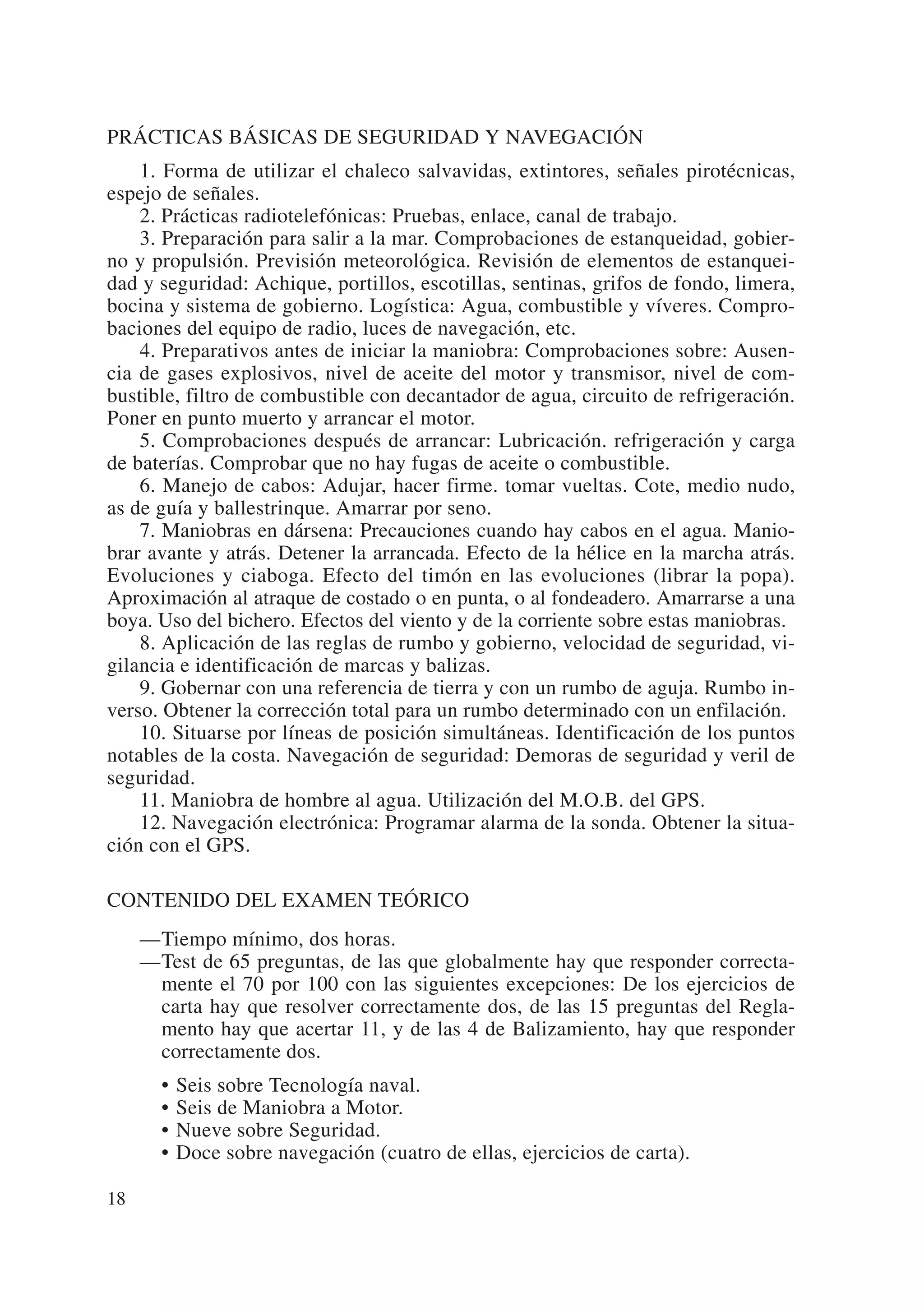 PRÁCTICAS BÁSICAS DE SEGURIDAD Y NAVEGACIÓN
    1. Forma de utilizar el chaleco salvavidas, extintores, señales pirotécnicas,
espejo de señales.
    2. Prácticas radiotelefónicas: Pruebas, enlace, canal de trabajo.
    3. Preparación para salir a la mar. Comprobaciones de estanqueidad, gobier-
no y propulsión. Previsión meteorológica. Revisión de elementos de estanquei-
dad y seguridad: Achique, portillos, escotillas, sentinas, grifos de fondo, limera,
bocina y sistema de gobierno. Logística: Agua, combustible y víveres. Compro-
baciones del equipo de radio, luces de navegación, etc.
    4. Preparativos antes de iniciar la maniobra: Comprobaciones sobre: Ausen-
cia de gases explosivos, nivel de aceite del motor y transmisor, nivel de com-
bustible, filtro de combustible con decantador de agua, circuito de refrigeración.
Poner en punto muerto y arrancar el motor.
    5. Comprobaciones después de arrancar: Lubricación. refrigeración y carga
de baterías. Comprobar que no hay fugas de aceite o combustible.
    6. Manejo de cabos: Adujar, hacer firme. tomar vueltas. Cote, medio nudo,
as de guía y ballestrinque. Amarrar por seno.
    7. Maniobras en dársena: Precauciones cuando hay cabos en el agua. Manio-
brar avante y atrás. Detener la arrancada. Efecto de la hélice en la marcha atrás.
Evoluciones y ciaboga. Efecto del timón en las evoluciones (librar la popa).
Aproximación al atraque de costado o en punta, o al fondeadero. Amarrarse a una
boya. Uso del bichero. Efectos del viento y de la corriente sobre estas maniobras.
    8. Aplicación de las reglas de rumbo y gobierno, velocidad de seguridad, vi-
gilancia e identificación de marcas y balizas.
    9. Gobernar con una referencia de tierra y con un rumbo de aguja. Rumbo in-
verso. Obtener la corrección total para un rumbo determinado con un enfilación.
    10. Situarse por líneas de posición simultáneas. Identificación de los puntos
notables de la costa. Navegación de seguridad: Demoras de seguridad y veril de
seguridad.
    11. Maniobra de hombre al agua. Utilización del M.O.B. del GPS.
    12. Navegación electrónica: Programar alarma de la sonda. Obtener la situa-
ción con el GPS.

CONTENIDO DEL EXAMEN TEÓRICO
     —Tiempo mínimo, dos horas.
     —Test de 65 preguntas, de las que globalmente hay que responder correcta-
      mente el 70 por 100 con las siguientes excepciones: De los ejercicios de
      carta hay que resolver correctamente dos, de las 15 preguntas del Regla-
      mento hay que acertar 11, y de las 4 de Balizamiento, hay que responder
      correctamente dos.
       •   Seis sobre Tecnología naval.
       •   Seis de Maniobra a Motor.
       •   Nueve sobre Seguridad.
       •   Doce sobre navegación (cuatro de ellas, ejercicios de carta).

18
 