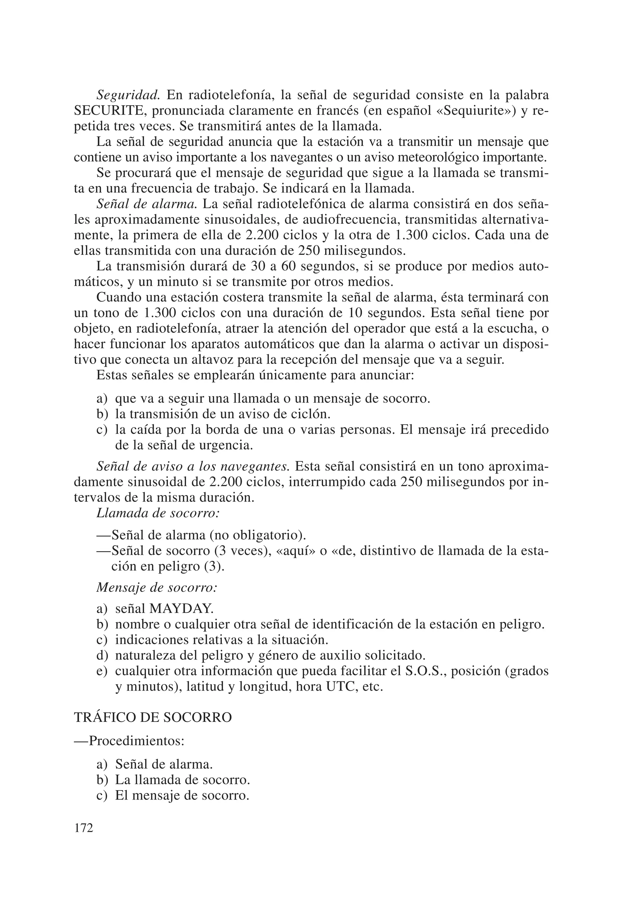 Seguridad. En radiotelefonía, la señal de seguridad consiste en la palabra
SECURITE, pronunciada claramente en francés (en español «Sequiurite») y re-
petida tres veces. Se transmitirá antes de la llamada.
    La señal de seguridad anuncia que la estación va a transmitir un mensaje que
contiene un aviso importante a los navegantes o un aviso meteorológico importante.
    Se procurará que el mensaje de seguridad que sigue a la llamada se transmi-
ta en una frecuencia de trabajo. Se indicará en la llamada.
    Señal de alarma. La señal radiotelefónica de alarma consistirá en dos seña-
les aproximadamente sinusoidales, de audiofrecuencia, transmitidas alternativa-
mente, la primera de ella de 2.200 ciclos y la otra de 1.300 ciclos. Cada una de
ellas transmitida con una duración de 250 milisegundos.
    La transmisión durará de 30 a 60 segundos, si se produce por medios auto-
máticos, y un minuto si se transmite por otros medios.
    Cuando una estación costera transmite la señal de alarma, ésta terminará con
un tono de 1.300 ciclos con una duración de 10 segundos. Esta señal tiene por
objeto, en radiotelefonía, atraer la atención del operador que está a la escucha, o
hacer funcionar los aparatos automáticos que dan la alarma o activar un disposi-
tivo que conecta un altavoz para la recepción del mensaje que va a seguir.
    Estas señales se emplearán únicamente para anunciar:
    a) que va a seguir una llamada o un mensaje de socorro.
    b) la transmisión de un aviso de ciclón.
    c) la caída por la borda de una o varias personas. El mensaje irá precedido
       de la señal de urgencia.
    Señal de aviso a los navegantes. Esta señal consistirá en un tono aproxima-
damente sinusoidal de 2.200 ciclos, interrumpido cada 250 milisegundos por in-
tervalos de la misma duración.
    Llamada de socorro:
      —Señal de alarma (no obligatorio).
      —Señal de socorro (3 veces), «aquí» o «de, distintivo de llamada de la esta-
        ción en peligro (3).
      Mensaje de socorro:
      a) señal MAYDAY.
      b) nombre o cualquier otra señal de identificación de la estación en peligro.
      c) indicaciones relativas a la situación.
      d) naturaleza del peligro y género de auxilio solicitado.
      e) cualquier otra información que pueda facilitar el S.O.S., posición (grados
         y minutos), latitud y longitud, hora UTC, etc.

TRÁFICO DE SOCORRO
—Procedimientos:
      a) Señal de alarma.
      b) La llamada de socorro.
      c) El mensaje de socorro.

172
 