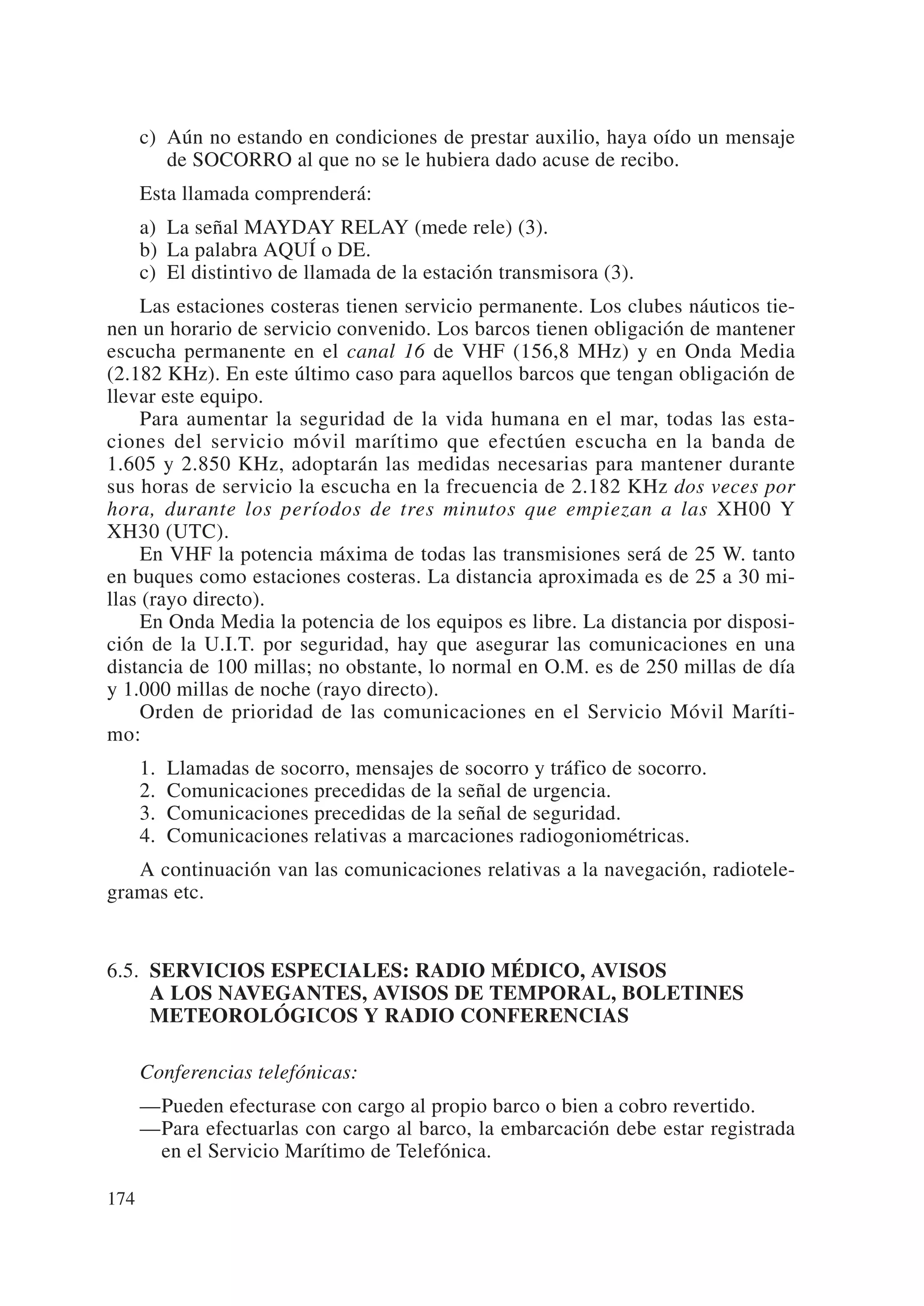 c) Aún no estando en condiciones de prestar auxilio, haya oído un mensaje
         de SOCORRO al que no se le hubiera dado acuse de recibo.
      Esta llamada comprenderá:
      a) La señal MAYDAY RELAY (mede rele) (3).
      b) La palabra AQUÍ o DE.
      c) El distintivo de llamada de la estación transmisora (3).
     Las estaciones costeras tienen servicio permanente. Los clubes náuticos tie-
nen un horario de servicio convenido. Los barcos tienen obligación de mantener
escucha permanente en el canal 16 de VHF (156,8 MHz) y en Onda Media
(2.182 KHz). En este último caso para aquellos barcos que tengan obligación de
llevar este equipo.
     Para aumentar la seguridad de la vida humana en el mar, todas las esta-
ciones del servicio móvil marítimo que efectúen escucha en la banda de
1.605 y 2.850 KHz, adoptarán las medidas necesarias para mantener durante
sus horas de servicio la escucha en la frecuencia de 2.182 KHz dos veces por
hora, durante los períodos de tres minutos que empiezan a las XH00 Y
XH30 (UTC).
     En VHF la potencia máxima de todas las transmisiones será de 25 W. tanto
en buques como estaciones costeras. La distancia aproximada es de 25 a 30 mi-
llas (rayo directo).
     En Onda Media la potencia de los equipos es libre. La distancia por disposi-
ción de la U.I.T. por seguridad, hay que asegurar las comunicaciones en una
distancia de 100 millas; no obstante, lo normal en O.M. es de 250 millas de día
y 1.000 millas de noche (rayo directo).
     Orden de prioridad de las comunicaciones en el Servicio Móvil Maríti-
mo:
      1.   Llamadas de socorro, mensajes de socorro y tráfico de socorro.
      2.   Comunicaciones precedidas de la señal de urgencia.
      3.   Comunicaciones precedidas de la señal de seguridad.
      4.   Comunicaciones relativas a marcaciones radiogoniométricas.
   A continuación van las comunicaciones relativas a la navegación, radiotele-
gramas etc.


6.5. SERVICIOS ESPECIALES: RADIO MÉDICO, AVISOS
     A LOS NAVEGANTES, AVISOS DE TEMPORAL, BOLETINES
     METEOROLÓGICOS Y RADIO CONFERENCIAS

      Conferencias telefónicas:
      —Pueden efecturase con cargo al propio barco o bien a cobro revertido.
      —Para efectuarlas con cargo al barco, la embarcación debe estar registrada
       en el Servicio Marítimo de Telefónica.

174
 