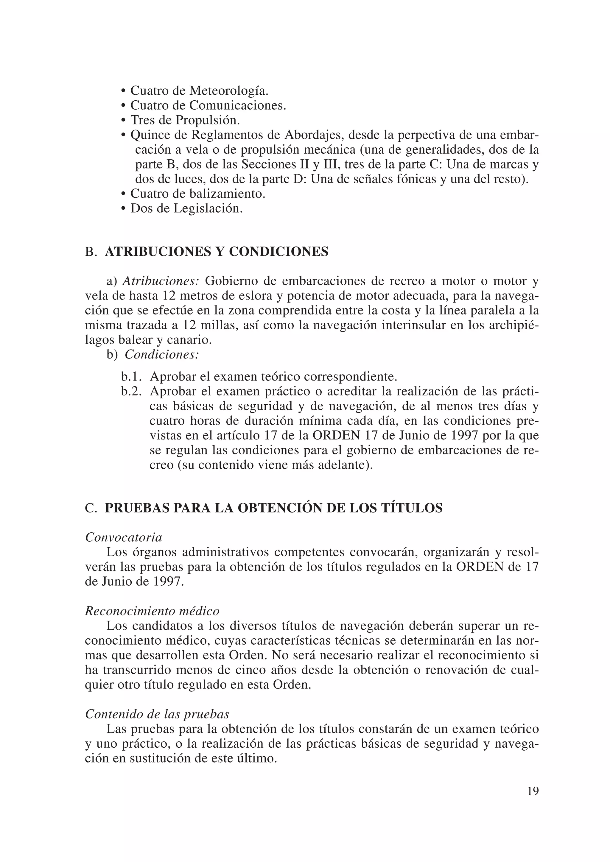 • Cuatro de Meteorología.
      • Cuatro de Comunicaciones.
      • Tres de Propulsión.
      • Quince de Reglamentos de Abordajes, desde la perpectiva de una embar-
         cación a vela o de propulsión mecánica (una de generalidades, dos de la
         parte B, dos de las Secciones II y III, tres de la parte C: Una de marcas y
         dos de luces, dos de la parte D: Una de señales fónicas y una del resto).
      • Cuatro de balizamiento.
      • Dos de Legislación.


B. ATRIBUCIONES Y CONDICIONES

    a) Atribuciones: Gobierno de embarcaciones de recreo a motor o motor y
vela de hasta 12 metros de eslora y potencia de motor adecuada, para la navega-
ción que se efectúe en la zona comprendida entre la costa y la línea paralela a la
misma trazada a 12 millas, así como la navegación interinsular en los archipié-
lagos balear y canario.
    b) Condiciones:
      b.1. Aprobar el examen teórico correspondiente.
      b.2. Aprobar el examen práctico o acreditar la realización de las prácti-
           cas básicas de seguridad y de navegación, de al menos tres días y
           cuatro horas de duración mínima cada día, en las condiciones pre-
           vistas en el artículo 17 de la ORDEN 17 de Junio de 1997 por la que
           se regulan las condiciones para el gobierno de embarcaciones de re-
           creo (su contenido viene más adelante).


C. PRUEBAS PARA LA OBTENCIÓN DE LOS TÍTULOS

Convocatoria
    Los órganos administrativos competentes convocarán, organizarán y resol-
verán las pruebas para la obtención de los títulos regulados en la ORDEN de 17
de Junio de 1997.

Reconocimiento médico
    Los candidatos a los diversos títulos de navegación deberán superar un re-
conocimiento médico, cuyas características técnicas se determinarán en las nor-
mas que desarrollen esta Orden. No será necesario realizar el reconocimiento si
ha transcurrido menos de cinco años desde la obtención o renovación de cual-
quier otro título regulado en esta Orden.

Contenido de las pruebas
    Las pruebas para la obtención de los títulos constarán de un examen teórico
y uno práctico, o la realización de las prácticas básicas de seguridad y navega-
ción en sustitución de este último.

                                                                                 19
 