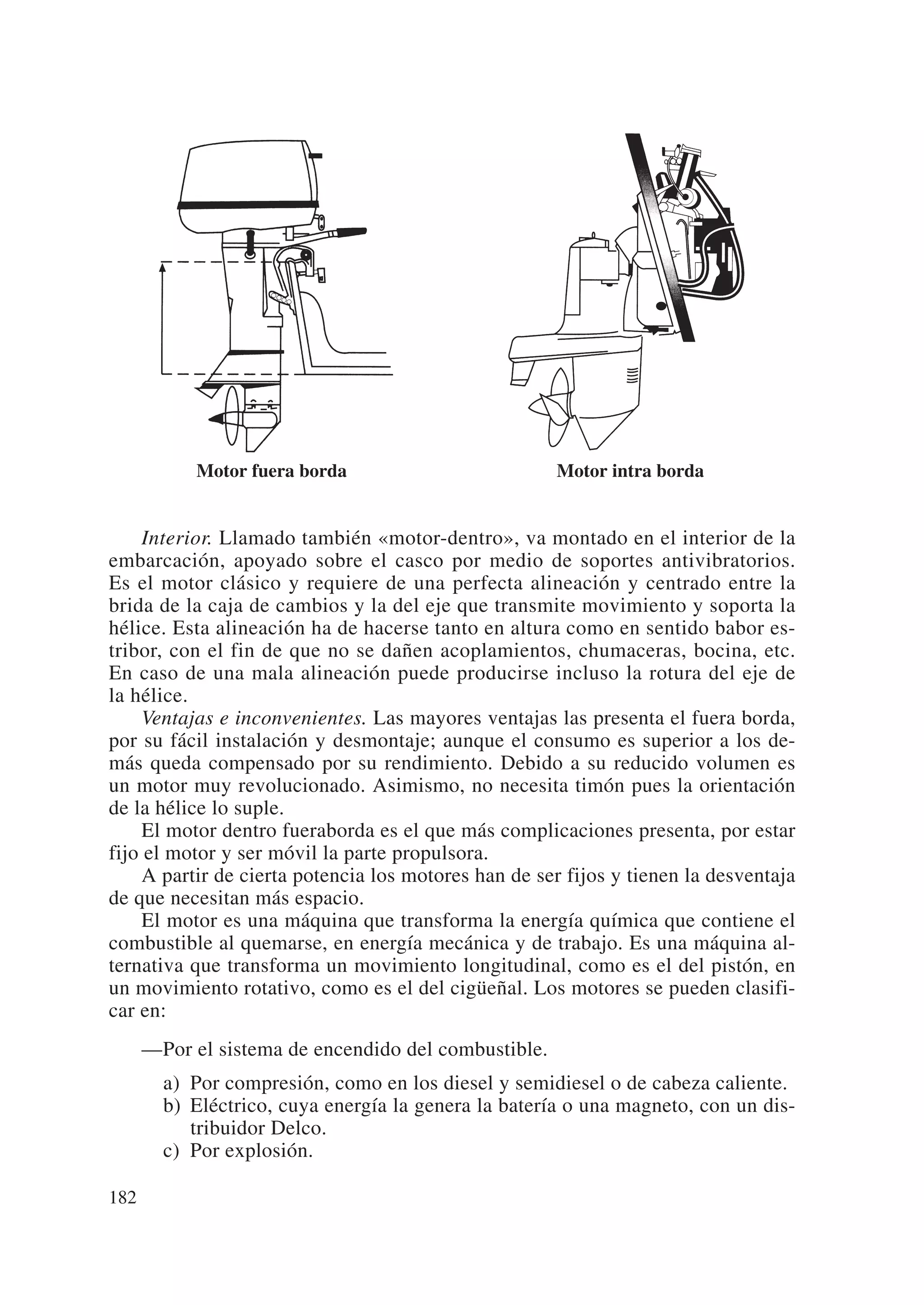 Motor fuera borda                         Motor intra borda


     Interior. Llamado también «motor-dentro», va montado en el interior de la
embarcación, apoyado sobre el casco por medio de soportes antivibratorios.
Es el motor clásico y requiere de una perfecta alineación y centrado entre la
brida de la caja de cambios y la del eje que transmite movimiento y soporta la
hélice. Esta alineación ha de hacerse tanto en altura como en sentido babor es-
tribor, con el fin de que no se dañen acoplamientos, chumaceras, bocina, etc.
En caso de una mala alineación puede producirse incluso la rotura del eje de
la hélice.
     Ventajas e inconvenientes. Las mayores ventajas las presenta el fuera borda,
por su fácil instalación y desmontaje; aunque el consumo es superior a los de-
más queda compensado por su rendimiento. Debido a su reducido volumen es
un motor muy revolucionado. Asimismo, no necesita timón pues la orientación
de la hélice lo suple.
     El motor dentro fueraborda es el que más complicaciones presenta, por estar
fijo el motor y ser móvil la parte propulsora.
     A partir de cierta potencia los motores han de ser fijos y tienen la desventaja
de que necesitan más espacio.
     El motor es una máquina que transforma la energía química que contiene el
combustible al quemarse, en energía mecánica y de trabajo. Es una máquina al-
ternativa que transforma un movimiento longitudinal, como es el del pistón, en
un movimiento rotativo, como es el del cigüeñal. Los motores se pueden clasifi-
car en:
      —Por el sistema de encendido del combustible.
        a) Por compresión, como en los diesel y semidiesel o de cabeza caliente.
        b) Eléctrico, cuya energía la genera la batería o una magneto, con un dis-
           tribuidor Delco.
        c) Por explosión.

182
 