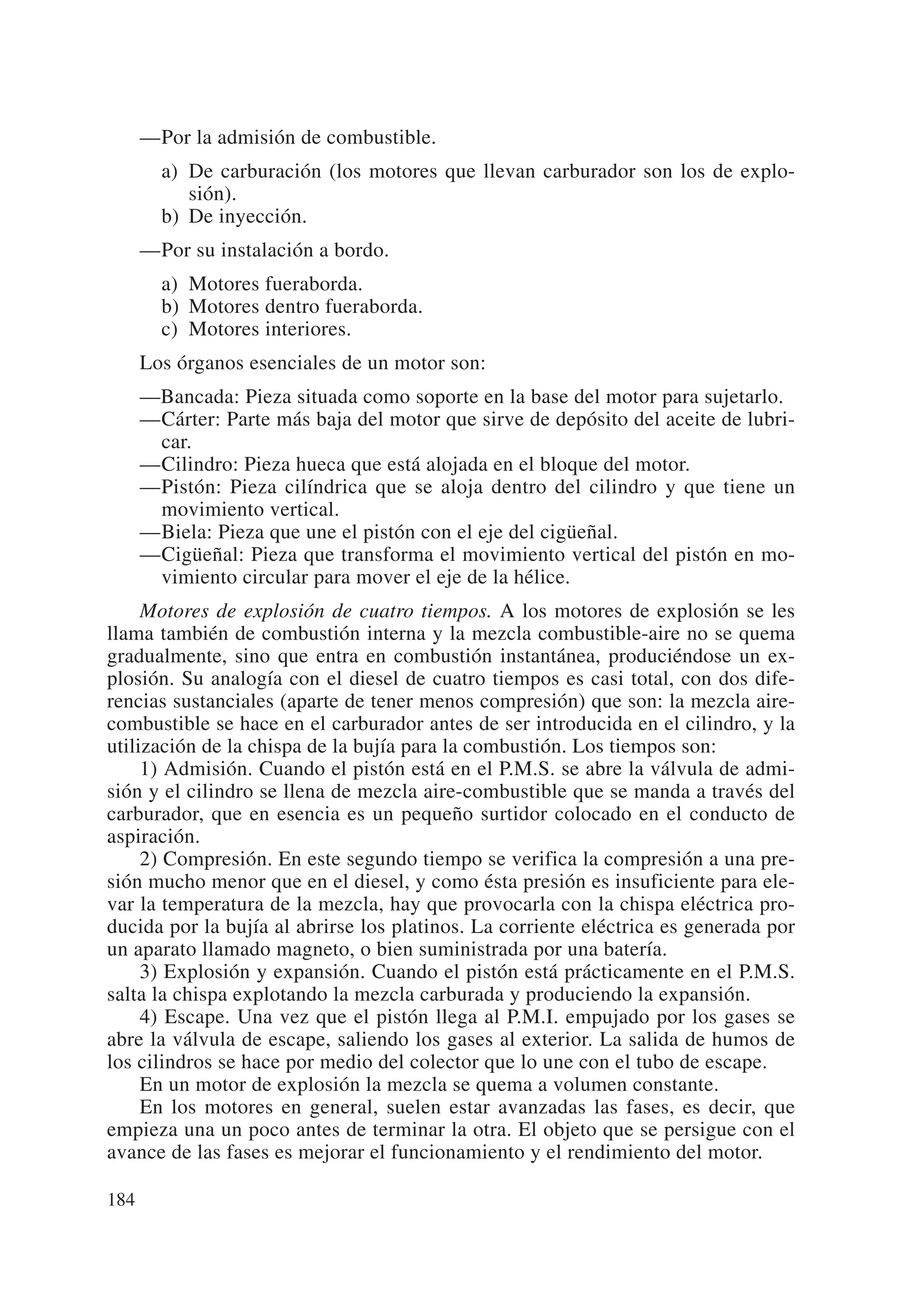 —Por la admisión de combustible.
        a) De carburación (los motores que llevan carburador son los de explo-
           sión).
        b) De inyección.
      —Por su instalación a bordo.
        a) Motores fueraborda.
        b) Motores dentro fueraborda.
        c) Motores interiores.
      Los órganos esenciales de un motor son:
      —Bancada: Pieza situada como soporte en la base del motor para sujetarlo.
      —Cárter: Parte más baja del motor que sirve de depósito del aceite de lubri-
       car.
      —Cilindro: Pieza hueca que está alojada en el bloque del motor.
      —Pistón: Pieza cilíndrica que se aloja dentro del cilindro y que tiene un
       movimiento vertical.
      —Biela: Pieza que une el pistón con el eje del cigüeñal.
      —Cigüeñal: Pieza que transforma el movimiento vertical del pistón en mo-
       vimiento circular para mover el eje de la hélice.
     Motores de explosión de cuatro tiempos. A los motores de explosión se les
llama también de combustión interna y la mezcla combustible-aire no se quema
gradualmente, sino que entra en combustión instantánea, produciéndose un ex-
plosión. Su analogía con el diesel de cuatro tiempos es casi total, con dos dife-
rencias sustanciales (aparte de tener menos compresión) que son: la mezcla aire-
combustible se hace en el carburador antes de ser introducida en el cilindro, y la
utilización de la chispa de la bujía para la combustión. Los tiempos son:
     1) Admisión. Cuando el pistón está en el P.M.S. se abre la válvula de admi-
sión y el cilindro se llena de mezcla aire-combustible que se manda a través del
carburador, que en esencia es un pequeño surtidor colocado en el conducto de
aspiración.
     2) Compresión. En este segundo tiempo se verifica la compresión a una pre-
sión mucho menor que en el diesel, y como ésta presión es insuficiente para ele-
var la temperatura de la mezcla, hay que provocarla con la chispa eléctrica pro-
ducida por la bujía al abrirse los platinos. La corriente eléctrica es generada por
un aparato llamado magneto, o bien suministrada por una batería.
     3) Explosión y expansión. Cuando el pistón está prácticamente en el P.M.S.
salta la chispa explotando la mezcla carburada y produciendo la expansión.
     4) Escape. Una vez que el pistón llega al P.M.I. empujado por los gases se
abre la válvula de escape, saliendo los gases al exterior. La salida de humos de
los cilindros se hace por medio del colector que lo une con el tubo de escape.
     En un motor de explosión la mezcla se quema a volumen constante.
     En los motores en general, suelen estar avanzadas las fases, es decir, que
empieza una un poco antes de terminar la otra. El objeto que se persigue con el
avance de las fases es mejorar el funcionamiento y el rendimiento del motor.

184
 