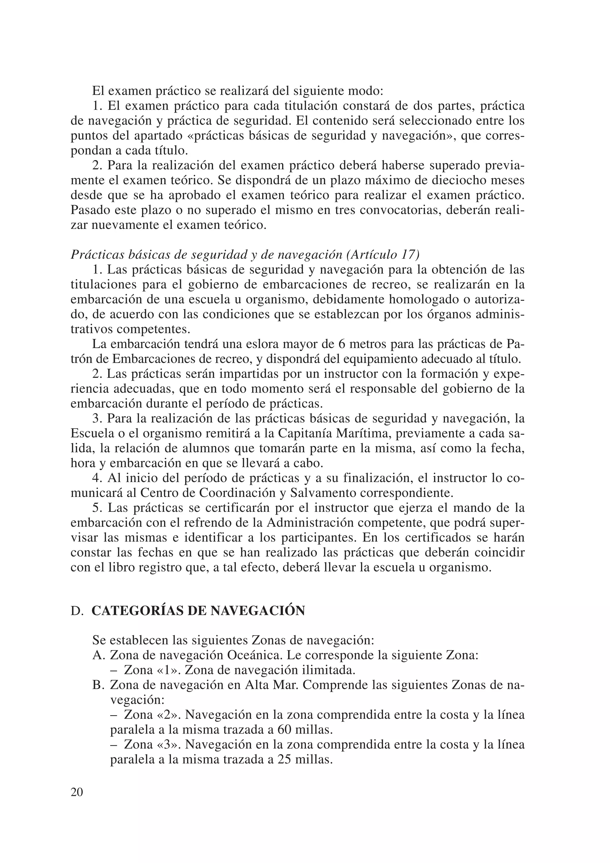 El examen práctico se realizará del siguiente modo:
    1. El examen práctico para cada titulación constará de dos partes, práctica
de navegación y práctica de seguridad. El contenido será seleccionado entre los
puntos del apartado «prácticas básicas de seguridad y navegación», que corres-
pondan a cada título.
    2. Para la realización del examen práctico deberá haberse superado previa-
mente el examen teórico. Se dispondrá de un plazo máximo de dieciocho meses
desde que se ha aprobado el examen teórico para realizar el examen práctico.
Pasado este plazo o no superado el mismo en tres convocatorias, deberán reali-
zar nuevamente el examen teórico.

Prácticas básicas de seguridad y de navegación (Artículo 17)
     1. Las prácticas básicas de seguridad y navegación para la obtención de las
titulaciones para el gobierno de embarcaciones de recreo, se realizarán en la
embarcación de una escuela u organismo, debidamente homologado o autoriza-
do, de acuerdo con las condiciones que se establezcan por los órganos adminis-
trativos competentes.
     La embarcación tendrá una eslora mayor de 6 metros para las prácticas de Pa-
trón de Embarcaciones de recreo, y dispondrá del equipamiento adecuado al título.
     2. Las prácticas serán impartidas por un instructor con la formación y expe-
riencia adecuadas, que en todo momento será el responsable del gobierno de la
embarcación durante el período de prácticas.
     3. Para la realización de las prácticas básicas de seguridad y navegación, la
Escuela o el organismo remitirá a la Capitanía Marítima, previamente a cada sa-
lida, la relación de alumnos que tomarán parte en la misma, así como la fecha,
hora y embarcación en que se llevará a cabo.
     4. Al inicio del período de prácticas y a su finalización, el instructor lo co-
municará al Centro de Coordinación y Salvamento correspondiente.
     5. Las prácticas se certificarán por el instructor que ejerza el mando de la
embarcación con el refrendo de la Administración competente, que podrá super-
visar las mismas e identificar a los participantes. En los certificados se harán
constar las fechas en que se han realizado las prácticas que deberán coincidir
con el libro registro que, a tal efecto, deberá llevar la escuela u organismo.


D. CATEGORÍAS DE NAVEGACIÓN

     Se establecen las siguientes Zonas de navegación:
     A. Zona de navegación Oceánica. Le corresponde la siguiente Zona:
        – Zona «1». Zona de navegación ilimitada.
     B. Zona de navegación en Alta Mar. Comprende las siguientes Zonas de na-
        vegación:
        – Zona «2». Navegación en la zona comprendida entre la costa y la línea
        paralela a la misma trazada a 60 millas.
        – Zona «3». Navegación en la zona comprendida entre la costa y la línea
        paralela a la misma trazada a 25 millas.

20
 