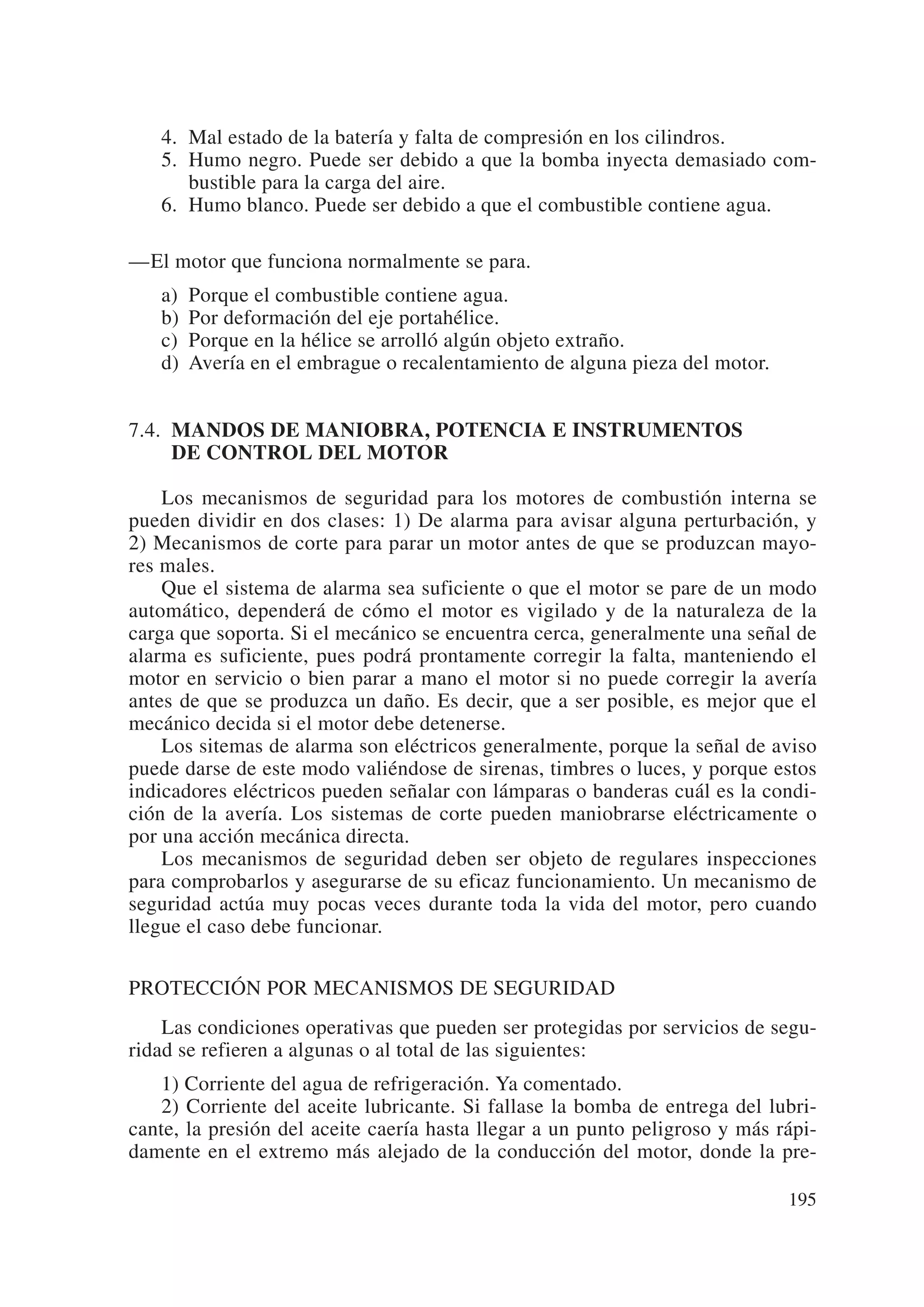 4. Mal estado de la batería y falta de compresión en los cilindros.
   5. Humo negro. Puede ser debido a que la bomba inyecta demasiado com-
      bustible para la carga del aire.
   6. Humo blanco. Puede ser debido a que el combustible contiene agua.

—El motor que funciona normalmente se para.
   a)   Porque el combustible contiene agua.
   b)   Por deformación del eje portahélice.
   c)   Porque en la hélice se arrolló algún objeto extraño.
   d)   Avería en el embrague o recalentamiento de alguna pieza del motor.


7.4. MANDOS DE MANIOBRA, POTENCIA E INSTRUMENTOS
     DE CONTROL DEL MOTOR

    Los mecanismos de seguridad para los motores de combustión interna se
pueden dividir en dos clases: 1) De alarma para avisar alguna perturbación, y
2) Mecanismos de corte para parar un motor antes de que se produzcan mayo-
res males.
    Que el sistema de alarma sea suficiente o que el motor se pare de un modo
automático, dependerá de cómo el motor es vigilado y de la naturaleza de la
carga que soporta. Si el mecánico se encuentra cerca, generalmente una señal de
alarma es suficiente, pues podrá prontamente corregir la falta, manteniendo el
motor en servicio o bien parar a mano el motor si no puede corregir la avería
antes de que se produzca un daño. Es decir, que a ser posible, es mejor que el
mecánico decida si el motor debe detenerse.
    Los sitemas de alarma son eléctricos generalmente, porque la señal de aviso
puede darse de este modo valiéndose de sirenas, timbres o luces, y porque estos
indicadores eléctricos pueden señalar con lámparas o banderas cuál es la condi-
ción de la avería. Los sistemas de corte pueden maniobrarse eléctricamente o
por una acción mecánica directa.
    Los mecanismos de seguridad deben ser objeto de regulares inspecciones
para comprobarlos y asegurarse de su eficaz funcionamiento. Un mecanismo de
seguridad actúa muy pocas veces durante toda la vida del motor, pero cuando
llegue el caso debe funcionar.

PROTECCIÓN POR MECANISMOS DE SEGURIDAD
    Las condiciones operativas que pueden ser protegidas por servicios de segu-
ridad se refieren a algunas o al total de las siguientes:
    1) Corriente del agua de refrigeración. Ya comentado.
    2) Corriente del aceite lubricante. Si fallase la bomba de entrega del lubri-
cante, la presión del aceite caería hasta llegar a un punto peligroso y más rápi-
damente en el extremo más alejado de la conducción del motor, donde la pre-

                                                                             195
 